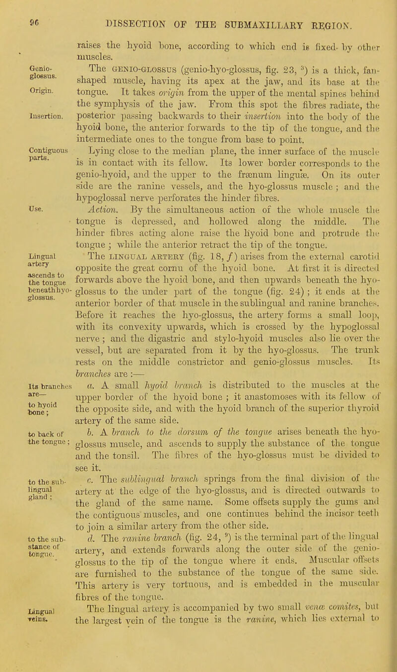 Genio- glossus. Origin. Insertion. Contiguous parts. Use. Lingual artery ascends to the tongue beneath hyo- glossus. Its branches are— to hyoid bone; to back of the tongue; to the sub- lingual gland : to the sub- stance of tongue. Lingual Teins. raises the hyoid hone, according to which end is (ixed- by other muscles. The genio-glossus (genio-hyo-glossus, fig. 23, 3) is a thick, fan- shaped muscle, having its apex at the jaw, and its base at the tongue. It takes origin from the upper of the mental spines behind the symphysis of the jaw. From this spot the fibres radiate, tin- posterior passing backwards to their insertion into the body of the hyoid bone, the anterior forwards to the tip of the tongue, and the intermediate ones to the tongue from base to point. Lying close to the median plane, the inner surface of the muscle is in contact with its fellow. Its lower border corresponds to the genio-hyoid, and the upper to the frsenum linguae. On ite outer side are the ranine vessels, and the hyo-glossns muscle ; and the hypoglossal nerve perforates the hinder fibres. Action. By the simultaneous action of the whole muscle the tongue is depressed, and hollowed along the middle. The hinder fibres acting alone raise the hyoid bone and protrude the tongue ; while the anterior retract the tip of the tongue. The lingual ARTERY (fig. 18, /) arises from the external carotid opposite the great cornu of the hyoid bone. At first il is directed forwards above the hyoid bone, and then up-\vards beneath the hyo- glossus to the under part of the tongue (fig. 24) ; it ends at the anterior border of that muscle in the sublingual and ranine branches. Before it reaches the hyo-glossus, the artery forms a small loop, with its convexity upwards, which is crossed by the hypoglossal nerve ; and the digastric and stylo-hyoid muscles also lie over the vessel, but are separated from it by the hyo-glossus. The trunk rests on the middle constrictor and genio-glossus muscles. Its branches are:— a. A small hyoid brtmch is distributed to the muscles at the upper border of the hyoid bone ; it anastomoses with its fellow of the opposite side, and with the hyoid branch of the superior thyroid artery of the same side. b. A branch to the dorsum of the tongue arises beneath the hyo- glossus muscle, and ascends to supply the substance of the tongue and the tonsil. The fibres of the hyo-glossus must be divided to see it. c. The sublingual branch springs from the final division of the artery at the edge of the hyo-glossus, and is directed outwards 1<> the gland of the same name. Some offsets supply the gums an I the contiguous muscles, and one continues behind the incisor teeth to join a similar artery from the other side. d. The ranine branch (fig. 24, 9) is the terminal part of the lingual artery, and extends forwards along the outer side of the genio- glossus to the tip of the tongue where it ends. Muscidar offsets are furnished to the substance of the tongue of the same side This artery is very tortuous, and is embedded in the muscular fibres of the tongue. The lingual artery is accompanied by two small vena comites, but the largest vein of the tongue is the ranine, which lies external to
