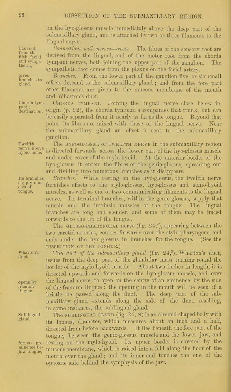 lias roots from the fifth, facia] and sympa- thetic, gives branches to gland. Chorda tyiu- pani; destination. Twelfth nerve above hyoid bone. Its blanches supply mus- cles or tongue. Wharton's duct opens by franuiu. linguae. Sublingual gland forms a pro- minence be- low tongue, on tlie liyo-glossus muscle immediataly above the deep part of the submaxillary gland, and is attached by two or three filaments to the lingual nerve. Connections with nerves—roots. The fibres of the sensory root are derived from the lingual, and of the motor root from the chorda tympani nerves, both joining the upper part of the ganglion. The sympathetic root comes from the plexus on the facial artery. Branches. From the lower part of the ganglion five or six small offsets descend to the submaxillary gland ; and from the fore part other filaments are given to the mucous membrane of the mouth and Wharton's duct. Chorda tympani. Joining the lingual nerve close below its origin (p. 92), the chorda tympani accompanies that trunk, but can be easily separated from it nearly as far as the tongue. Beyond that point its fibres are mixed with those of the lingual nerve. Near the submaxillary gland an offset is sent to the submaxillary ganglion. The hypoglossal or twelfth nerve in the submaxillary region is directed forwards across the lower part of the hyo-glossus muscle and under cover of the mylo-hyoid. At the anterior border of the hyo-glossus it enters the fibres of the genio-glossus, spreading out and dividing into numerous branches as it disappears. Branches. While resting on the hyo-glossus, the twelfth nerve furnishes offsets to the stylo-glossus, hyo-glossus and genio-hyoid muscles, as well as one or two communicating filaments to the lingual nerve. Its terminal branches, within the genio-glossus, supply that muscle and the intrinsic muscles of the tongue. The lingual branches are long and slender, and some of them may be traced forwards to the tip of the tongue. The glossopharyngeal nerve (fig. 24,4), appearing between the two carotid arteries, courses forwards over the stylo-pharyngeus, and ends under the hyo-glossus in branches for the tongue. (See the DISSECTION CP THE TONGUE.) The duct of the submaxillary gland (fig. 24,3), Wharton's duct, issues from the deep part of the glandular mass turning round the border of the mylo-hyoid muscle. About two inches in length, it is directed upwards and forwards on the hyo-glossus muscle, and over the lingual nerve, to open on the centre of an eminence by the side of the frsenum lingusB : the opening in the mouth will be seen if a bristle be passed along the duct. The deep part of the sub- maxillary gland extends along the side of the duct, reaching, in some instances, the sublingual gland. The sublingual gland (fig. 24, n) is an almond-shaped body with its longest diameter, which measures about an inch and a half, directed from before backwards. It lies beneath the fore part of the tongue, between the genio-glossus muscle and the lower jaw, and resting on the mylo-hyoid. Its upper border is covered by the mucous membrane, which is raised into a fold along the floor of the mouth over the gland ; and its inner end touches the one of the opposite side behind the symphysis of the jaw.