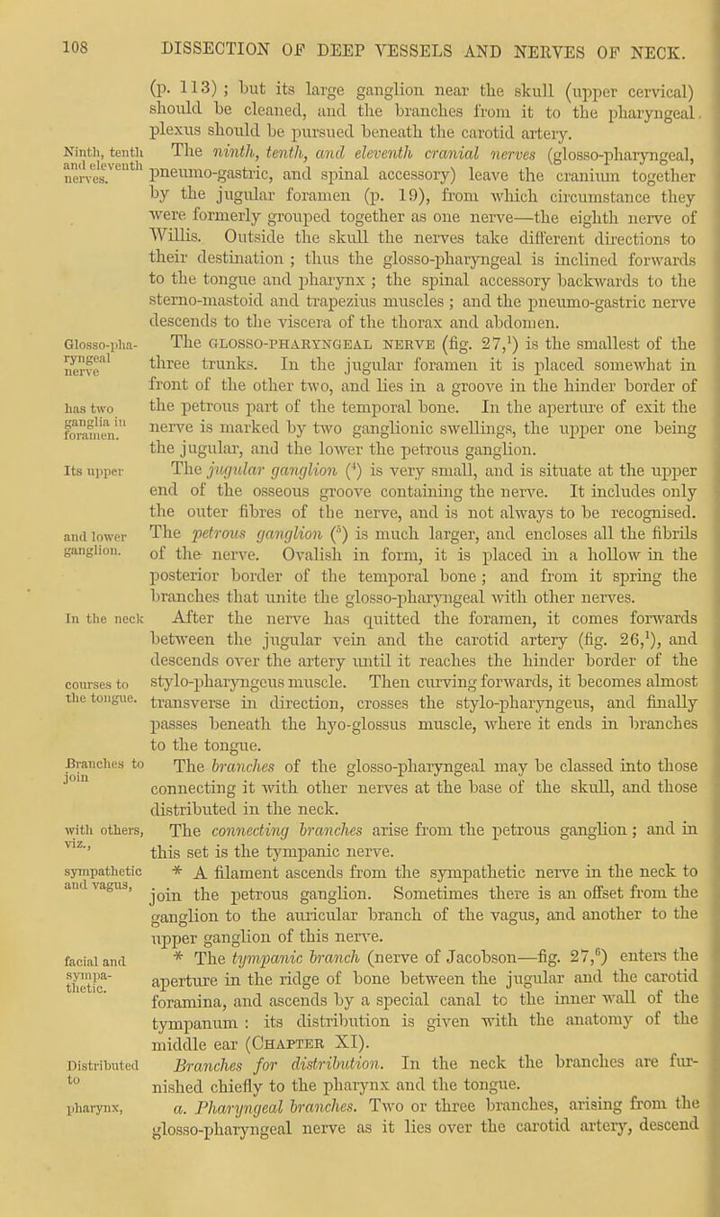 Ninth, tenth and eleventh nerves. Glossopha- ryngeal nerve has two ganglia in foramen. Its upper and lower In the neck courses to the tongue. Branches to join with others, viz., sympathetic and vagus, facial and sympa- thetic. Distributed to pharynx, (p. 113) ; but its large ganglion near the skull (upper cervical) should he cleaned, and the branches from it to the pharyngeal plexus should be pursued beneath the carotid artery. The ninth, tenth, and eleventh cranial nerves (glossopharyngeal, pneumo-gastric, and spinal accessory) leave the cranium together by the jugular foramen (p. 19), from which circumstance they were formerly grouped together as one nerve—the eighth nerve of Willis. Outside the skull the nerves take different directions to their destination ; thus the glosso-pharyngeal is inclined forwards to the tongue and pharynx ; the spinal accessory backwards to the sterno-mastoid and trapezius muscles ; and the pneumo-gastric nerve descends to the viscera of the thorax and abdomen. The glosso-pharyngeal nerve (fig. 27,:) is the smallest of the three trunks. In the jugular foramen it is placed somewhat in front of the other two, and hies in a groove in the hinder border of the petrous part of the temporal bone. In the aperture of exit the nerve is marked by two ganglionic swellings, the upper one being the j ugular, and the lower the petrous ganglion. The jugular ganglion (4) is very small, and is situate at the upper end of the osseous groove containing the nerve. It includes only the outer fibres of the nerve, and is not always to be recognised. The petrous ganglion (5) is much larger, and encloses all the fibrds of the nerve. Ovalish in form, it is placed in a hollow in the posterior border of the temporal bone ; and from it spring the branches that unite the glosso-pharyngeal with other nerves. After the nerve has quitted the foramen, it comes forwards between the jugular vein and the carotid artery (fig. 26,]), and descends over the artery until it reaches the hinder border of the stylo-pharyngeus muscle. Then curving forwards, it becomes almost transverse in direction, crosses the stylo-pharyngeus, and finally passes beneath the hyo-glossus muscle, where it ends in branches to the tongue. The branches of the glosso-pharyngeal may be classed into those connecting it with other nerves at the base of the skull, and those distributed in the neck. The connecting branches arise from the petrous ganglion; and in this set is the tympanic nerve. * A filament ascends from the sympathetic nerve in the neck to join the petrous ganglion. Sometimes there is an offset from the ganglion to the auricular branch of the vagus, and another to the upper ganglion of this nerve. * The tympanic branch (nerve of Jacobson—fig. 27,°) enters the aperture in the ridge of bone between the jugular and the carotid foramina, and ascends by a special canal to the inner wall of the tympanum : its distribution is given with the anatomy of the middle ear (Chapter XI). Branches for distribution. In the neck the branches are fur- nished chiefly to the pharynx and the tongue. a. Pharyngeal branches. Two or three branches, arising from the glosso-pharyngeal nerve as it lies over the carotid artery, descend