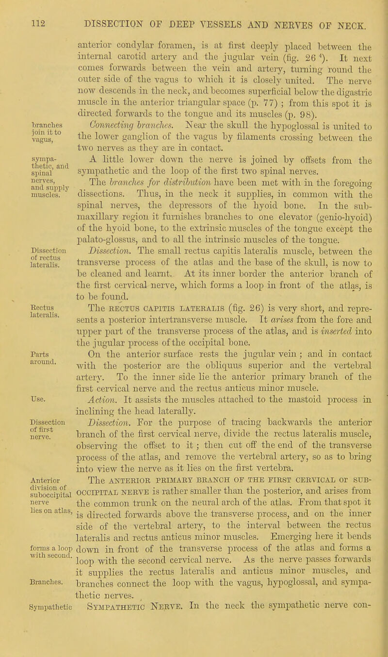 branches join it to vagus, sympa- thetic, and spinal nerves, and supply muscles. Dissection of rectus lateralis. Rectus lateralis. Parts around. Use. Dissection of first nerve. Anterior division of suboccipital nerve lies on atlas, forms a loop with second. Brandies. Sympathetic anterior condylar foramen, is at first deeply placed between the internal carotid artery and the jugular vein (fig. 26 4). It next comes forwards between the vein and artery, turning round the outer side of the vagus to which it is closely united. The nerve now descends La the neck, and becomes superficial below the digastric muscle in the anterior triangular space (p. 77) ; from this spot it is directed forwards to the tongue and its muscles (p. 98). Connecting branches. Near the skull the hypoglossal is united to the lower ganglion of the vagus by filaments crossing between the two nerves as tln-y are in contact. A little lower down the nerve is joined by offsets from the sympathetic and the loop of the first two spinal nerves. The branches for distribution have been met with in the foregoing dissections. Thus, in the neck it supplies, in common with the spinal nerves, the depressors of the hyoid bone. In the sub- maxillary region it furnishes branches to one elevator (genio-hyoid) of the hyoid bone, to the extrinsic muscles of the tongue except the palato-glossus, and to all the intrinsic muscles of the tongue. Dissection. The small rectus capitis lateralis muscle, between the transverse process of the atlas and the base of the skull, is now to be cleaned and learnt. At its inner border the anterior branch of the first cervical nerve, which forms a loop in front of the atlas, i s to be found. The rectus capitis lateralis (fig. 26) is very short, and repre- sents a posterior intertransverse muscle. It arises from the fore and upper part of the transverse process of the atlas, and is inserted into the jugular process of the occipital bone. On the anterior surface rests the jugular vein ; and in contact with the posterior are the obliquus superior and the vertebral artery. To the inner side lie the anterior primary branch of the first cervical nerve and the rectus anticus minor muscle. Action. It assists the muscles attached to the mastoid process in inclining the head laterally. Dissection. For the purpose of tracing backwards the anterior branch of the first cervical nerve, divide the rectus lateralis muscle, observing the offset to it; then cut off the end of the transverse process of the atlas, and remove the vertebral artery, so as to bring into view the nerve as it lies on the first vertebra. The anterior primary branch of the first cervical or sub- occipital nerve is rather smaller than the posterior, and arises from the common trunk on the neural arch of the atlas. From that spot it is directed forwards above the transverse process, and on the inner side of the vertebral artery, to the interval between the rectus lateralis and rectus anticus minor muscles. Emerging here it bends down in front of the transverse process of the atlas and forms a loop with the second cervical nerve. As the nerve passes forwards it supplies the rectus lateralis and anticus minor muscles, and branches connect the loop with the vagus, hypoglossal, and sympa- thetic nerves. Sympathetic Nerve. In the neck the sympathetic nerve con-