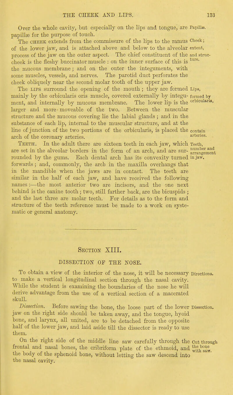 Over the whole cavity, but especially on the lips and tongue, are Papilla, papillas for the purpose of toiich. The cheek extends from the convmissure of the lips to the ramus Cheek j of the lower jaw, and is attached above and below to the alveolar extent, process of the jaw on the outer aspect. The chief constituent of the and struc- cheek is the fleshy buccinator muscle : on the inner surface of this is ture the mucous membrane ; and on the outer the integuments, with some muscles, vessels, and nerves. The parotid duct perforates the cheek obliquely near the second molar tooth of the upper jaw. The lips surround the opening of the mouth; they are formed Lips, mainly by the orbicularis oris muscle, covered externally by integu- formed by ment, and internally by mucous membrane. The lower lip is the ocularis, larger and more • moveable of the two. Between the muscular structure and the mucous covering lie the labial glands ; and in the substance of each lip, internal to the muscular structure, and at the Line of junction of the two portions of the orbicularis, is placed the contain arch of the coronary arteries. arteries. Teeth. In the adidt there are sixteen teeth in each jaw, which Teeth, are set in the alveolar borders in the form of an arch, and are sur- arrangement rounded by the gums. Each dental arch has its convexity turned in jaw. forwards; and, commonly, the arch in the maxilla overhangs that in the mandible when the jaws are in contact. The teeth are similar in the half of each jaw, and have received the following names :—the most anterior two are incisors, and the one next behind is the canine tooth; two, still farther back, are the bicuspids ; and the last three are molar teeth. For details as to the form and structure of the teeth reference must be made to a work on syste- matic or general anatomy. Section XIII. DISSECTION OF THE NOSE. To obtain a view of the interior of the nose, it will be necessary Directions, to make a vertical longitudinal section through the nasal cavity. While the student is examining the boundaries of the nose he will derive advantage from the use of a vertical section of a macerated skull. Dissection. Before sawing the bone, the loose part of the lower Dissection, jaw on the right side shoidd be taken away, and the tongue, hyoid bone, and larynx, all rmited, are to be detached from the opposite half of the lower jaw, and laid aside till the dissector is ready to use them. On the right side of the middle line saw carefully through the Cut through frontal and nasal bones, the cribriform plate of the ethmoid, and ^etnb°°^ the body of the sphenoid bone, without letting the saw descend into the nasal cavity.