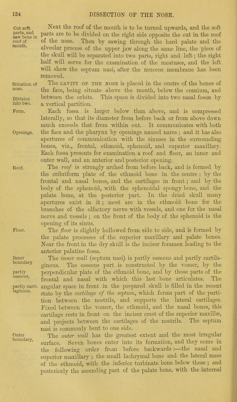 Cut soft parts, and saw boue in roof of mouth. Situation of nose. Division into two. Form. Openings. Roof. Floor. Inner boundary partly osseous, partly carti- laginous. Outer boundary, Next the roof of the mouth is to he turned upwards, and the soft parts are to he divided on the right side opposite the cut in the roof of the nose. Then hy sawing through the hard palate and the alveolar process of the upper jaw along the same line, the piece of the skull will he separated into two parts, right and left; the right half will serve for the examination of the meatuses, and the left will show the septum nasi, after the mucous membrane has been removed. The cavity of the nose is placed in the centre of the bones of the face, being situate above the mouth, below the cranium, and between the orbits. This space is divided into two nasal fossa? by a vertical partition. Each fossa . is larger below than above, and is compressed laterally, so that its diameter from before back or from above down much exceeds that from within out. It communicates with both the face and the pharynx by openings named nares ; and it has also apertures of communication with the sinuses in the surrounding bones, viz., frontal, ethmoid, sphenoid, and superior maxillary. Each fossa presents for examination a roof and floor, an inner and outer wall, and an anterior and posterior opening. The roof is strongly arched from before back, and is formed by the cribriform plate of the ethmoid bone in the centre ; by the frontal and nasal bones, and the cartilages in front ; and by the body of the sphenoid, with the sphenoidal spongy bone, and the palate bone, at the posterior part. In the dried skull many apertures exist in it; most are in the ethmoid bone for the branches of the olfactory nerve with vessels, and one for the nasal nerve and vessels ; on the front of the body of the sphenoid is the opening of its sinus. The floor is slightly hollowed from side to side, and is formed by the palate processes of the superior maxillary and palate bones. Near the front in the dry skull is the incisor foramen leading to the anterior palatine fossa. The inner wall (septum nasi) is partly osseous and partly cartila- ginous. The osseous part is constructed by the vomer, by the perpendicular plate of the ethmoid bone, and by those parts of the frontal and nasal with which this last bone articulates. The angidar space in front in the prepared skull is filled in the recent state by the cartilage of the septum, which forms part of the parti- tion between the nostrils, and supports the lateral cartilages. Fixed between the vomer, the ethmoid, and the nasal bones, this cartilage rests in front on the incisor crest of the superior maxilla?, and projects between the cartilages of the nostrils. The septum nasi is commonly bent to one side. The outer wall has the greatest extent and the most irregular surface. Seven bones enter into its formation, and they come in the following order from before backwards :—the nasal and superior maxillary ; the small lachrymal bone and the lateral mass of the ethmoid, with the inferior turbinate bone below these ; and posteriorly the ascending part of the palate bone, with the internal