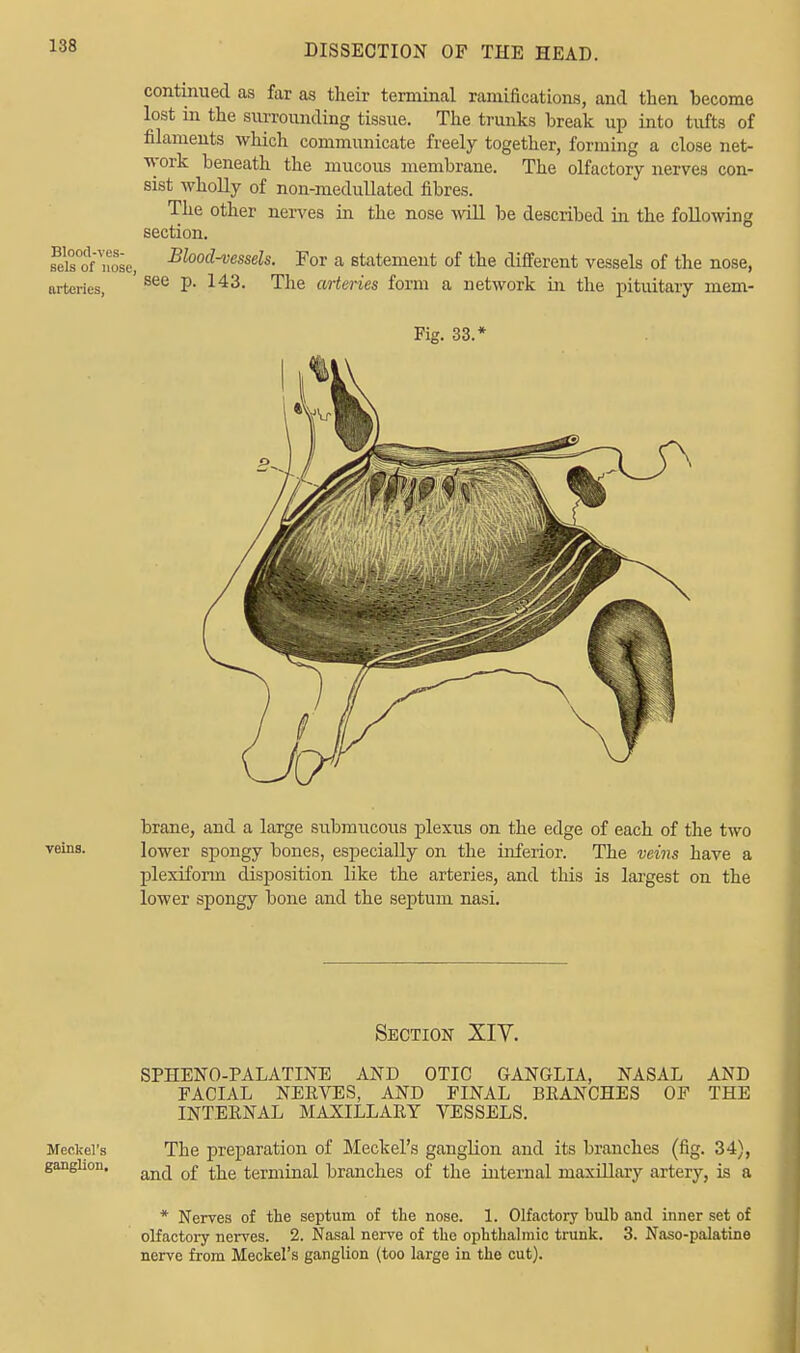 continued as far as their terminal ramifications, and then hecome lost in the surrounding tissue. The trunks hreak up into tufts of filaments which communicate freely together, forming a close net- work beneath the mucous membrane. The olfactory nerves con- sist wholly of non-medullated fibres. The other nerves in the nose will be described in the following section. fe\Tof 'nose, Blood-vessels. For a statement of the different vessels of the nose, nrteries, see P- 143- The arteries form a network in the pituitary mem- brane, and a large submucous plexus on the edge of each of the two veins. lower spongy bones, especially on the inferior. The veins have a plexiform disposition like the arteries, and this is largest on the lower spongy bone and the septum nasi. Section XIV. SPHENOPALATINE AND OTIC GANGLIA, NASAL AND FACIAL NERVES, AND FINAL BRANCHES OF THE INTERNAL MAXILLARY VESSELS. Meckel's The preparation of Meckel's ganglion and its branches (fig. 34), ganghou. an(j o£ ^ terminal branches of the internal maxillary artery, is a * Nerves of the septum of the nose. 1. Olfactory bulb and inner set of olfactory nerves. 2. Nasal nerve of the ophthalmic trunk. 3. Naso-palatine nerve from Meckel's ganglion (too large in the cut). i