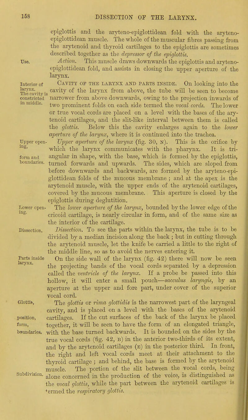 epiglottis and the aryteno-epiglottidean fold with the aryteno- epiglottidean muscle. The whole of the muscular fibres passing from the arytenoid and thyroid cartilages to the epiglottis are sometimes described together as the depressor of the epiglottis. Use. Action, This muscle draws downwards the epiglottis and aryteno- epiglottidean fold, and assists in closing the upper aperture of the larynx. Interior of CAVITY OF THE LARYNX AND PARTS INSIDE. On looking into the Thecavitvis cavity °^ tne l^y11* horn above, the tube will be seen to become constricted narrower from above downwards, owing to the projection inwards of m middle. prominent folds on each side termed the vocal cords. The lower or true vocal cords are placed on a level with the bases of the ary- tenoid cartilages, and the slit-like interval between them is called the glottis. Below this the cavity enlarges again to the lower aperture of the larynx, where it is continued into the trachea. Upper open- Upper aperture of the larynx (fig. 30, n). This is the orifice by which the larynx communicates with the pharynx. It is tri- form and angular in shape, with the base, which is formed by the epiglottis, boundaries, turned forwards and upwards. The sides, which are sloped from before downwards and backwards, are formed by the aryteno-epi- glottidean folds of the mucous membrane ; and at the apex is the arytenoid muscle, with the upper ends of the arytenoid cartilages, covered by the mucous membrane. This aperture is closed by the epiglottis during deglutition. Lower open- The lower aperture of the larynx, bounded by the lower edge of the cricoid cartilage, is nearly circular in form, and of the same size as the interior of the cartilage. Dissection. Dissection. To see the parts within the larynx, the tube is to be divided by a median incision along the back ; but in cutting through the arytenoid muscle, let the knife be carried a little to the right of the middle line, so as to avoid the nerves entering it. Parts inside On the side wall of the larynx (fig. 42) there will now be seen the projecting bands of the vocal cords separated by a depression called the ventricle of the larynx. If a probe be passed into this hollow, it will enter a small pouch—sacculus laryngis, by an aperture at the upper and fore part, under cover of the superior vocal cord. Glottis, The glottis or rima glottidis is the narrowest part of the laryngeal cavity, and is placed on a level with the bases of the arytenoid position, cartilages. If the cut surfaces of the back of the larynx be placed form, together, it will be seen to have the form of an elongated triangle, boundaries, with the base turned backwards. It is bounded on the sides by the true vocal cords (fig. 42, b) in the anterior two-thirds of its extent, and by the arytenoid cartilages (e) in the posterior third. In front, the right and left vocal cords meet at their attachment to the thyroid cartilage ; and behind, the base is formed by the arytenoid muscle. The portion of the slit between the vocal cords, being Subdivision. alone concerneci in the production of the voice, is distinguished as the vocal glottis, while the part between the arytenoid cartilages is +ermed the respiratory glottis.