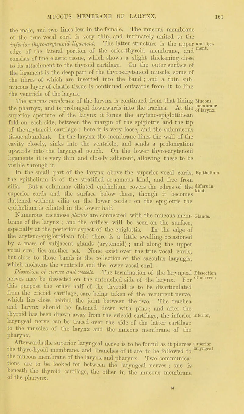 the male, and two lines less in the female. The mucous membrane of the true vocal cord is very thin, and intimately united to the inferior thyro-arytenoid ligament. The latter structure is the upper and liga- edge of the lateral portion of the crico-thyroid membrane, and men consists of fine elastic tissue, which shows a slight thickening close to its attachment to the thyroid cartilage. On the outer surface of the ligament is the deep part of the thyro-arytenoid muscle, some of the fibres of which are inserted into the band ; and a thin sub- mucous layer of elastic tissue is continued outwards from it to line the ventricle of the larynx. The mucous membrane of the larynx is continued from that lining Mucous the pharnyx, and is prolonged downwards into the trachea. At the n1,.^6 superior aperture of the larynx it forms the aryteno-epiglottidean fold on each side, between the margin of the epiglottis and the tip of the arytenoid cartilage : here it is very loose, and the submucous tissue abundant. In the larynx the membrane lines the wall of the cavity closely, sinks into the ventricle, and sends a prolongation upwards into the laryngeal pouch. On the lower thyro-arytenoid ligaments it is very thin and closely adherent, allowing these to be visible through it. In the small part of the larynx above the superior vocal cords, Epithelium the epithelium is of the stratified squamous kind, and free from cilia. But a columnar ciliated epithelium covers the edges of the differs in superior cords and the surface below these, though it becomes flattened without cilia on the lower cords : on the epiglottis the epitheliivm is ciliated in the lower half. Numerous racemose glands are connected with the mucous mem- Glands, braue of the larynx ; and the orifices will be seen on the surface, especially at the posterior aspect of the epiglottis. In the edge of the aryteno-epiglottidean fold there is a little swelling occasioned by a mass of subjacent glands (arytenoid) ; and along the upper vocal cord lies another set. None exist over the true vocal cords, but close to those bands is the collection of the sacculus laryngis, which moistens the ventricle and the lower vocal cord. Dissection of nerves and vessels. .The termination of the laryngeal Dissection nerves may be dissected on the untouched side of the larynx. For ofnen'es; this purpose the other half of the thyroid is to be disarticulated from the cricoid cartilage, care being taken of the recurrent nerve, which lies close behind the joint between the two. The trachea and larynx shoidd be fastened down with pins ; and after the thyroid has been drawn away from the cricoid cartilage, the inferior inferior, laryngeal nerve can be traced over the side of the latter cartilage to the muscles of the larynx and the mucous membrane of the pharynx. Afterwards the superior laryngeal nerve is to be found as it pierces superior the thyro-hyoid membrane, and branches of it are to be followed to laryeeal the mucous membrane of the larynx and pharynx. Two communica- tions are to be looked for between the laryngeal nerves ; one is beneath the thyroid cartilage, the other in the mucous membrane of the pharynx.