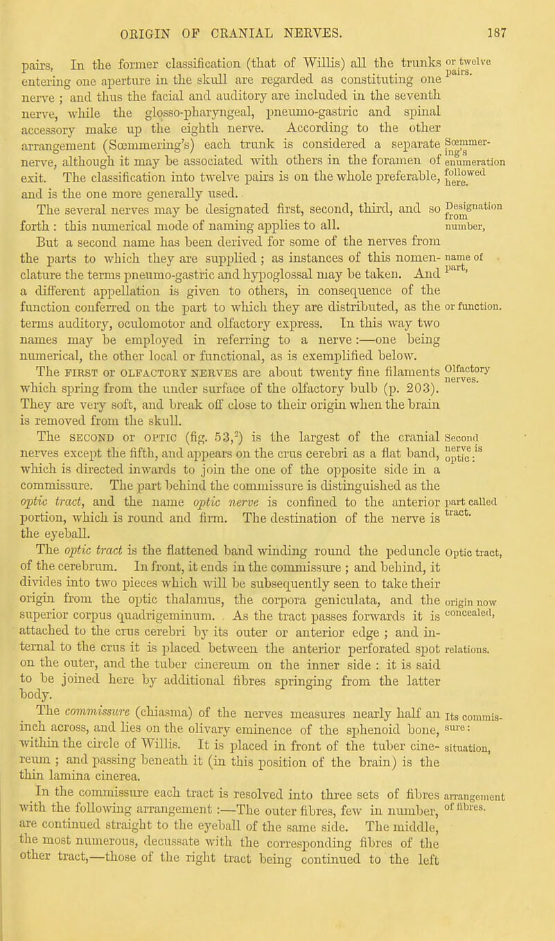 pairs.. In the former classification (that of Willis) all the trunks or twelve entering one aperture in the skull are regarded as constituting one im3° nerve ; and thus the facial and auditory are included in the seventh nerve, while the glossopharyngeal, pneumo-gastric and spinal accessory make up the eighth nerve. According to the other arrangement (Soemmering's) each trunk is considered a separate Scemmer- nerve, although it may be associated with others in the foramen of enumeration exit. The classification into twelve pairs is on the whole preferable, £°e°wed and is the one more generally used. The several nerves may be designated first, second, third, and so ^mSnation forth : this numerical mode of naming applies to all. number, But a second name has been derived for some of the nerves from the parts to which they are supplied ; as instances of this nomen- name of clature the terms pneumo-gastric and hypoglossal may be taken. And ' a different appellation is given to others, in consequence of the function conferred on the part to which they are distributed, as the or function, terms auditory, oculomotor and olfactory express. In this way two names may be employed in referring to a nerve:—one being numerical, the other local or functional, as is exemplified below. The first or olfactory nerves are about twenty fine filaments „g[Vgg0ry which spring from the under surface of the olfactory bulb (p. 203). They are very soft, and break off close to their origin when the brain is removed from the skull. The second or optic (fig. 53,2) is the largest of the cranial Second nerves except the fifth, and appears on the cms cerebri as a flat band, ptic-1S which is directed inwards to join the one of the opposite side in a commissure. The part behind the commissure is distinguished as the optic tract, and the name optic nerve is confined to the anterior part called portion, which is round and firm. The destination of the nerve is tract' the eyeball. The optic tract is the flattened band winding round the peduncle Optic tract, of the cerebrum. In front, it ends in the commissure ; and behind, it divides into two pieces which will be subsequently seen to take their origin from the optic thalamus, the corpora geniculata, and the origin now superior corpus quadrigeminum. , As the tract passes forwards it is uoncealeil> attached to the crus cerebri by its outer or anterior edge ; and in- ternal to the crus it is placed between the anterior perforated spot relations, on the outer, and the tuber cinereum on the inner side : it is said to be joined here by additional fibres springing from the latter body. The commissure (chiasma) of the nerves measures nearly half an Its convmis- inch across, and lies on the olivary eminence of the sphenoid bone, sure: within the circle of Willis. It is placed in front of the tuber cine- situation, reum ; and passing beneath it (in this position of the brain) is the thin lamina cinerea. In the commissure each tract is resolved into three sets of fibres arrangement with the following arrangement:—The outer fibres, few in number, of fibres- are continued straight to the eyeball of the same side. The middle, the most numerous, decussate with the corresponding fibres of the other tract,—those of the right tract being continued to the left