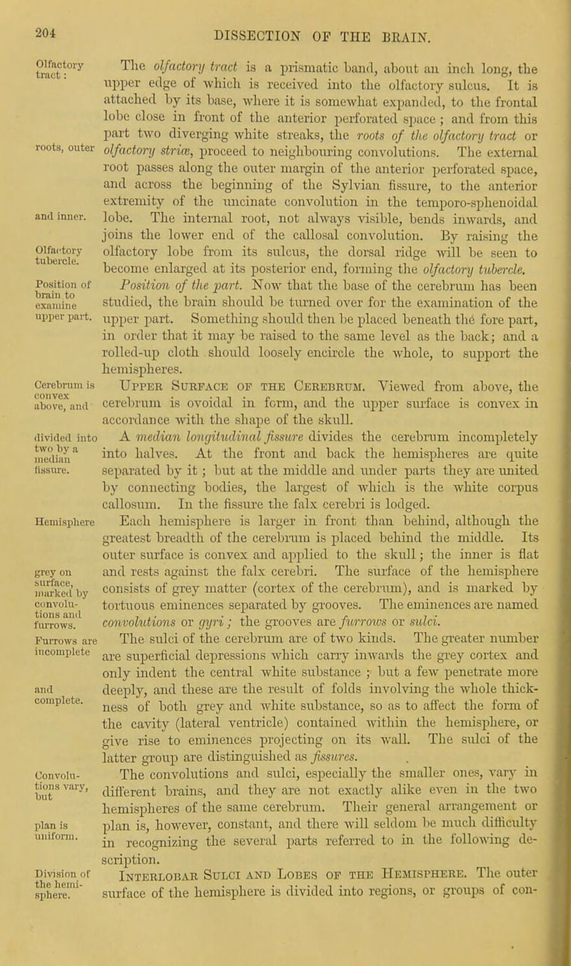 Olfactory tract: roots, outer and inner. Olfactory tubercle. Position of brain to examine upper part. Cerebrum is convex above, and divided into two by a median fissure. Hemisphere grey on surface, marked by convolu- tions and furrows. Furrows are incomplete and complete. Convolu- tions vary, but plan is uniform. Division of the hemi- sphere. The olfactory tract is a prismatic Land, about an inch long, the upper edge of which is received into the olfactory sulcus. It is attached by its base, where it is somewhat expanded, to the frontal lobe close in front of the anterior perforated space ; and from this part two diverging white streaks, the roots of the olfactory tract or olfactory stria:, proceed to neighbouring convolutions. The external root passes along the outer margin of the anterior perforated space, and across the beginning of the Sylvian fissure, to the anterior extremity of the uncinate convolution in the temporo-sphenoidal lobe. The internal root, not always visible, bends inwards, and joins the lower end of the callosal convolution. By raising the olfactory lobe from its sulcus, the dorsal ridge will be seen to become enlarged at its posterior end, forming the olfactory tubercle. Position of the part. Now that the base of the cerebrum has been studied, the brain should be turned over for the examination of the upper part. Something should then be placed beneath the fore part, in order that it may be raised to the same level as the back; and a rolled-up cloth should loosely encircle the whole, to support the hemispheres. Upper Surface of the Cerebrum. Viewed from above, the cerebrum is ovoidal in form, and the upper surface is convex in accordance with the shape of the skull. A med/Um longitudinal fissure divides the cerebrum incompletely into halves. At the front and back the hemispheres are quite separated by it; but at the middle and under parts they are united by connecting bodies, the largest of which is the white corpus callosum. In the fissure the falx cerebri is lodged. Each hemisphere is larger in front than behind, although the greatest breadth of the cerebrum is placed behind the middle. Its outer surface is convex and applied to the skull; the inner is flat and rests against the falx cerebri. The surface of the hemisphere consists of grey matter (cortex of the cerebrum), and is marked by tortuous eminences separated by grooves. The eminences are named convolutions or gyri; the grooves are furrows or sulci. The sulci of the cerebrum are of two kinds. The greater number are superficial depressions which carry inwards the grey cortex and only indent the central white substance ; but a few penetrate more deeply, and these are the result of folds involving the whole thick- ness of both grey and white substance, so as to affect the form of the cavity (lateral ventricle) contained within the hemisphere, or give rise to eminences projecting on its wall. The sulci of the latter group are distinguished as fissures. The convolutions and sulci, especially the smaller ones, vary in different brains, and they are not exactly alike even in the two hemispheres of the same cerebrum. Their general arrangement or plan is, however, constant, and there will seldom be much dinicidty in recognizing the several parts referred to in the following de- scription. Interlobar Sulci and Lobes of the Hemisphere. The outer surface of the hemisphere is divided into regions, or groups of con-