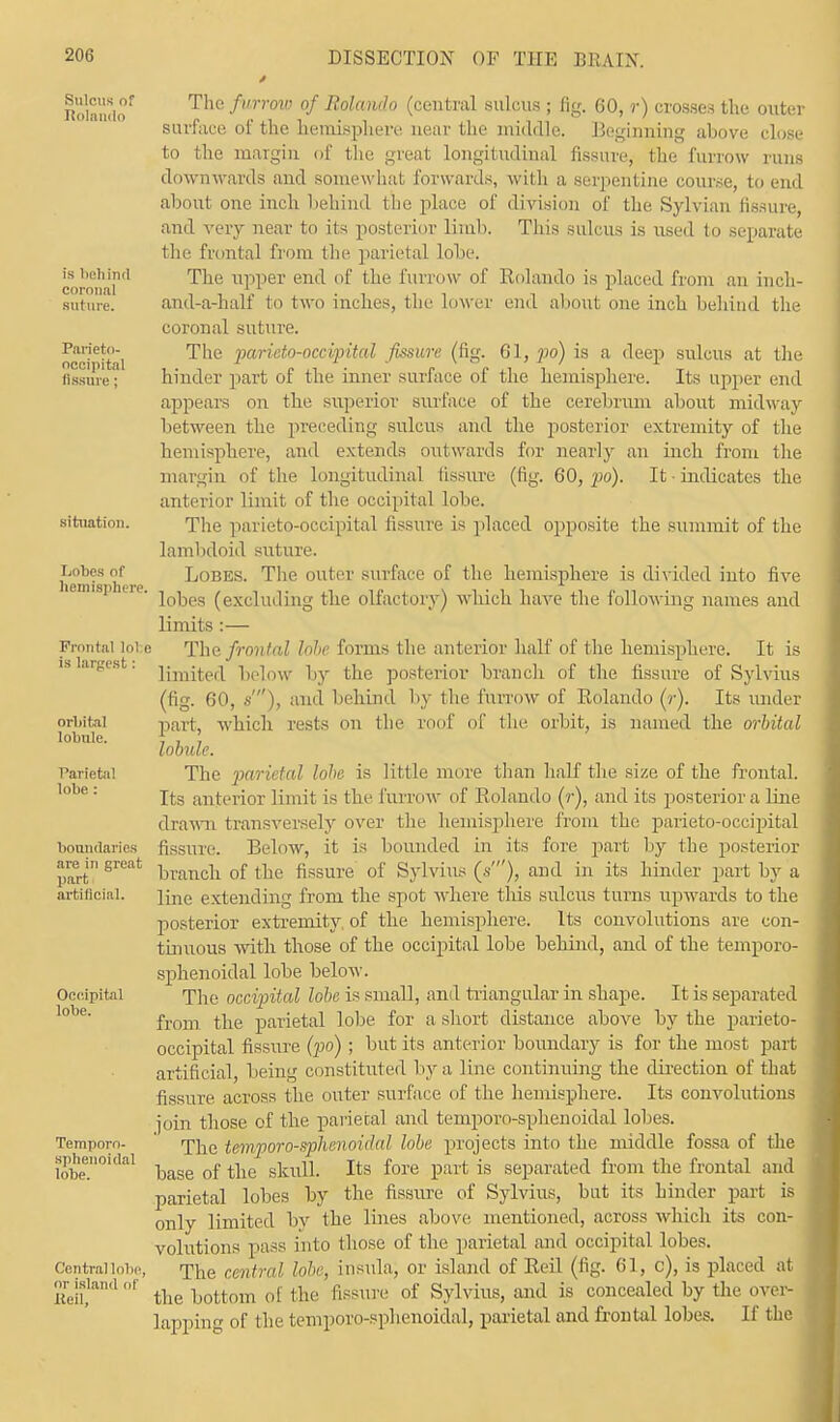 Sulcus of Iiolando is behind corona] suture. Parieto- occipital fissure; situation. Lobes of hemisphere. Frontal lol e is largest: orbital lobule. Parietal lobe: boundaries are in great part artificial. Occipital lobe. Temporn- splienoidal lobe. Central lobe, or island of Refl, The furrow of Rolando (central sulcus ; fig. 60, r) crosses the outer surface of the hemisphere near the middle. Beginning above close to the margin of the great longitudinal fissure, the furrow runs downwards and somewhat forwards, with a serpentine course, to end about one inch behind the place of division of the Sylvian fissure, and very near to its posterior limb. This sulcus is used to separate the frontal from the parietal lobe. The upper end of the furrow of Rolando is placed from an inch- and-a-half to two inches, the lower end about one inch behind the coronal suture. The parieto-occipital fissure (fig. 61, po) is a deep sulcus at the hinder part of the inner surface of the hemisphere. Its upper end appears on the superior surface of the cerebrum about midway between the preceding sulcus and the posterior extremity of the hemisphere, and extends outwards for nearly an inch from the margin of the longitudinal fissure (fig. 60, po). It ■ indicates the anterior limit of the occipital lobe. The parieto-occipital fissure is placed opposite the summit of the lambdoid suture. Lobes. The outer surface of the hemisphere is divided into five lobes (excluding the olfactory) which haA'e the following names and limits :— The frontal hie forms the anterior half of the hemisphere. It is limited below by the posterior branch of the fissure of Sylvius (fig. 60, s), and behind by the furrow of Rolando (?•). Its under part, which rests on the roof of the orbit, is named the orbital lobule. The parietal lobe is little more than half the size of the frontal. Its anterior limit is the luridw of Rolando (r), and its posterior a line drawn transversely over the hemisphere from the parieto-occipital fissure. Below, it is bounded in its fore part by the posterior branch of the fissure of Sylvius (*'), and in its hinder part by a line extending from the spot where this sulcus turns upwards to the posterior extremity of the hemisphere. Its convolutions are con- tinuous with those of the occipital lobe behind, and of the temporo- sphenoidal lobe below. The occipital lobe is small, and triangular in shape. It is separated from the parietal lobe for a short distance above by the parieto- occipital fissure (po); but its anterior boundary is for the most part artificial, being constituted by a line continuing the direction of that fissure, across the outer surface of the hemisphere. Its convolutions join those of the parietal and temporo-sphenoidal lobes. The temporo-sphenoidal lobe projects into the middle fossa of the base of the skull. Its fore part is separated from the frontal and \ parietal lobes by the fissure of Sylvius, but its hinder part is only limited by the lines above mentioned, across which its con- volutions pass into those of the parietal and occipital lobes. The central lobe, insula, or island of Reil (fig. 61, c), is placed at I the bottom of the fissure of Sylvius, and is concealed by the over- lapping of the temporo-sphenoidal, parietal and frontal lobes. If the
