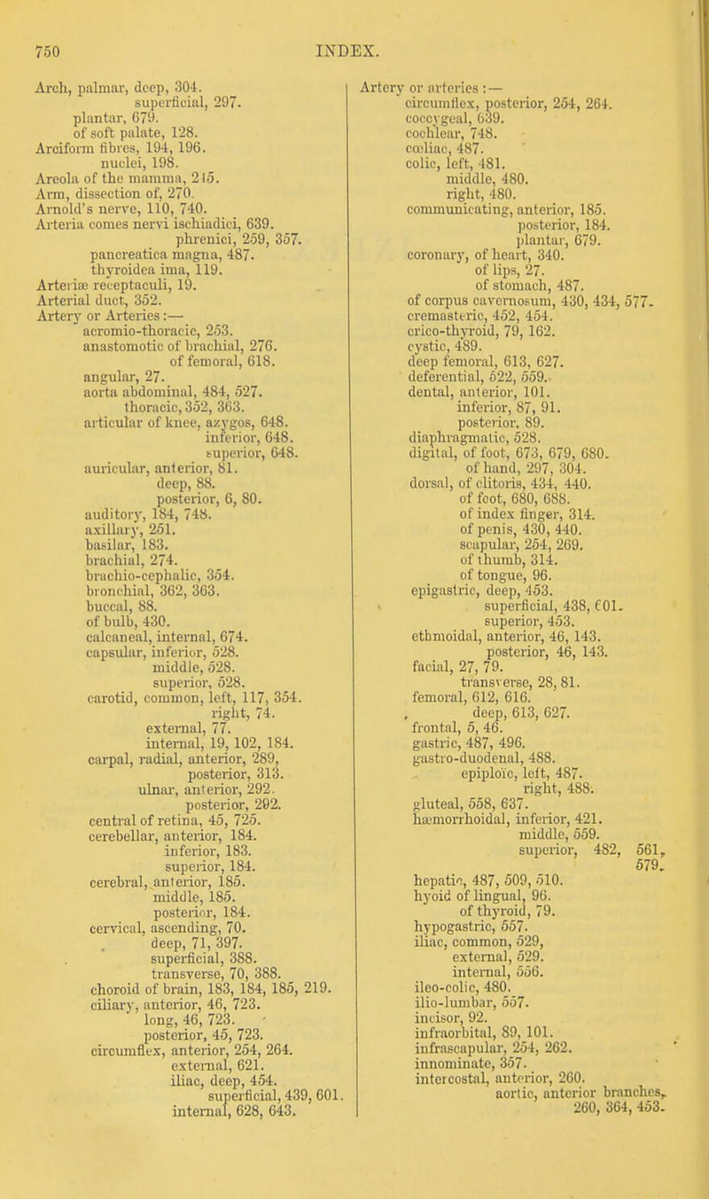 Arch, palmar, deep, 304. superficial, 297. plantar, 679. of soft palate, 128. Arciforra fibres, 194, 196. nuclei, 198. Areola of the mamma, 215. Arm, dissection of, 270. Arnold's nerve, 110, 740. Arteria comes nervi ischiadici, 639. phrenici, 259, 357. pancreatica magna, 487. thyroidea ima, 119. Arteries receptaculi, 19. Arterial duct, 352. Artery or Arteries:— acromio-thoracic, 253. anastomotic of brachial, 276. of femoral, 618. angular, 27. aorta abdominal, 484, 527. thoracic, 352, 363. articular of knee, azygos, 648. inferior, 648. superior, 648. auricular, anterior, 81. deep, 88. posterior, 6, 80. auditory, 184, 748. axillary, 251. basilar, 183. brachial, 274. brachio-cephalic, 354. bronchial, 362, 363. buccal, 88. of bulb, 430. calcaneal, internal, 674. capsular, inferior, 528. middle, 528. superior, 528. carotid, common, left, 117, 354. right, 74. external, 77. internal, 19, 102, 184. carpal, radial, anterior, 289, posterior, 313. ulnar, anterior, 292. posterior, 292. central of retina, 45, 725. cerebellar, anterior, 184. inferior, 183. superior, 184. cerebral, anterior, 185. middle, 185. posterior, 184. cervical, ascending, 70. deep, 71, 397. superficial, 3S8. transverse, 70, 388. choroid of brain, 183, 184, 185, 219. ciliary, anterior, 46, 723. long, 46, 723. posterior, 45, 723. circumflex, anterior, 254, 264. external, 621. iliac, deep, 454. superficial, 439, 601. internal, 628, 643. Artery or arteries : — circumflex, posterior, 254, 264. coccygeal, 639. cochlear, 748. cocliac, 487. colic, left, 481. middle, 480. right, 480. communicating, anterior, 185. posterior, 184. plantar, 679. coronary, of heart, 340. of lips, 27. of stomach, 487. of corpus cavemosum, 430, 434, 577- cremasteric, 452, 454. crico-thyroid, 79, 162. cystic, 489. deep femoral, 613, 627. deferential, 622, 559.- dental, anterior, 101. inferior, 87, 91. posterior. 89. diaphragmatic, 528. digital, of foot, 673, 679, 680. of hand, 297, 304. dorsal, of clitoris, 434, 440. of foot, 680, 688. of index finger, 314. of penis, 430, 440. scapular, 254, 269. of thumb, 314. of tongue, 96. epigastric, deep, 453. superficial, 438, f 01. superior, 453. ethmoidal, anterior, 46, 143. posterior, 46, 143. facial, 27, 79. transverse, 28, 81. femoral, 612, 616. deep, 613, 627. frontal, 5, 46. gastric, 487, 496. gastro-duodenal, 488. epiploic, left, 487. right, 488. gluteal, 558, 637. hcemorrhoidal, inferior, 421. middle, 559. superior, 482, 561, 579 hepatic, 487, 509, 510. hyoid of lingual, 96. of thyroid, 79. hypogastric, 557. iliac, common, 529, external, 529. internal, 556. ileo-colic, 480. ilio-lumbar, 557. incisor, 92. infraorbital, 89,101. infrascapular, 254, 262. innominate, 357. intercostal, anterior, 260. aortic, anterior branches, 260, 364, 453.