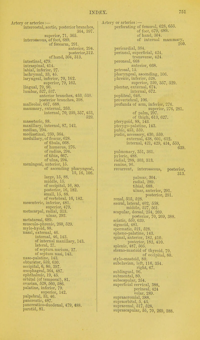 Artery or arteries :— intercostal, aortic, posterior branches, 364, 397. superior, 71, 365. interosseous, of foot, 689. of forearm, 291. anterior, 294. posterior,312. of hand, 304, 313. intestinal, 479. intraspinal, 414. labial, inferior, 27. lachrymal, 33, 45. laryngeal, inferior, 70, 162. superior, 79, 162. lingual, 79, 96. lumbar, 527, 537. anterior branches, 453, 533. posterior branches, 398. malleolar, 667, 688. mammary, external, 253. internal, 70, 259, 357, 453, 529. masseteric, 88. maxillary, internal, 87, 142, median, 294. mediastinal, 259, 364. medullary, of femur, 628. of fibula, 668. of humerus, 276. of radius, 294. of tibia, 667. of ulna, 294. meningeal, anterior, 15. of ascending pharyngeal, 15, 16, 106. large, 15, 88. middle, 15. of occipital, 16, 80. posterior, 16, 182. small, 15, 88. of vertebral, 16, 182. mesenteric, inferior, 481. superior, 479. metacarpal, radial, 313. ulnar, 292. metatarsal, 689. musculo-phrenic, 260, 529. mylo-hyoid, 88. nasal, external, 46. internal, 46, 143. of internal maxillary, 143. lateral, 27. of septum narium, 27. of septum nasi, 143. naso-palatine, 143. obturator, 559, 630. occipital, 6, 80, 397. oesophageal, 364, 487. ophthalmic, 19, 45. orbital (of temporal), 81. ovarian, 528, 560, 586. palatine, inferior, 79. superior, 142. palpebral, 33, 46. pancreatic, 487. pancreatico-duodenal, 479, 488. parotid, 81. Artery or arteries :— perforating of femoral, 628, 653. of foot, 679, 689. of hand, 304. of internal mammary, 260. pericardial, 364. perineal, superficial, 424. transverse, 424. peroneal, 668 anterior, 668. petrosal, 15. pharyngeal, ascending, 106. phrenic, inferior, 528. superior, 259, 357, 529. plantar, external, 674. interna], 672. popliteal, 646. prevertebral, 106. profunda of arm, inferior, 276. superior, 276, 281. of palm, 297. of thigh, 613, 627. pterygoid, 88, 143. pterygopalatine, 143. pubic, 453, 559. pudic, accessory, 430, 559. external, 438, 601, 612. internal, 421, 429, 434, 559, 639. pulmonary, 351, 361. pyloric, 488. radial, 288, 303, 313. ranine, 96. recurrent, interosseous, posterior, 313. palmar, 304. radial, 289. tibial, 688. ulnar, anterior, 291. posterior, 291. renal, 515, 528. sacral, lateral, 402, 558. middle, 527, 561. scapular, dorsal, 254, 269. posterior, 70, 269, 388. sciatic, 559, 639. sigmoid, 481. spermatic, 521, 528. spheno-palatine, 143. spinal, anterior, 182, 410. posterior, 182, 410. splenic, 487, 505. sterno-masloid of thyroid, 79. of occipital, 80. stylo-mastoid, 80. subclavian, left, 116, 354. right, 67. subhngual, 96. submental, 80. subscapular, 254. superficial cervical, 388. perineal, 121 volar, 289. supraacromial, 388. supraorbital, 5, 45. suprarenal, 517, 52S. suprascapular, 55, 70, 269, 388.