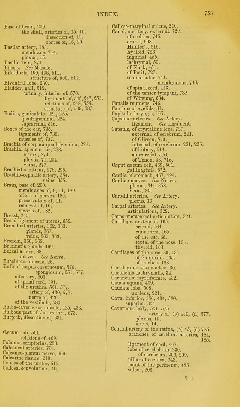 Base of brain, 200. the skull, arteries of, 15, 19. dissection of, 12. nerves of, 16, 20. Basilar artery, 183. membrane, 744. plexus, 15. Basilic rein, 271. Biceps. See Muscle. Bile-ducts, 490, 498, 511. structure of, 500, 511. Biventral lobe, 230. Bladder, gall, 512. urinary, interior of, 570. ligaments of, 545,547,553. relations of, 548, 555. structure of, 569, 587. Bodies, geniculate, 224, 225. quadrigeminal, 224. suprarenal, 516. Bones of the ear, 735. ligaments of, 736. muscles of, 737. Brachia of corpora quadrigemina, 224. Brachial aponeurosis, 273. artery, 274. plexus, 71, 254. veins, 277. Brachialis anticus, 278, 295. Brachio-cephalic artery, 351. veins, 355. Brain, base of, 200. membranes of, 9, 11, 180. origin of nerves, 186. preservation of, 11. removal of, 10. vessels of, 182. Breast, 245. Broad ligament of uterus, 552. Bronchial arteries, 362, 363. glands, 367. veins, 362, 363. Bronchi, 360, 362. Brunner's glands, 499. Buccal artery, 88. nerves. See Nerve. Buccinator muscle, 26. Bulb of corpus cavernosum, 576. spongiosum, 551, 577. olfactory, 203. of spinal cord, 191. of the urethra, 551, 577. artery of, 430, 577. nerve of, 426. of the vestibule, 580. Bulbo-cavernosus muscle, 425, 433. Bulbous part of the urethra, 573. Buttock, dissection of, 631. Crecum coli, 501. relations of, 469. Calamus scriptorius, 233. Calcaneal arteries, 674. Calcaneo-plantar nerve, 669. Calcarine fissure, 210. Calices of the ureter, 515. Callosal convolution, 211. Calloso-marginal sulcus, 210. Canal, auditory, external, 729. of cochlea, 745. crural, 608. Hunter's, 616. hyaloid, 726. inguinal, 455. lachrymal, 50. of Nuck, 451. of Petit, 727. semicircular, 741. membranous, 746. of spinal cord, 413. of the tensor tympani, 732. of Wirsung, 504. Canalis reuniens, 746. Canthus of eyelids, 31. Capitula laryngis, 165. Capsular arteries. See Artery. ligament. See Ligament. Capsule, of crystalline lens, 727. external, of cerebrum, 221. of Glisson, 510. internal, of cerebrum, 221, 226. of kidney, 514. suprarenal, 516. of Tenon, 43, 716. Caput caecum coli, 469, 501. gallinaginis, 572. Cardia of stomach, 467, 494. Cardiac nerves. See Nerve, plexus, 341, 358. veins, 341. Carotid arteries. See Artery. plexus, 19. Carpal arteries. See Artery. articulations, 322. Carpo-metacarpal articulation, 324. Cartilage, arytenoid, 165. cricoid, 164. cuneiform, 165. of the ear, 35. septal of the nose, 134. thyroid, 163. Cartilages of the nose, 30, 134. of Santorini, 165. of trachea, 168. Cartilagines sesamoidece, 30. Caruncula lachrymalis, 32. Carunculao myrtiformes, 432. Cauda equina, 409. Caudate lobe, 508. nucleus, 221. Cava, inferior, 356, 484, 530. superior, 354. Cavernous body, 551, 575. artery of, (o) 430, (d) 577. plexus, 19. sinus, 14. Central artery of the retina, (o) 45, (d) 725 branches of cerebral arteries, 184, 1S5. ligament of cord, 407. lobe of cerebellum, 230. of cerebrum, 206, 209. pillar of cochlea, 743. point of the perineum, 425. sulcus, 206. 3 o