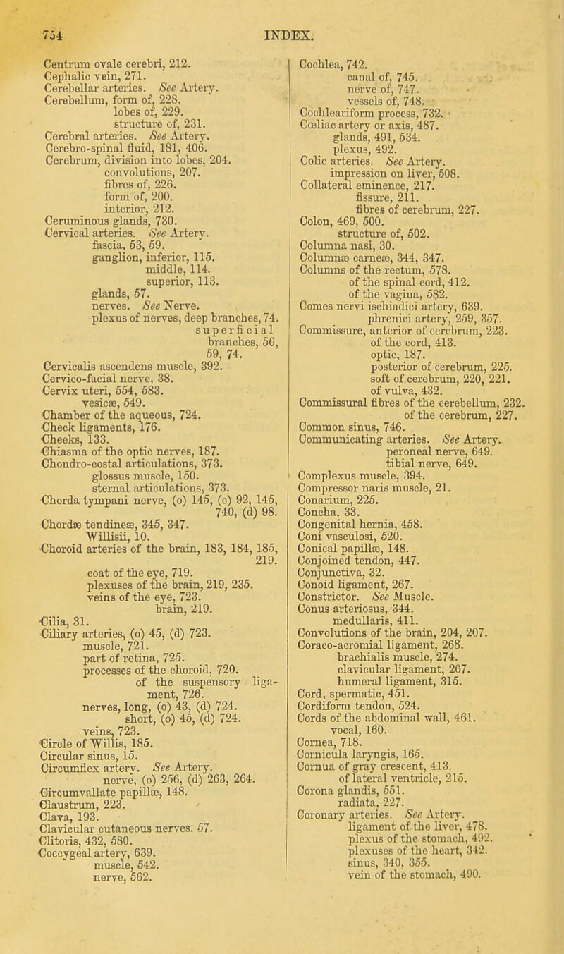 Centrum ovale cerebri, 212. Cephalic vein, 271. Cerebellar arteries. See Artery. Cerebellum, form of, 228. lobes of, 229. structure of, 231. Cerebral arteries. See Artery. Cerebro-spinal fluid, 181, 406. Cerebrum, division into lobes, 204. convolutions, 207. fibres of, 226. form of, 200. interior, 212. Ceruminous glands, 730. Cervical arteries. See Artery, fascia. 53, 59. ganglion, inferior, 115. middle, 114. superior, 113. glands, 57. nerves. See Nerve, plexus of nerves, deep branches, 74. superficial branches, 56, 59, 74. Cervicalis ascendens muscle, 392. Cervico-facial nerve, 38. Cervix uteri, 554, 583. vesica?, 549. Chamber of the aqueous, 724. Check ligaments, 176. Cheeks, 133. Chiasma of the optic nerves, 187. Chondro-costal articulations, 373. glossus muscle, 150. sternal articulations, 373. Chorda tympani nerve, (o) 145, (c) 92, 145, 740, (d) 98. Chorda? tendineae, 345, 347. Willisii, 10. ■Choroid arteries of the brain, 183, 184, 185, 219. coat of the eye, 719. plexuses of the brain, 219, 235. veins of the eye, 723. brain, 219. Cilia, 31. Ciliary arteries, (o) 45, (d) 723. muscle, 721. part of retina, 725. processes of the choroid, 720. of the suspensory liga- ment, 726. nerves, long, (o) 43, (d) 724. short, (o) 45, (d) 724. veins, 723. Circle of Willis, 185. Circular sinus, 15. Circumflex artery. See Artery. nerve, (o) 256, (d) 263, 264. Circumvallate papillae, 148. eiaustrum, 223. Clava, 193. Clavicular cutaneous nerves, 57. Clitoris, 432, 580. Coccygeal artery, 639. muscle, 542. nerve, 562. Cochlea, 742. canal of, 745. nerve of, 747. vessels of, 748. Cochleariform process, 732. ■ Cceliac artery or axis, 487. glands, 491, 534. plexus, 492. Colic arteries. See Artery. impression on liver, 508. Collateral eminence, 217. fissure, 211. fibres of cerebrum, 227. Colon, 469, 500. structure of, 502. Columna nasi, 30. Columnar carnea;, 344, 347. Columns of the rectum, 578. of the spinal cord, 412. of the vagina, 582. Comes nervi ischiadici artery, 639. phrenici artery, 259, 357. Commissure, anterior of cerebrum, 223. of the cord, 413. optic, 187. posterior of cerebrum, 225. soft of cerebrum, 220, 221. of vulva, 432. Commissural fibres of the cerebellum, 232. of the cerebrum, 227. Common sinus, 746. Communicating arteries. See Artery. peroneal nerve, 649. tibial nerve, 649. Complexus muscle, 394. Compressor naris muscle, 21. Conarium, 225. Concha, 33. Congenital hernia, 458. Coni vasculosi, 520. Conical papilla?, 148. Conjoined tendon, 447. Conjunctiva, 32. Conoid ligament, 267. Constrictor. See Muscle. Conus arteriosus, 344. medullaris, 411. Convolutions of the brain, 204, 207. Coraco-acromial ligament, 268. hrachialis muscle, 274. clavicular ligament, 267. humeral ligament, 315. Cord, spermatic, 451. Cordiform tendon, 524. Cords of the abdominal wall, 461. vocal, 160. Cornea, 718. Cornicula laryngis, 165. Cornua of gray crescent, 413. of lateral ventricle, 215. Corona glandis, 551. radiata, 227. Coronary arteries. Sec Artery. ligament of the liver, 478. plexus of the stomach, 492. plexuses of (ho heart, 312. sinus, 340, 355. vein of the stomach, 490.