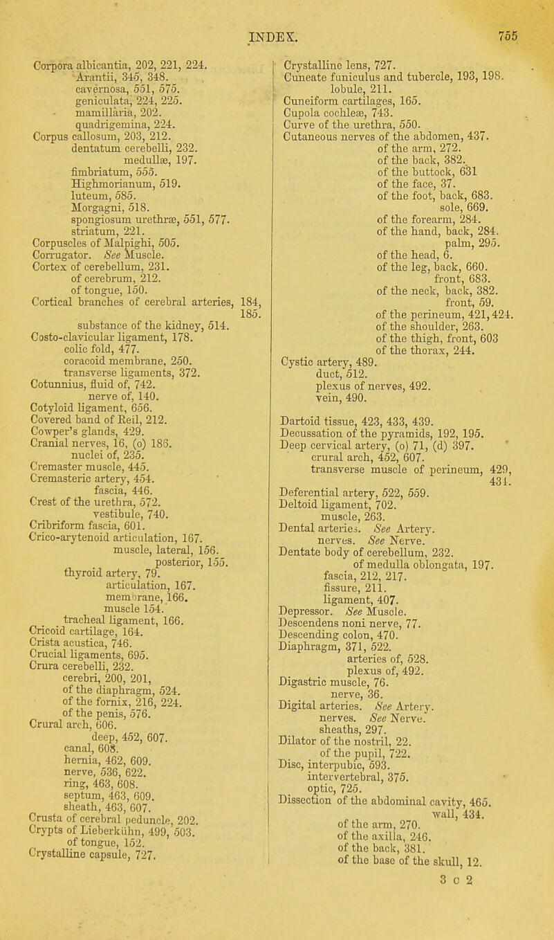 Corpora albicantia, 202, 221, 224. Arantii, 345, 348. _ cavernosa, 551, 575. geniculate; 224, 225. mamillaria, 202. quadrigeniina, 224. Corpus callosum, 203, 212. dentatum cerebelli, 232. medulla?, 197. fimbriatum, 555. Highmorianum, 519. luteum, 585. Morgagni, 518. spongiosum, urethras, 551, 577- striatum, 221. Corpuscles of Malpighi, 505. Corrugator. See Muscle. Cortex of cerebellum, 231. of cerebrum, 212. of tongue, 150. Cortical branches of cerebral arteries, 184, 185. substance of the kidney, 514. Costo-clavicular ligament, 178. colic fold, 477. coracoid membrane. 250. transverse ligaments, 372. Cotunnius, fluid of, 742. nerve of, 140. Cotyloid ligament, 656. Covered band of Reil, 212. Cowper's glands, 429. Cranial nerves, 16, (o) 186. nuclei of, 235. Cremaster muscle, 445. Cremasteric artery, 454. fascia, 446. Crest of the urethra, 572. vestibule, 740. Cribriform fascia, 601. Crico-arytenoid articulation, 167. muscle, lateral, 156. posterior, 155. thyroid artery, 79. articulation, 167. memirane, 166. muscle 154. tracheal ligament, 166. Cricoid cartilage, 164. Crista acustica, 746. Crucial ligaments, 695. Crura cerebelli, 232. cerebri, 200, 201, of the diaphragm, 524. of the fornix, 216, 224. of the penis, 576. Crural arch, 606. deep, 452, 607. canal, 608. hernia, 462, 609. nerve, 536, 622. ring, 463, 608. Beptum, 463, 609. sheath, 463, 607. Crusta of cerebral peduncle, 202. Crypts of Liebcrkiihn, 499, 503. of tongue, 152. Crystalline capsule, 727. Crystalline lens, 727. Cuneate funiculus and tubercle, 193, 198. lobule, 211. Cuneiform cartilages, 165. Cupola cochleae, 743. Curve of the urethra, 550. Cutaneous nerves of the abdomen, 437. of the arm, 272. of the back, 382.. of the buttock, 631 of the face, 37. of the foot, back, 683. sole, 669. of the forearm, 284. of the hand, back, 284. palm, 295. of the head, 6. of the leg, back, 660. front, 683. of the neck, back, 382. front, 59. of the perineum, 421,424. of the shoulder, 263. of the thigh, front, 603 of the thorax, 244. Cystic artery, 489. duct, 512. plexus of nerves, 492. vein, 490. Dartoid tissue, 423, 433, 439. Decussation of the pyramids, 192, 195. Deep cervical artery, (o) 71, (d) 397. crural arch, 452, 607. transverse muscle of perineum, 429, 431. Deferential artery, 522, 559. Deltoid ligament, 702. muscle, 263. Dental arteries. See Artery. nerves. See Nerve. Dentate body of cerebellum, 232. of medulla oblongata, 197. fascia, 212, 217. fissure, 211. ligament, 407. Depressor. See Muscle. Descendens noni nerve, 77. Descending colon, 470. Diaphragm, 371, 522. arteries of, 528. plexus of, 492. Digastric muscle, 76. nerve, 36. Digital arteries. See Artery, nerves. See Nerve, sheaths, 297. Dilator of the nostril, 22. of the pupil, 722. Disc, interpubic, 593. intervertebral, 375. optic, 725. Dissection of the abdominal cavity, 465. wall, 434. of the arm, 270. of the axilla, 246. of the back, 381. of the base of the skull, 12. 3 c 2