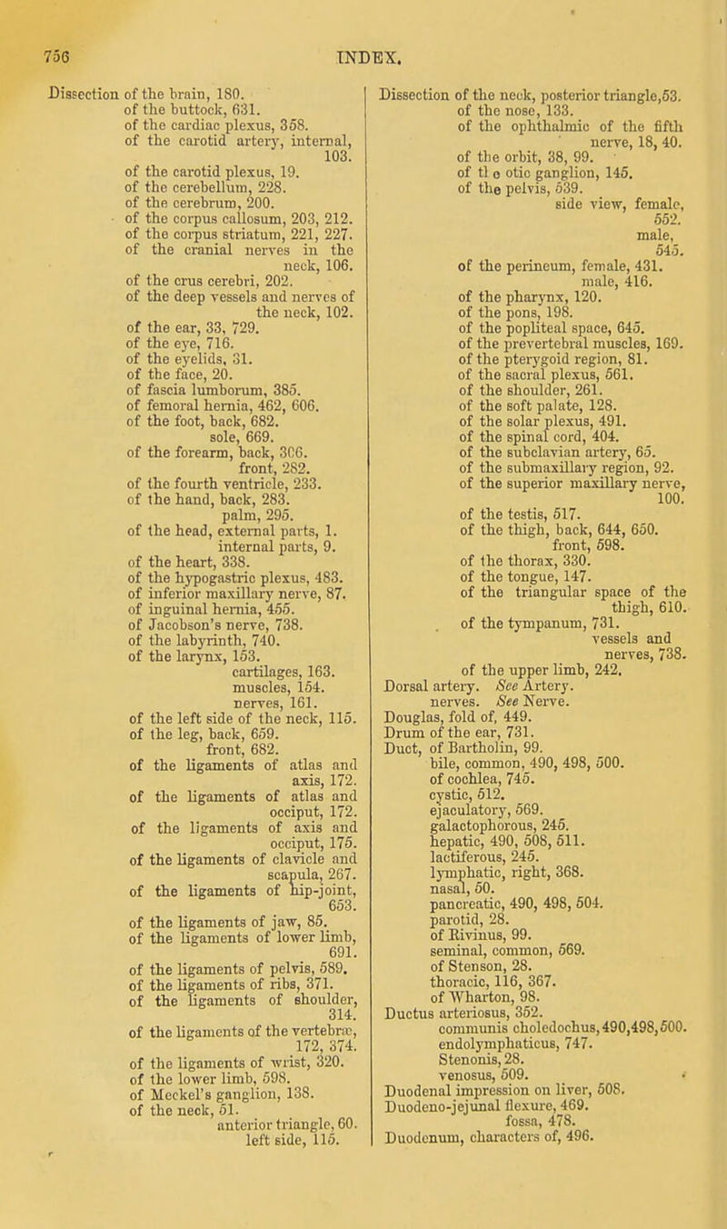 t 756 INDEX. Dissection of the brain, 180. of the buttock, 631. of the cardiac plexus, 358. of the carotid artery, internal, 103. of the carotid plexus, 19. of the cerebellum, 228. of the cerebrum, 200. of the corpus callosum, 203, 212. of the corpus striatum, 221, 227. of the cranial nerves in the neck, 106. of the crus cerebri, 202. of the deep vessels and nerves of the neck, 102. of the ear, 33, 729. of the eye, 716. of the eyelids, 31. of the face, 20. of fascia lumborum, 385. of femoral hemia, 462, 606. of the foot, back, 682. sole, 669. of the forearm, back, 306. front, 2S2. of the fourth ventricle, 233. of the hand, back, 283. palm, 295. of the head, external parts, 1. internal parts, 9. of the heart, 338. of the hypogastric plexus, 483. of inferior maxillary nerve, 87. of inguinal hemia, 455. of Jacobson's nerve, 738. of the labyrinth, 740. of the larynx, 153. cartilages, 163. muscles, 154. nerves, 161. of the left side of the neck, 115. of the leg, back, 659. front, 682. of the ligaments of atlas and axis, 172. of the ligaments of atlas and occiput, 172. of the ligaments of axis and occiput, 175. of the ligaments of clavicle and scapula, 267. of the ligaments of hip-joint, 653. of the ligaments of jaw, 85. of the ligaments of lower limb, 691. of the ligaments of pelvis, 589. of the ligaments of ribs, 371. of the ligaments of shoulder, 314. of the ligaments of the vertebra?, 172, 374. of the ligaments of wrist, 320. of the lower limb, 598. of Meckel's ganglion, 138. of the neck, 51. anterior triangle, 60. left side, 115. Dissection of the neck, posterior triangle,53. of the nose, 133. of the ophthalmic of the fifth nerve, 18, 40. of the orbit, 38, 99. of tl o otic ganglion, 145. of the pelvis, 539. side view, female, 552. male, 545. of the perineum, female, 431. male, 416. of the pharynx, 120. of the pons, 198. of the popliteal space, 645. of the prevertebral muscles, 169. of the pterygoid region, 81. of the sacral plexus, 561. of the shoulder, 261. of the soft palate, 128. of the solar plexus, 491. of the spinal cord, 404. of the subclavian artery, 65. of the submaxillary region, 92. of the superior maxillary nerve, 100. of the testis, 517. of the thigh, back, 644, 650. front, 598. of the thorax, 330. of the tongue, 147. of the triangular space of the thigh, 610. of the tympanum, 731. vessels and nerves, 738. of the upper limb, 242. Dorsal artery. See Artery. nerves. See Nerve. Douglas, fold of, 449. Drum of the ear, 731. Duct, of Bartholin, 99. bile, common, 490, 498, 500. of cochlea, 745. cystic, 512. ejaculatory, 569. galactophorous, 245. hepatic, 490, 508, 511. lactiferous, 245. lymphatic, right, 368. nasal, 50. pancreatic, 490, 498, 504. parotid, 28. of Eivinus, 99. seminal, common, 569. of Stenson, 28. thoracic, 116, 367. of AVharton, 98. Ductus arteriosus, 352. communis choledochus, 490,498,500. endolymphaticus, 747. Stenonis, 28. venosus, 509. < Duodenal impression on liver, 508. Duodeno-jejunal flexure, 469. fossa, 478. Duodenum, characters of, 496.