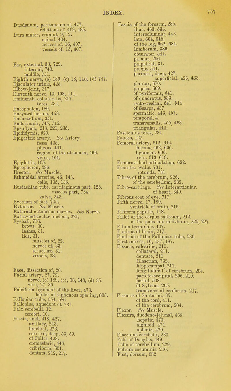 Duodenum, peritoneum of, 477. relations of, 469, 485. Dura mater, cranial, 9, 12. spinal, 404. nerves of, 16, 407. vessels of, 15, 407. Ear, external, 33, 729. internal, 740. middle, 731. Eighth nerve, (o) 189, (c) 18, 145, (d) 747. Ejaculator urina), 425. Elbow-joint, 317. Eleventh nerve, 19, 108, 111. Eminentia oolLiteralis, 217. teres, 234. Encephalon, 180. Encysted hernia, 458. Endocardium, 351. Endolymph, 745, 716. Ependyma, 213, 221, 235. Epididymis, 520. Epigastric artery. See Artery. fossa, 435. plexus, 491. region of the abdomen, 466. veins, 464. Epiglottis, 165. Epoophoron, 586. Erector. See Muscle. Ethmoidal arteries, 46, 143. cells, 135, 136. Eustachian tube, cartilaginous part, 125. osseous part, 734. valve, 343. Eversion of foot, 705. Extensor. See Muscle. External cutaneous nerves. See Nerve. Extraventricular nucleus, 221. Eyeball, 716. brows, 30. lashes, 31. Ms, 31. muscles of, 22. nerves of, 33. structure, 31. vessels, 33. Face, dissection of, 20. Facial artery, 27, 79. nerve, (o) 189, (c), 18, 143, (d) 35. vein, 27, 80. Falciform ligament of the liver, 478. border of saphenous opening, 605. Fallopian tube, 554, 586. Fallopius, aqueduct of, 731. Falx cerebelli, 12. cerebri, 10. Fascia, anal, 418, 427. axillary, 243. brachial, 273. cervical, deep, 63, 59. of Colles, 423. cremasteric, 446. cribriform, 601. dentata, 212, 217. Fascia of the forearm, 285. iliac, 463, 533. intercolumnar, 443. lata, 604, 645. of the leg, 662, 684. lumborum, 386. obturator, 541. palmar, 296. palpebral, 31. pelvic, 541. perineal, deep, 427. superficial, 423, 433. plantar, 670. propria, 609. of pyriformis, 541. of quadratus, 533. recto-vesical. 541, 544. of Scarpa, 437. spermatic, 443, 457. temporal, 4. transversalis, 450, 463. triangular, 443. Fasciculus teres, 234. Fauces, 127. Femoral artery, 612, 616. hernia, 462, 606. ligament, 606. vein, 613, 618. Femoro-tibial articulation, 692. Fenestra ovalis, 731. rotunda, 731. Fibres of the cerebrum, 226. of the cerebellum, 232._ Fibro-cartilage. See Interarticular. of heart, 349. Fibrous coat of eye, 717- Fifth nerve, 17, 189. ventricle of brain, 216. Filiform papilla?, 148. Fillet of the corpus callosum, 212. of the pons and mid-brain, 225, 227. Filum terminale, 407. Fimbria of brain, 217. Fimbria? of the Fallopian tube, 586. First nerves, 16, 137, 187. Fissure, calcarine, 210. collateral, 211. dentate, 211. Glaserian, 732. hippocampal, 211. longitudinal, of cerebrum, 204. parieto-occipital, 206, 210. portal, 508. of Sylvius, 205. transverse of cerebrum, 217. Fissures of Santorini, 35. of the cord, 411. of the cerebrum, 204. Flexor. See Muscle. Flexure, duodeno-jejunal, 469. hepatic, 470. sigmoid, 471. splenic, 470. Flocculus cerebelli, 230. Fold of Douglas, 449. Folia of cerebellum, 229. Folium cacuminis, 210. Foot, dorsum, 682