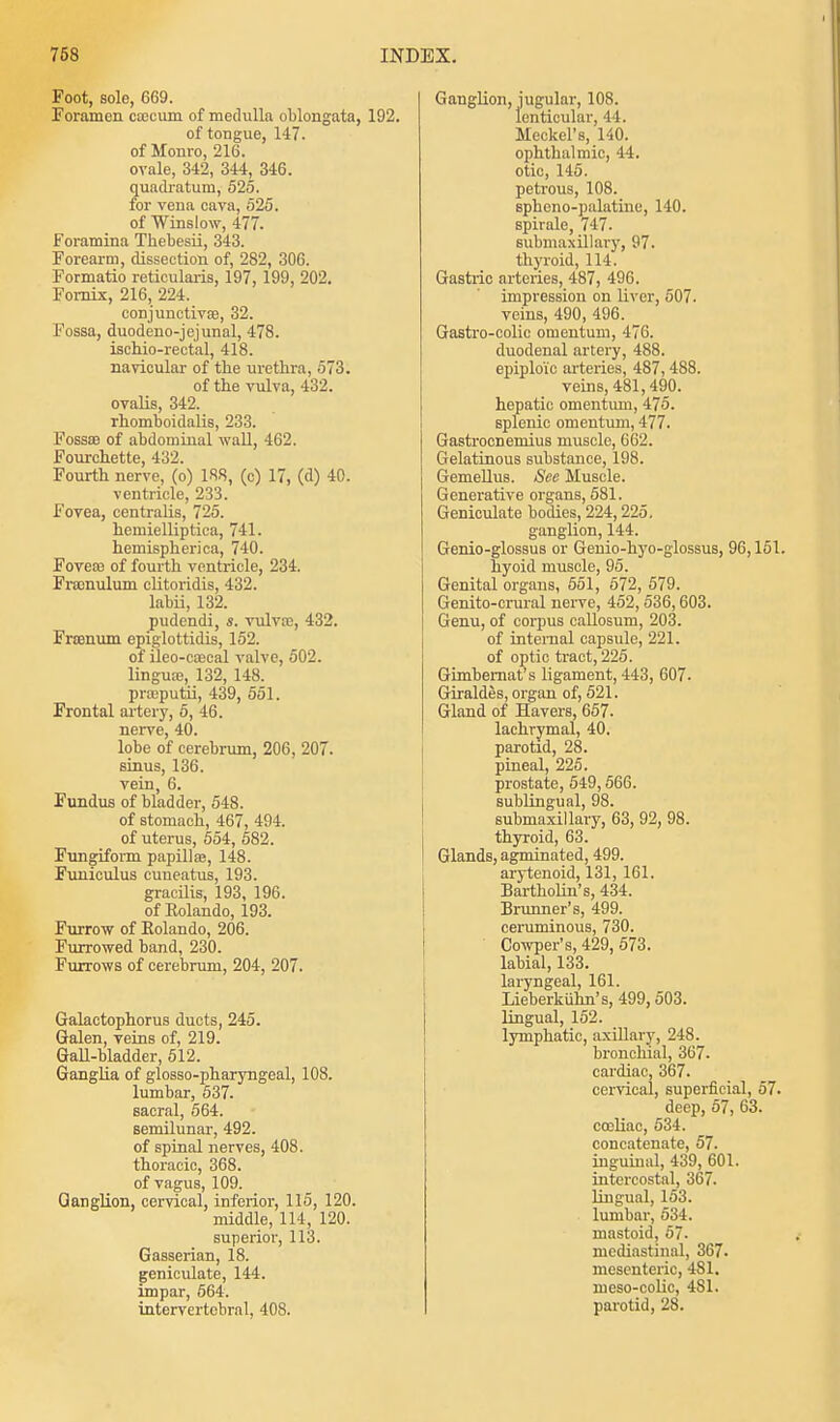 Foot, sole, 669. Foramen caecum of medulla oblongata, 192. of tongue, 147. of Monro, 216. ovale, 342, 344, 346. quadratuni, 525. for vena cava, 525. of Winslow, 477. Foramina Thebesii, 343. Forearm, dissection of, 282, 306. Formatio reticularis, 197, 199, 202. Fornix, 216, 224. conjunctiva?, 32. Fossa, duodeno-jejunal, 478. ischio-rectal, 418. navicular of the urethra, 573. of the vulva, 432. ovalis, 342. rhomboidalis, 233. Fosses of abdominal wall, 462. Fourchette, 432. Fourth nerve, (o) 188, (c) 17, (d) 40. ventricle, 233. Fovea, centralis, 725. hemielliptica, 741. hemispherica, 740. Foveas of fourth ventricle, 234. Framulum clitoridis, 432. labii, 132. pudendi, s. vulvao, 432. Frsenum epiglottidis, 152. of ileo-coecal valve, 502. lingua?, 132, 148. pneputii, 439, 551. Frontal artery, 5, 46. nerve, 40. lobe of cerebrum, 206, 207. sinus, 136. vein, 6. Fundus of bladder, 548. of stomach, 467, 494. of uterus, 554, 582. Fungiform papilla?, 148. Funiculus cuneatus, 193. gracilis, 193, 196. of Rolando, 193. Furrow of Eolando, 206. Furrowed band, 230. Furrows of cerebrum, 204, 207. Galactophorus ducts, 245. Galen, veins of, 219. Gall-bladder, 512. Ganglia of glosso-pharyngeal, 108. lumbar, 537. sacral, 564. semilunar, 492. of spinal nerves, 408. thoracic, 368. of vagus, 109. Ganglion, cervical, inferior, 115, 120. middle, 114, 120. superior, 113. Gasserian, 18. geniculate, 144. impar, 664. intervertebral, 408. Ganglion, jugular, 108. lenticular, 44. Meckel's, 140. ophthalmic, 44. otic, 145. petrous, 108. Bphono-palatine, 140. spirale, 747. submaxillary, 97. thyroid, 114. Gastric arteries, 487, 496. impression on liver, 507. veins, 490, 496. Gastro-colic omentum, 476. duodenal artery, 488. epiploic arteries, 487,488. veins, 481,490. hepatic omentum, 475. splenic omentum, 477. Gastrocnemius muscle, 662. Gelatinous substance, 198. Gemellus. See Muscle. Generative organs, 581. Geniculate bodies, 224,225. ganglion, 144. Genio-glossus or Genio-hyo-glossus, 96,151. hyoid muscle, 95. Genital organs, 551, 572, 579. Genito-crural nerve, 452, 536,603. Genu, of corpus callosum, 203. of internal capsule, 221. of optic tract, 225. Gimbemat's ligament, 443, 607- Giraldes, organ of, 521. Gland of Havers, 657. lachrymal, 40. parotid, 28. pineal, 225. prostate, 549,566. sublingual, 98. submaxillary, 63, 92, 98. thyroid, 63. Glands, agminated, 499. arytenoid, 131, 161. Bartholin's, 434. Brunner's, 499. ceruminous, 730. Cowper's, 429, 573. labial, 133. laryngeal, 161. Lieberkiihn's, 499, 503. lingual, 152. lymphatic, axillary, 248. bronchial, 367. cardiac, 367. cervical, superficial, 57. deep, 57, 63. coeliac, 534. concatenate, 57. inguinal, 439, 601. intercostal, 367. lingual, 153. lumbar, 534. mastoid, 57. mediastinal, 367. mesenteric, 481. meso-colic, 481. parotid, 28.