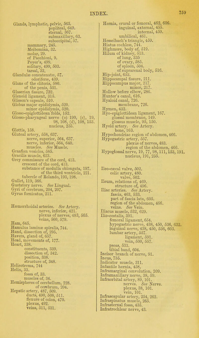 Glands, Emphatic, pelvic, 565. popliteal, 649. sternal, 367. submaxillary, 63. suboccipital, 57. mammary, 245. Meibomian, 32. molar, 29. of Pacchioni, 9. Peyer's, 499. solitary, 499, 503. tarsal, 32. Glandulso concatenataj, 57. odorifera), 439. Glans of the clitoris, 580. of the penis, 551. Glaserian fissure, 732. Glenoid ligament, 315. Glisson's capsule, 510. Globus major epididymis, 520. minor epididymis, 520. Glosso-epiglottidean folds, 152. Glosso-pharyngeal nerve (o) 190, (c), 19, 98, 108, (d), 108, 153. nucleus, 235. Glottis, 158. Gluteal artery, 558, 637. nerve, superior, 564, 637. nerve, inferior, 564, 640. muscles. See Muscle. Graafian vesicles, 585. Gracilis muscle, 623. Grey commissure of the cord, 413. crescent of the cord, 413. substance of medulla oblongata, 197. of the third ventricle, 221. tubercle of Eolando, 193, 198. Gullet, 119, 366. Gustatory nerve. See Lingual. Gyri of cerebrum, 204, 207. Gyrus fornicatus, 211. Hemorrhoidal arteries. See Artery. nerve, inferior, 421. plexus of nerves, 483, 565. veins, 560, 579. Ham, 645. Hamulus lamina? spiralis, 744. Hand, dissection of, 295. Havers, gland of, 657. Head, movements of, 177. Heart, 338. constituents, 339. dissection of, 342. position, 338. structure of, 348. Helicotrema, 744 Helix, 33. fossa of, 33. muscles of, 34. Hemispheres of cerebellum, 228. of cerebrum, 204. Hepatic artery, 487, 509. ducts, 490, 508, 511. flexure of colon, 470. plexus, 492. veins, 511, 531. Hernia, crural or femoral, 462, 606. inguinal, external, 455. internal, 459. umbilical, 461. Hesselbach's triangle, 459. Hiatus cochlea?, 744. Highmore, body of, 519. Hilum of kidney, 513. of lung, 335 of ovary, 585. of spleen, 504. of suprarenal body, 516. Hip-joint, 653. Hippocampal fissure, 211. Hippocampus major, 217. minor, 217. Hollow before elbow, 286. Hunter's canal, 616. Hyaloid canal, 726. membrane, 726. Hymen, 432. Hyo-epiglottidean ligament, 167. glossal membrane, 149. glossus muscle, 95, 150. Hyoid artery. See Axtery. bone, 163. Hypochondriac region of abdomen, 466. Hypogastric artery, 557. plexus of nerves, 483. region of the abdomen, 466. Hypoglossal nerve, 19, 77, 98, 111, 153, 191. nucleus, 191, 235. Ileo-csecal valve, 502. colic artery, 480. valve, 502. Ileum, relations of, 469. structure of, 496. Hiac arteries. See Artery, fascia, 463, 533. part of fascia lata, 605. region of the abdomen, 466. veins. See Vein. Hiacus muscle, 532, 629. Hio-costalis, 391. femoral ligament, 654. hypogastric nerve, 438, 450, 536, 632. inguinal nerve, 438, 450, 536, 603. lumbar arteiy, 557. ligament, 591. vein, 530, 557. psoas, 533. _ tibial band, 604. Incisor branch of nerve, 91. Incus, 735. Indicator muscle, 311. Infantile hernia, 458. Infrainarginal convolution, 209. Inframaxlllary nerve, 38, 59. Infraorbital artery, 89, 101. nerves. See Nerve. plexus, 38, 101. vein, 101. Infrascapular artery, 254, 262. Infraspinatus muscle, 265. Infrastemal fossa, 435. Infratrochlear nerve, 43.