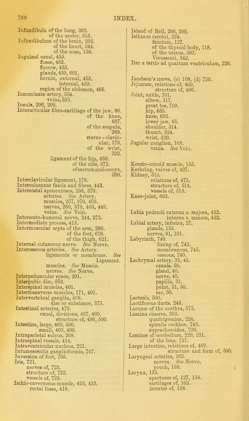 Infundibula of the lung, 362. of the ureter, 515. Infundibuluin of the brain, 202. of the heart, 344. of the nose, 136. Inguinal canal, 455. fossa?, 462. furrow, 435. glands, 439, 601. hernia, external, 455. internal, 459. region of the abdomen, 466. Innominate artery, 354. veins, 355. Insula, 206, 209. Interarticular fibro-cartilage of the jaw, 86. of the knee, 697. of the scapula, 268. sterno - clavic- ular, 178. of the wrist, 322. ligament of the hip, 656. of the ribs, 372. of sacrum and coccyx, 590. Interclavicular ligament, 178. Intercolumnar fascia and fibres, 443. Intercostal aponeuroses, 258, 370. arteries. See Artery, muscles, 257, 370, 403. nerves, 260, 370, 403, 449. veins. See Vein. Intercosto-humeral nerve, 244, 272. Intermediate process, 413. Intermuscular septa of the arm, 280. of the foot, 670. of the thigh, 621. Internal cutaneous nerve. See Nerve. Interosseous arteries. See Artery. ligaments or membrane. See Ligament, muscles. See Muscle, nerves. See Nerve. Interpeduncular space, 201. interpubic disc, 593. Interspinal muscles, 401. Intertransverse muscles, 171, 401. Intervertebral ganglia, 408. disc or substance, 375. Intestinal arteries, 479. canal, divisions, 467, 469. structure of, 496, 500. Intestine, large, 469, 500. small, 469, 496. Intraparietal sulcus, 208. Intraspinal vessels, 414. Intraventricular nucleus, 221. Intumescentia ganglioformis, 747. Inversion of foot, 705. Iris, 721. nerves of, 723. structure of, 722. vessels of, 723. Ischio-cavernosus muscle, 425, 433. rectal fossa, 418. Island of Eeil, 206, 209. Isthmus cerebri, 224. faucium, 127. of the thyroid body, 118. of the uterus, 583. Vieussenii, 342. Iter a tertio ad quartum ventriculum, 226. Jacobson's nerve, (o) 108, (d) 739. Jejunum, relations of, 469. structure of, 496. Joint, ankle, 701. elbow, 317. great toe, 709. hip, 653. knee, 692. lower jaw, 85. shoulder, 314. thumb, 324. wrist, 320. Jugular ganglion, 108. veins. See Vein. Kerato-cricoid muscle, 155. Kerkring, valves of, 497. Kidney, 513. relations of, 472. structure of, 514. vessels of, 515. Knee-joint, 692. Labia pudendi externa s. majora, 432. interna s. minora, 432. Labial artery, inferior, 27. glands, 133. nerves, 91, 101. Labyrinth, 740. lining of, 742. membranous, 745. osseous, 740. Lachrymal artery, 33, 45. canals, 50. gland, 40. nerve, 40. papilla, 31. point, 31, 50. sac, 60. Lacteals, 500. Lactiferous ducts, 245. Lacuna? of the urethra, 573. I Lamina cinerea, 203. quadrigemina, 224. spiralis cochlear, 743. suprachoroidea, 720. Lamina? of cerebellum, 229, 231. of the lens, 727. Large intestine, relations of, 469. structure and form of, 500. Laryngeal arteries, 162. nerves. See Nerve, pouch, 159. Larynx, 153. apertures of, 127, 158. cartilages of, 163. interior of, 158.