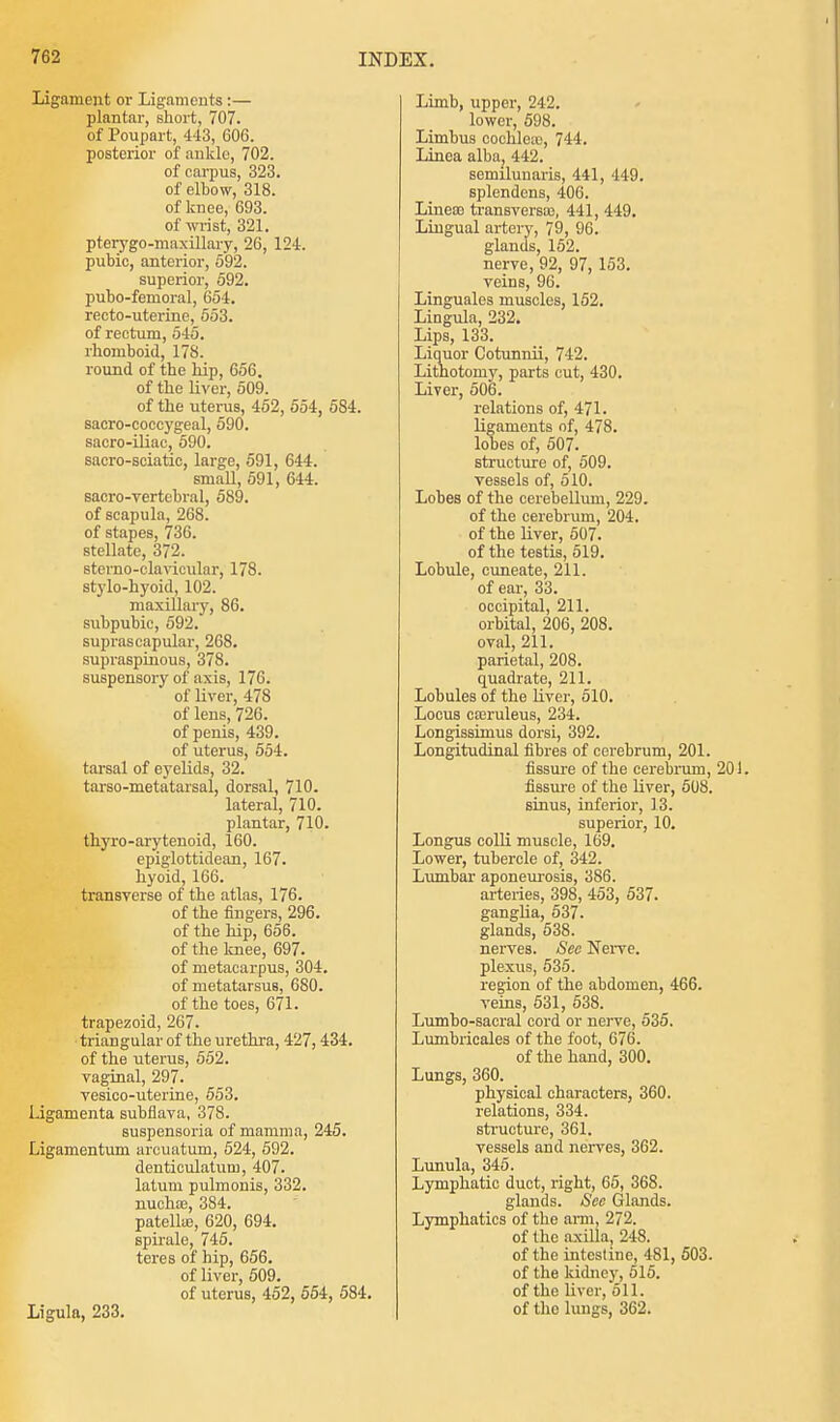 Ligament or Ligaments :— plantar, short, 707. of Poupart, 443, 606. posterior of ankle, 702. of carpus, 323. of elbow, 318. of knee, 693. of wrist, 321. pterygo-maxillary, 26, 124. pubic, anterior, 592. superior, 592. pubo-femoral, 654. recto-uterine, 553. of rectum, 545. rhomboid, 178. round of the hip, 656. of the liver, 509. of the uterus, 452, 554, 584. sacro-coccygeal, 590. sacro-iliac, 590. sacro-sciatic, large, 591, 644. small, 591, 644. sacro-vertebral, 589. of scapula, 268. of stapes, 736. stellate, 372. stcrno-clavicular, 178. stylo-hyoid, 102. maxillary, 86. subpubic, 592. suprascapular, 268. supraspinous, 378. suspensory of axis, 176. of liver, 47S of lens, 726. of penis, 439. of uterus, 554. tarsal of eyelids, 32. tarso-metatarsal, dorsal, 710. lateral, 710. plantar, 710. thyro-arytenoid, 160. epiglottidean, 167. hyoid, 166. transverse of the atlas, 176. of the fingers, 296. of the hip, 656. of the knee, 697. of metacarpus, 304. of metatarsus, 680. of the toes, 671. trapezoid, 267. triangular of the urethra, 427, 434. of the uterus, 552. vaginal, 297. vesico-uterine, 553. l.igamenta subflava, 378. suspensoria of mamma, 245. Ligamentum arcuatum, 524, 592. denticulatuin, 407. latum pulmonis, 332. nucha?, 384. patella;, 620, 694. spirale, 745. teres of hip, 656. of liver, 509. of uterus, 452, 554, 584. Ligula, 233. Limb, upper, 242. lower, 598. Limbus cochlea;, 744. Linea alba; 442. semilunaris, 441, 449. splendens, 406. Lineoo transversa;, 441, 449. Lingual artery, 79, 96. glands, 152. nerve, 92, 97, 153. veins, 96. Linguales muscles, 152. Lingula, 232. Lips, 133. Liquor Cotunnii, 742. Lithotomy, parts cut, 430. Liver, 506. relations of, 471. ligaments of, 478. lobes of, 507. structure of, 509. vessels of, 510. Lobes of the cerebellum, 229. of the cerebrum, 204. of the liver, 507. of the testis, 519. Lobule, cuneate, 211. of ear, 33. occipital, 211. orbital, 206, 208. oval, 211. parietal, 208. quadrate, 211. Lobules of the liver, 510. Locus ca;ruleus, 234. Longisshnus dorsi, 392. Longitudinal fibres of cerebrum, 201. fissure of the cerebrum, fissure of the liver, 508. sinus, inferior, 13. superior, 10. Longus colli muscle, 169. Lower, tubercle of, 342. Lunibar aponeurosis, 3S6. arteries, 398, 453, 537. ganglia, 537. glands, 538. nerves. Sec Nerve. plexus, 535. region of the abdomen, 466. veins, 531, 538. Lumbo-sacral cord or nerve, 535. Lumbricales of the foot, 676. of the hand, 300. Lungs, 360. physical characters, 360. relations, 334. structure, 361. vessels and nerves, 362. Lunula, 345. Lymphatic duct, right, 65, 368. glands. Sec Glands. Lymphatics of the arm, 272. of the axilla, 248. of the intestine, 481, 503. of the kidney, 515. of the liver, 511. of the lungs, 362.