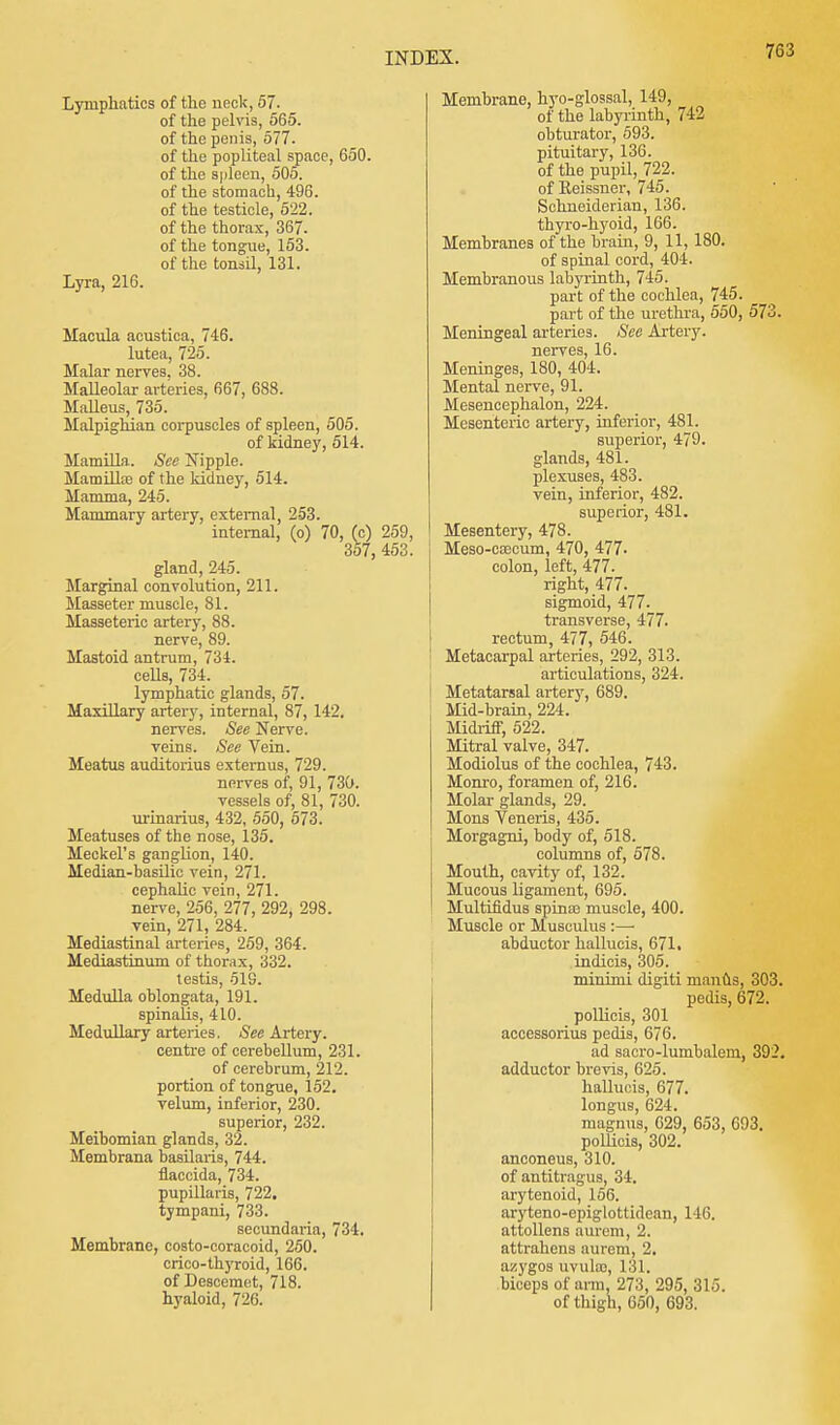 Lymphatics of the neck, 57. of the pelvis, 565. of the penis, 577. of the popliteal space, 650. of the spleen, 505. of the stomach, 496. of the testicle, 522. of the thorax, 367. of the tongue, 153. of the tonsil, 131. Lyra, 216. Macula acustica, 746. lutea, 725. Malar nerves. 38. Malleolar arteries, 667, 688. Malleus, 735. Malpighian corpuscles of spleen, 505. of kidney, 514. Mamilla. See Nipple. Mamillre of the kidney, 514. Mamma, 245. Mammary artery, external, 253. internal, (o) 70, (c) 259, 357, 453. gland, 245. Marginal convolution, 211. Masseter muscle, 81. Masseteric artery, 88. nerve, 89. Mastoid antrum, 734. cells, 734. lymphatic glands, 57. Maxillary artery, internal, 87, 142. nerves. See Nerve, veins. See Vein. Meatus auditorius externus, 729. nerves of, 91, 730. vessels of, 81, 730. urinarius, 432, 550, 573. Meatuses of the nose, 135. Meckel's ganglion, 140. Median-basilic vein, 271. cephalic vein, 271. nerve, 256, 277, 292, 298. vein, 271, 284. Mediastinal arteries, 259, 364. Mediastinum of thorax, 332. testis, 519. Medulla oblongata, 191. spinalis, 410. Medullary arteries. See Artery. centre of cerebellum, 231. of cerebrum, 212. portion of tongue, 152. velum, inferior, 230. superior, 232. Meibomian glands, 32. Membrana basilaris, 744. flaccida, 734. pupillaris, 722. tympani, 733. secundaria, 734. Membrane, costo-coracoid, 250. crico-thyroid, 166. of Descemet, 718. hyaloid, 720. Membrane, hyo-glossal, 149, of the labyrinth, 742 obturator, 593. pituitary, 136. of the pupil, 722. of Eeissner, 745. Schneiderian, 136. thyro-hyoid, 166. Membranes of the brain, 9, 11, 180. of spinal cord, 404. Membranous labyrinth, 745. part of the cochlea, 745. part of the urethra, 550, 573. Meningeal arteries. See Artery. nerves, 16. Meninges, 180, 404. Mental nerve, 91. Mesencephalon, 224. Mesenteric artery, inferior, 481. superior, 479. glands, 481. plexuses, 483. vein, inferior, 482. superior, 481. Mesentery, 478. Meso-coecum, 470, 477- colon, left, 477. right, 477. sigmoid, 477. transverse, 477. rectum, 477, 546. Metacarpal arteries, 292, 313. articulations, 324. Metatarsal artery, 689. Mid-brain, 224. Midriff, 522. Mitral valve, 347. Modiolus of the cochlea, 743. Monro, foramen of, 216. Molar glands, 29. Mons Veneris, 435. Morgagni, body of, 518. columns of, 578. Mouth, cavity of, 132. Mucous ligament, 695. Multifidus spina? muscle, 400. Muscle or Musculus :— abductor hallucis, 671. indicis, 305. minimi digiti manus, 303. pedis, 672. pollicis, 301 accessorius pedis, 676. ad sacro-lumbalem, 392. adductor brevis, 625. hallucis, 677. longus, 624. magnus, 629, 653, 693. pollicis, 302. anconeus, 310. of antitragus, 34. arytenoid, 156. aryteno-epiglottidean, 146. attollens aurem, 2. attrahens aurem, 2. azygos uvukc, 131. biceps of arm, 273, 295, 315. of thigh, 050, 693.