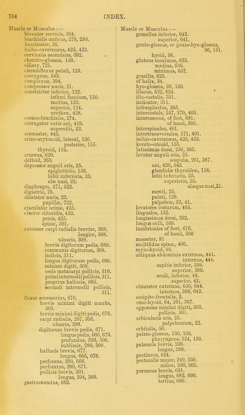 Muscle or Musculus :— biventer cervicis, 394. brachialis antious, 278, 295. buccinator, 26. bulbo-cavemosus, 425, 433. cervicalis ascendens, 392. cbondro-glossus, 150. ciliary, 721. circumflexus palati, 129. coccygeus, 542. coruplexus, 394. compressor naris, 21. constrictor inferior, 122. isthmi faucium, 130. medius, 122. superior, 124. urethra?, 428. coraco-brachialis, 274. corrugator cutis ani, 419. supercilii, 23. cremaster, 445. crico-arytenoid, lateral, 156. posterior, 155. thyroid, 154. crureus, 620. deltoid, 263. depressor anguli oris, 25. epiglottitis, 158. labii inferioris, 25. alas nasi, 22. diaphragm, 371, 522. digastric, 76. dilatator naris, 22. pupilla:, 722. cjaculator urinas, 425. erector clitoridis, 433. penis, 425. spina;, 391. extensor carpi radialis brevior, 308. longior, 308. ulnaris, 309. brevis digitorum pedis, 689. communis digitorum, 308. indicis, 311. longus digitorum pedis, 686. minimi digiti, 309. ossis metacarpi pollicis, 310. primiinternodii pollicis, 311. proprius hallucis, 685. secundi internodii pollicis, 311. flexor accessorius, 676. brevis minimi digiti manus, 303. brevis minimi digiti pedis, 678. carpi radialis, 287, 306. ulnaris, 288. digitorum brevis pedis, 671. longus pedis, 666,675. profundus, 293, 300. sublimis, 289, 300. hallucis brevis, 677. longus, 665, 676. perforans, 293, 666. perforatus, 289, 671. pollicis brevis, 301. longus, 294, 300. gastrocnemius, 662. Muscle or Musculus :— gemellus inferior, 642. superior, 641. genio-glossus, or genio-hyo-glossus, 96, 151. hyoid, 96. gluteus maximus, 633. medius, 636. minimus, 637. gracilis, 623. of helix, 34. hyo-glossus, 95, 150. iliaeus, 532, 629. ' ilio-costalis, 391. indicator, 311. infraspinatus, 265. intercostals, 257, 370, 403. interosseous, of foot, 681. of hand, 305. interspinales, 401. intertransversales, 171, 401. ischio-cavemosus, 425, 433. kerato-cricoid, 155. latissinius dorsi, 256, 385. levator anguli oris, 25. scapulae, 261, 387. ani, 420, 543. glandulie thyroideaa, 118. labii inferioris, 25. superioris, 25. aheque nasi,21. menti, 25. palati, 129. palpebne, 32, 41. levatores costarum, 403. linguales, 152. longissimus dorsi, 392. longus colli, 169. lumbricales of foot, 676. of hand, 300 masseter, 81 multifidus spina?, 400. mylo-hyoid, 93. obliquus abdominis extemus, 441. internus, 444. capitis inferior, 399. superior, 399. oculi, inferior, 48. superior, 42. obturator extemus, 630, 644. internus, 588, 642. occipito-frontalis, 2. omo-hyoid, 64, 261, 387. opponens minimi digiti, 303. pollicis, 301. orbicularis oris, 23. palpebrarum, 22. orbitalis, 50. palato-glossus, 130, 150. pharyngeus, 124, 130. palmaris brevis, 296. longus, 288. pectineus, 624. pectoralis major, 249, 250. minor, 250, 262. peroneus brevis, 691. longus, 682, 690. fortius, 686.