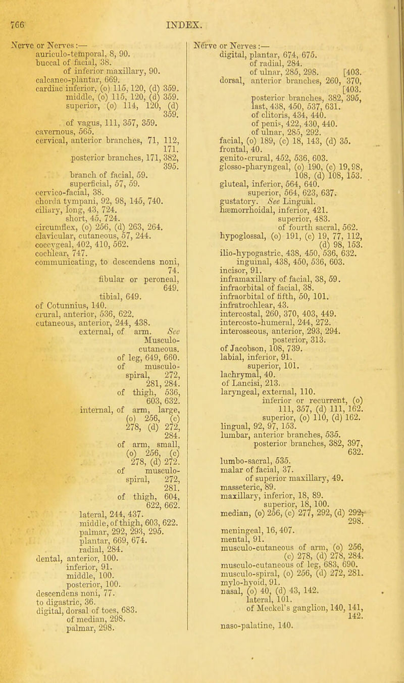 Nerve or Nerves:— auriculo-temporal, 8, 90. buccal of facial, 38. of inferior maxillary, 90. calcaneo-plantar, 669. cardiac inferior, (o) 115,120, (d) 359. middle, (o) 115, 120, (d) 359. superior, (o) 114, 120, (d) 359 of vagus, 111, 357, 359. cavernous, 565. cervical, anterior branches, 71, 112, 171. posterior branches, 171, 382, 395. branch of facial, 59. superficial, 57, 59. cervico-facial, 38. chorda tympani, 92, 98, 145, 740. ciliury, long, 43, 724. short, 45, 724. circumflex, (o) 256, (d) 263, 264. clavicular, cutaneous, 57, 244. coccygeal, 402, 410, 562. cochlear, 747. communicating, to descendens noni, 74. fibular or peroneal, 649. tibial, 649. of Cotunnius, 140. crural, anterior, 536, 622. cutaneous, anterior, 244, 438. external, of arm. See Musculo- cutaneous, of leg, 649, 660. of musculo - spiral, 272, 281, 284. of thigh, 536, 603, 632. internal, of arm, large, (o) 256, (c) 278, (d) 272, 284. of arm, small, (o) 256, (c) 278, (d) 272. of musculo- spiral, 272, 281. of thigh, 604, 622, 662. lateral, 244, 437. middle, of thigh, 603, 622. palmar, 292, 293, 295. plantar, 669, 674. radial, 284. dental, auterior, 100. inferior, 91. middle, 100. posterior, 100. descendens noni, 77. to digastric, 36. digital, dorsal of toes, 683. of median, 298. palmar, 298. Nerve or Nerves:— digital, plantar, 074, 675. of radial, 284. of ulnar, 285, 298. [403. dorsal, anterior branches, 260, 370, [403. posterior branches, 382, 395, last, 438, 450, 537, 631. of clitoris, 434, 440. of penis, 422, 430, 440. of ulnar, 285, 292. facial, (o) 189, (c) 18, 143, (d) 35. frontal, 40. genito-crural, 452, 536, 603. glosso-pharyngeal, (o) 190, (c) 19,98, 108, (d) 108, 153. gluteal, inferior, 564, 640. superior, 564, 623, 637- gustatory. See Lingual, haemorrhoidal, inferior, 421. superior, 483. of fourth sacral, 562. hypoglossal, (o) 191, (c) 19, 77, 112, (d) 98, 153. ilio-hypogastric, 438, 450, 536, 632. inguinal, 438, 450, 536, 603. incisor, 91. infrainaxillary of facial, 38, 59. infraorbital of facial, 38. infraorbital of fifth, 50, 101. infratrochlear, 43. intercostal, 260, 370, 403, 449. intercosto-humeral, 244, 272. interosseous, anterior, 293, 294. posterior, 313. of Jacobson, 108, 739. labial, inferior, 91. superior, 101. lachrymal, 40. of Lancisi, 213, laryngeal, external, 110. inferior or recurrent, (o) 111, 357, (d) 111, 162, superior, (o) 110, (d) 162. lingual, 92, 97, 153. lumbar, anterior branches, 535. posterior branches, 382, 397, 632. lumbo-sacral, 535. malar of facial, 37. of superior maxillary, 49. masseteric, 89. maxillary, inferior, 18, 89. superior, 18, 100. median, (o) 256, (c) 277, 292, (d) 292r 298. meningeal, 16,407. mental, 91. musculo-cutaneous of arm, (o) 256, (c) 278, (d) 278, 284. musculo-cutaneous of leg, 6S3, 690. musculo-spiral, (o) 256, (d) 272, 281. mylo-hyoid, 91. nasal, (o) 40, (d) 43, 142. lateral, 101. of Meckel's ganglion, 140,141, 142. naso-palatine, 140.
