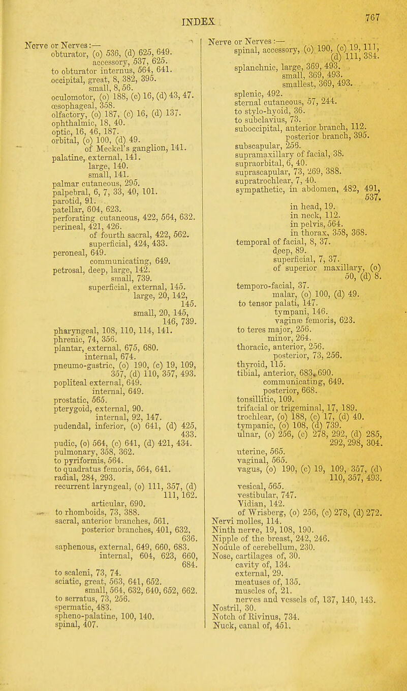 or Nerves:— obturator, (o) 536, (d) 625, 649. accessory, 537, 625. to obturator internus, 564, 641. occipital, great, 8, 382, 395. small, 8,56. oculomotor, (o) 18S, (c) 16, (d) 43, 47. oesophageal, 358. olfactory, (o) 187, (c) 16, (d) 137. ophthalmic, 18, 40. optic, 16, 46, 187. orbital, (o) 100, (d) 49. of Meckel's ganglion, 141. palatine, external, 141. large, 140. small, 141. palmar cutaneous, 295. palpebral, 6, 7, 33, 40, 101. parotid, 91. patellar, 604, 623. perforating cutaneous, 422, 564, 632. perineal, 421, 426. of fourth sacral, 422, 562. superficial, 424, 433. peroneal, 649. communicating, 649. petrosal, deep, large, 142. small, 739. superficial, external, 145. large, 20, 142, 145. small, 20, 145, 146, 739. pharyngeal, 108, 110, 114, 141. phrenic, 74, 356. plantar, external, 675, 680. internal, 674. pneumo-gastric, (o) 190, (c) 19, 109, 357, (d) 110, 357, 493. popliteal external, 649. internal, 649. prostatic, 565. pterygoid, external, 90. internal, 92, 147. pudendal, inferior, (o) 641, (d) 425, 433. pudic, (o) 564, (c) 641, (d) 421, 434. pulmonary, 358, 362. to pyriformis, 564. to quadratus femoris, 564, 641. radial, 284, 293. recurrent laryngeal, (o) 111, 357, (d) 111, 162. articular, 690. to rhomboids, 73, 388. sacral, anterior branches, 561. posterior branches, 401, 632, 636. saphenous, external, 649, 660, 683. internal, 604, 623, 660, 684. to scaleni, 73, 74. sciatic, great, 563, 641, 652. small, 564, 632, 640, 652, 662. to serratus, 73, 256. spermatic, 483. spheno-palatine, 100, 140. spinal, 407. Nerve or Nerves:— spinal, accessory, (o) 190, (c) I J, ii , (d) ill, obi. splanchnic, large, 369, 493. small, 369, 493. smallest, 369, 493. splenic, 492. sternal cutaneous, 57, 244. to stylo-hyoid, 36. to subclavius, 73. suboccipital, anterior branch, 112. posterior branch, 395. subscapular, 256. supramaxillary of facial, 38. supraorbital, 6, 40. suprascapular, 73, 269, 388. supratrochlear, 7, 40. sympathetic, in abdomen, 482, 491, 537* in head, 19. in neck, 112 . in pelvis, 564. in thorax, 358, 368. temporal of facial, 8, 37. d.eep, 89. superficial, 7, 37. of superior maxillary, (o) 50, (d) 8. temporo-facial, 37. malar, (o) 100, (d) 49. to tensor palati, 147. tympani, 146. vagina? femoris, 623. to teres major, 256. minor, 264. thoracic, anterior, 256. posterior, 73, 256. thyroid, 115. tibial, anterior, 683v 690. communicating, 649. posterior, 668. tonsillitic, 109. trifacial or trigeminal, 17, 189. trochlear, (o) 188, (c) 17, (d) 40. tympanic, (o) 108, (d) 739. ulnar, (o) 256, (c) 278, 292, (d) 285, 292, 298, 304. uterine, 565. vaginal, 565. vagus, (o) 190, (c) 19, 109, 357, (dl 110, 357, 493. vesical, 565. vestibular, 747. Vidian, 142. of Wrisberg, (o) 256, (o) 278, (d) 272. Nervi molles, 114. Ninth nerve, 19, 108, 190. Nipple of the breast, 242, 246. Nodule of cerebellum, 230. Nose, cartilages of, 30. cavity of, 134. external, 29. meatuses of, 135. muscles of, 21. nerves and vessels of, 137, 140, 143. Nostril, 30. Notch of Rivinus, 734. Nuck, canal of, 451.