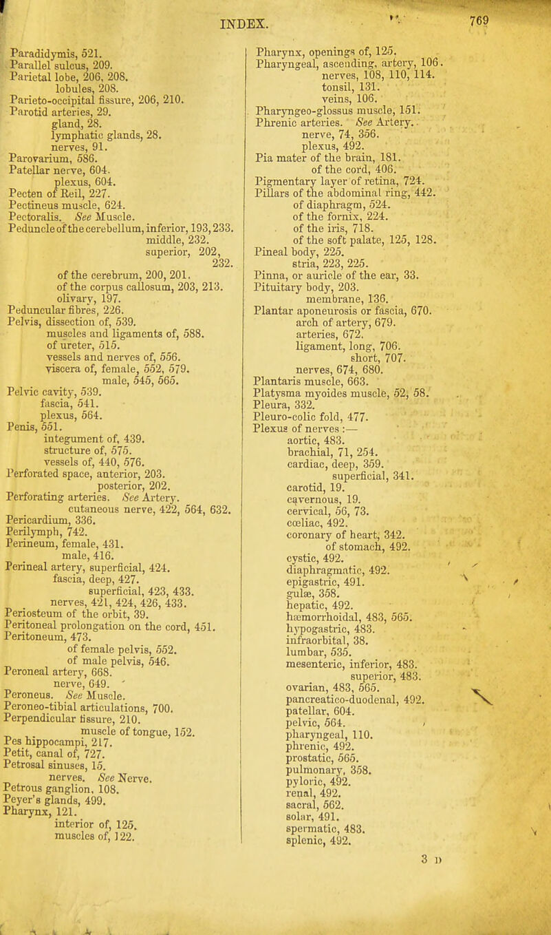 r Paradidymis, 521. Parallel sulcus, 209. Parietal lobe, 206, 208. lobules, 208. Parieto-occipital fissure, 206, 210. Parotid arteries, 29. gland, 28. lymphatic glands, 28. nerves, 91. Parovarium, 586. Patellar nerve, 604. plexus, 604. Pecten of Reil, 227. Pectineus muscle, 624. Pectoralis. See Muscle. Peduncle of the cerebellum, inferior, 193,233. middle, 232. superior, 202, 232. of the cerebrum, 200, 201. of the corpus callosum, 203, 213. olivary, 197. Peduncular fibres, 226. Pelvis, dissection of, 539. muscles and ligaments of, 588. of ureter, 515. vessels and nerves of, 556. viscera of, female, 552, 579. male, 545, 565. Pelvic cavity, 539. fascia, 541. plexus, 564. Penis, 551. integument of, 439. structure of, 575. vessels of, 440, 576. Perforated space, anterior, 203. posterior, 202. Perforating arteries. See Artery. cutaneous nerve, 422, 564, 6; Pericardium, 336. Perilymph, 742. Perineum, female, 431. male, 416. Perineal artery, superficial, 424. fascia, deep, 427. superficial, 423, 433. nerves, 421, 424, 426, 433. Periosteum of the orbit, 39. Peritoneal prolongation on the cord. 451. Peritoneum, 473. of female pelvis, 552. of male pelvis, 546. Peroneal artery, 668. nerve, 649. ' Peroneus. See Muscle. Peroneo-tibial articulations, 700. Perpendicular fissure, 210. muscle of tongue, 152. Pes hippocampi, 217. Petit, canal of, 727. Petrosal sinuses, 15. nerves. See Nerve. Petrous ganglion, 108. Peyer's glands, 499. Pharynx, 121. interior of, 125. muscles of, ] 22. INDEX. Pharynx, openings of, 125. Pharyngeal, ascending, artery, 106. nerves, 108, 110, 114. tonsil, 131. veins, 106. Pharyngeo-glossus muscle, 151. Phrenic arteries. See Artery, nerve, 74, 356. plexus, 492. Pia mater of the brain, 181. of the cord, 406. Pigmentary layer of retina, 724. Pillars of the abdominal ring, 442. of diaphragm, 524. of the fornix, 224. of the iris, 718. of the soft palate, 125, 128. Pineal body, 225. stria, 223, 225. Pinna, or auricle of the ear, 33. Pituitary body, 203. membrane, 136. Plantar aponeurosis or fascia, 670. arch of artery, 679. arteries, 672. ligament, long, 706. short, 707. nerves, 674, 680. Plantaris muscle, 663. Platysma myoides muscle, 52, 58. Pleura, 332. Pleuro-colic fold, 477- Plexus of nerves :— aortic, 483. brachial, 71, 254. cardiac, deep, 359. superficial, 341. carotid, 19. cavernous, 19. cervical, 56, 73. coeliac, 492. coronary of heart, 342. of stomach, 492. cystic, 492. diaphragmatic, 492. epigastric, 491. guhe, 358. hepatic, 492. ha:morrhoidal, 483, 565. hypogastric, 483. infraorbital, 38. lumbar, 535. mesenteric, inferior, 483. superior, 483. ovarian, 483, 565. pancreatico-duodenal, 492. patellar, 604. pelvic, 564. < pharyngeal, 110. phrenic, 492. prostatic, 565. pulmonary, 358. pyloric, 492. renal, 492. sacral, 562. solar, 491. spermatic, 483. splenic, 492. 3 l)
