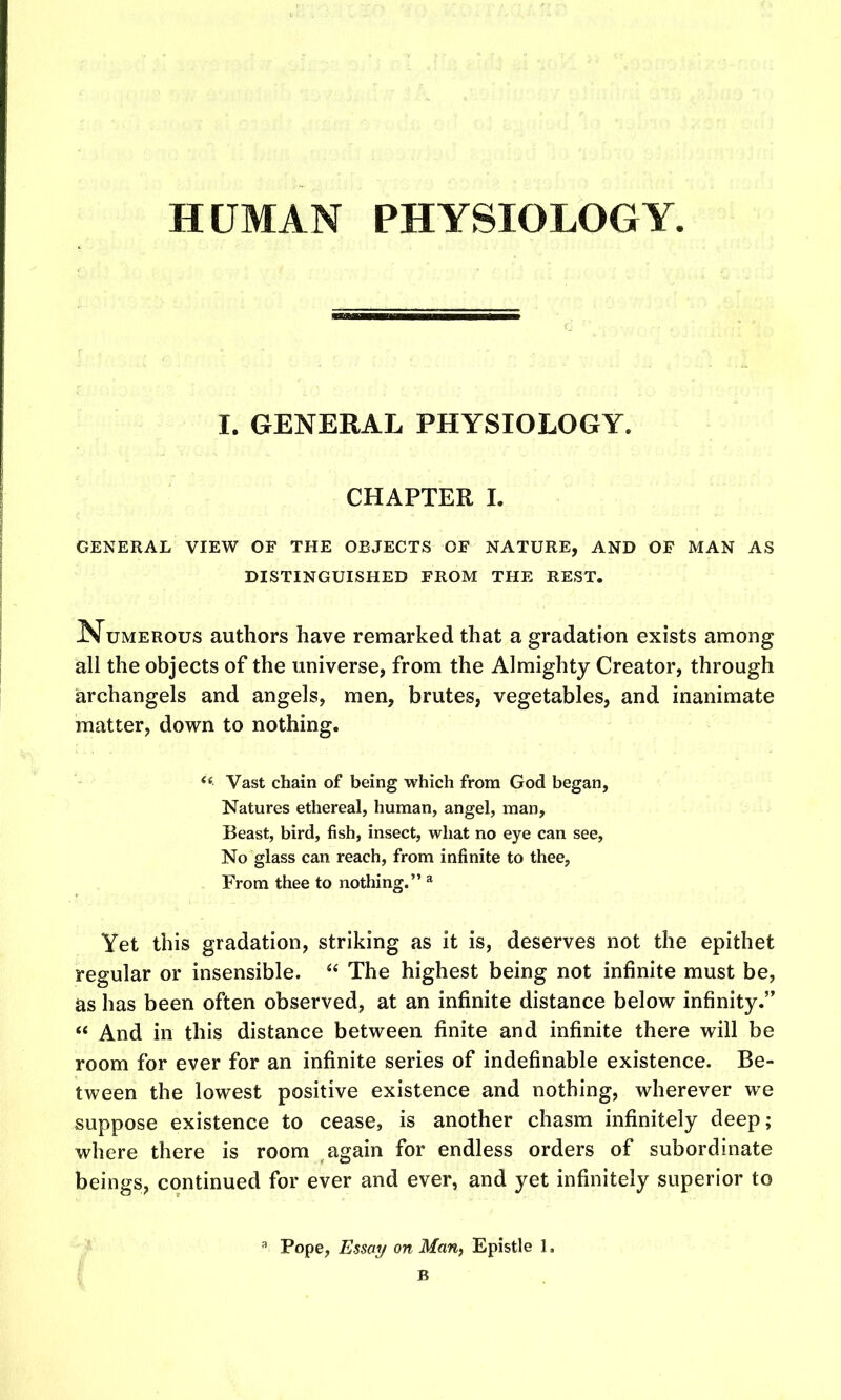 HUMAN PHYSIOLOGY. I. GENERAL PHYSIOLOGY. CHAPTER I. GENERAL VIEW OF THE OBJECTS OF NATURE, AND OF MAN AS DISTINGUISHED FROM THE REST. Numerous authors have remarked that a gradation exists among all the objects of the universe, from the Almighty Creator, through archangels and angels, men, brutes, vegetables, and inanimate matter, down to nothing. Vast chain of being which from God began, Natures ethereal, human, angel, man. Beast, bird, fish, insect, what no eye can see, No glass can reach, from infinite to thee, From thee to nothing. ^ Yet this gradation, striking as it is, deserves not the epithet regular or insensible.  The highest being not infinite must be, as has been often observed, at an infinite distance below infinity.  And in this distance between finite and infinite there will be room for ever for an infinite series of indefinable existence. Be- tween the lowest positive existence and nothing, wherever we suppose existence to cease, is another chasm infinitely deep; where there is room again for endless orders of subordinate beings, continued for ever and ever, and yet infinitely superior to I Pope, Essai/ on Man, Epistle 1. B