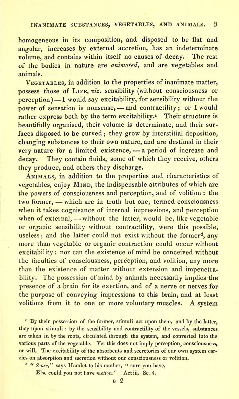 homogeneous in its composition, and disposed to be flat and angular, increases by external accretion, has an indeterminate volume, and contains within itself no causes of decay. The rest of the bodies in nature are animated, and are vegetables and animals. Vegetables, in addition to the properties of inanimate matter, possess those of Life, viz. sensibility (without consciousness or perception) — I would say excitability, for sensibility without the power of sensation is nonsense, — and contractility; or I would rather express both by the term excitability.* Their structure is beautifully organised, their volume is determinate, and their sur- faces disposed to be curved; they grow by interstitial deposition, changing substances to their own nature, and are destined in their very nature for a limited existence, — a period of increase and decay. They contain fluids, some of which they receive, others they produce, and others they discharge. Animals, in addition to the properties and characteristics of vegetables, enjoy Mind, the indispensable attributes of which are the powers of consciousness and perception, and of volition : the two former, — which are in truth but one, termed consciousness when it takes cognisance of internal impressions, and perception when of external,—-without the latter, would be, like vegetable or organic sensibility without contractility, were this possible, useless; and the latter could not exist without the former**, any more than vegetable or organic contraction could occur without excitability: nor can the existence of mind be conceived without the faculties of consciousness, perception, and volition, any more than the existence of matter without extension and impenetra- bility. The possession of mind by animals necessarily implies the presence of a brain for its exertion, and of a nerve or nerves for the purpose of conveying impressions to this brain, and at least volitions from it to one or more voluntary muscles. A system By their possession of the former, stimuli act upon them, and by the latter, they upon stimuli : by the sensibility and contractility of the vessels, substances are taken in by the roots, circulated through the system, and converted into the various parts of the vegetable. Yet this does not imply perception, consciousness, or win. The excitability of the absorbents and secretories of our own system car- ries on absorption and secretion without our consciousness or volition.  Sense,^* says Hamlet to his mother,  sure you have, Else could you not have motion.^^ Act iii. Sc. 4.