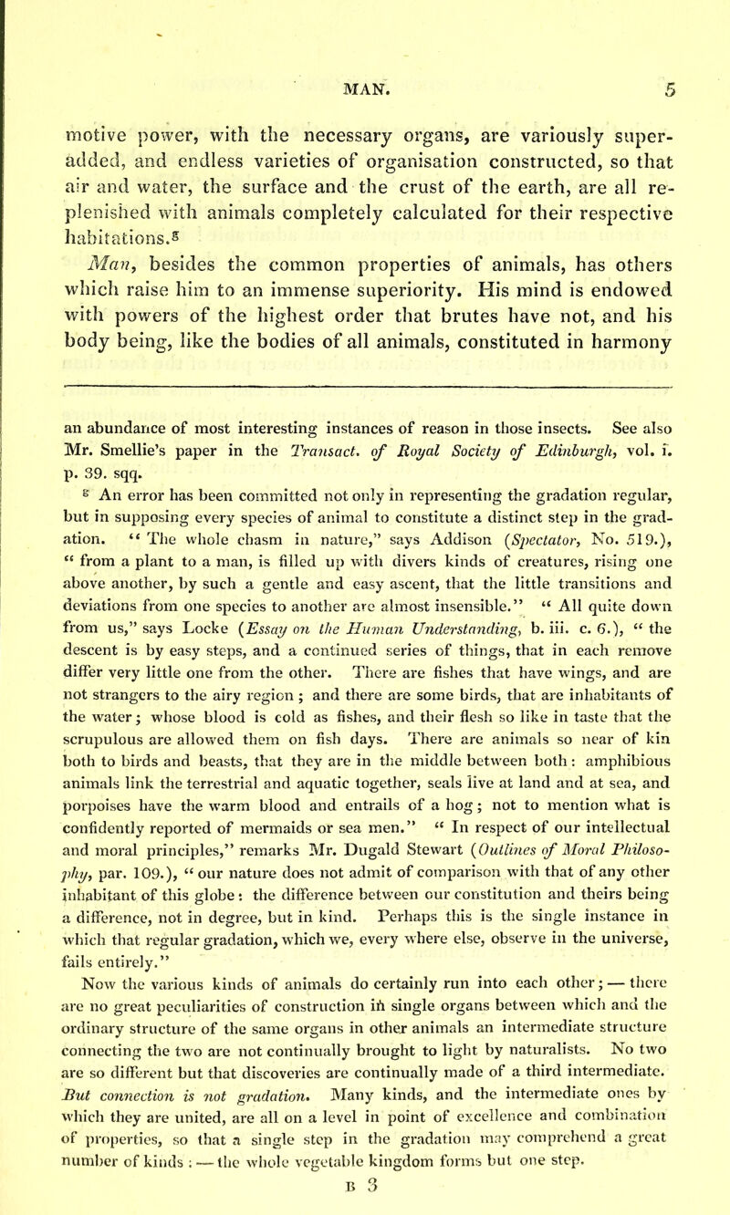 motive power, with the necessary organs, are variously super- added, and endless varieties of organisation constructed, so that air and water, the surface and the crust of the earth, are all re- plenished with animals completely calculated for their respective habitations.5 Man, besides the common properties of animals, has others which raise him to an immense superiority. His mind is endowed with powers of the In'ghest order that brutes have not, and his body being, like the bodies of all animals, constituted in harmony an abundance of most interesting instances of reason in those insects. See also Mr. Smellie's paper in the Transact, of Royal Society of Edinburgh, vol. i. p. 39. sqq. s An error has been committed not only in representing the gradation regular, but in supposing every species of animal to constitute a distinct step in the grad- ation.  The whole chasm in nature, says Addison (^S2)ectator, No. 519.),  from a plant to a man, is filled up vvith divers kinds of creatures, rising one above another, by such a gentle and easy ascent, that the little transitions and deviations from one species to another are almost insensible.  All quite down from us, says Locke {Essay on the Human Understanding, b. iii. c. 6.), the descent is by easy steps, and a continued series of things, that in each remove differ very little one from the other. There are fishes that have wings, and are not strangers to the airy region ; and there are some birds, that are inhabitants of the water; whose blood is cold as fishes, and their flesh so like in taste that the scrupulous are allowed them on fish days. There are animals so near of kin both to birds and beasts, that they are in the middle between both; amphibious animals link the terrestrial and aquatic together, seals live at land and at sea, and porpoises have the warm blood and entrails of a hog; not to mention what is confidently reported of mermaids or sea men.  In respect of our intellectual and moral principles, remarks Mr. Dugald Stewart {Outliyies of Moral Philoso- phy, par. 109.),  our nature does not admit of comparison with that of any other inhabitant of this globe : the difference between our constitution and theirs being a difference, not in degree, but in kind. Perhaps this is the single instance in which that regular gradation, which we, every where else, observe in the universe, fails entirely. Now the various kinds of animals do certainly run into each other; — there are no great peculiarities of construction ih single organs between which and the ordinary structure of the same organs in other animals an intermediate structure connecting the two are not continually brought to light by naturalists. No two are so different but that discoveries are continually made of a third intermediate. But comiection is 7iot gradation. Many kinds, and the intermediate ones by which they are united, are all on a level in point of excellence and combination of properties, so that a single step in the gradation may comprehend a great number of kinds ; — the whole vegetable kingdom forms but one step.