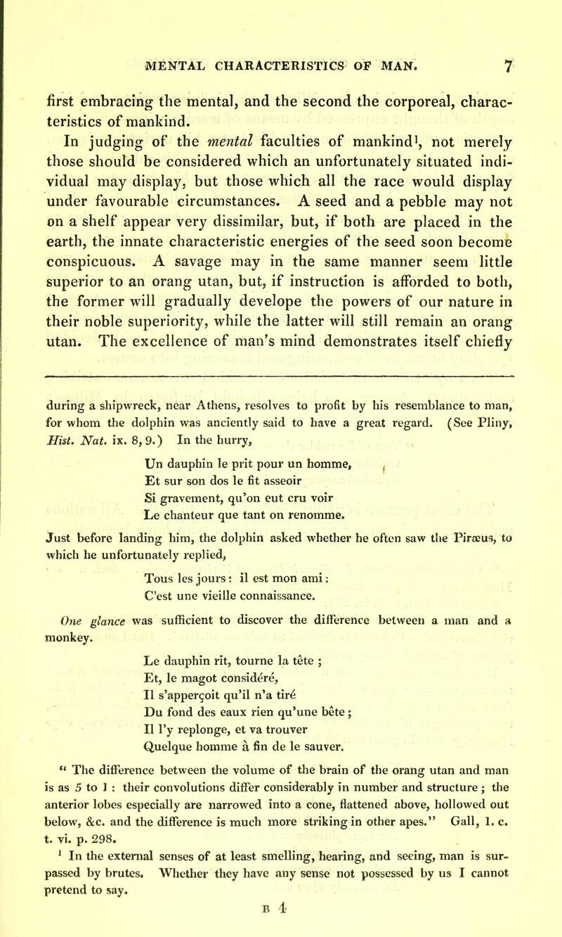 first embracing the mental, and the second the corporeal, charac- teristics of mankind. In judging of* the mental faculties of mankind^, not merely those should be considered which an unfortunately situated indi- vidual may display, but those which all the race would display under favourable circumstances. A seed and a pebble may not on a shelf appear very dissimilar, but, if both are placed in the earth, the innate characteristic energies of the seed soon become conspicuous. A savage may in the same manner seem little superior to an orang utan, but, if instruction is afforded to both, the former will gradually develope the powers of our nature in their noble superiority, while the latter will still remain an orang utan. The excellence of man's mind demonstrates itself chiefly during a shipwreck, near Athens, resolves to profit by his resemblance to man, for whom the dolphin was anciently said to have a great regard. (See Pliny, Hist. Nat. ix. 8, 9.) In the hurry, Un dauphin le prit pour un homme, ^ Et sur son dos le fit asseoir Si gravement, qu'on eut cru voir Le chanteur que tant on renomme. Just before landing him, the dolphin asked whether he often saw the Pirceus, to which he unfortunately replied, Tous les jours: il est mon ami: C'est une vieille connaissance. One glance was sufficient to discover the difference between a man and a monkey. Le dauphin rit, tourne la tete ; Et, le magot considere, II s'apper^oit qu'il n'a tir^ Du fond des eaux rien qu'une bete; II I'y replonge, et va trouver Quelque homme a fin de le sauver.  The difference between the volume of the brain of the orang utan and man is as 5 to 1 : their convolutions differ considerably in number and structure; the anterior lobes especially are narrowed into a cone, flattened above, hollowed out below, &c. and the difference is much more striking in other apes. Gall, 1. c. t. vi. p. 298. ' In the external senses of at least smelling, hearing, and seeing, man is sur- passed by brutes. Whether they have any sense not possessed by us I cannot pretend to say. B 4