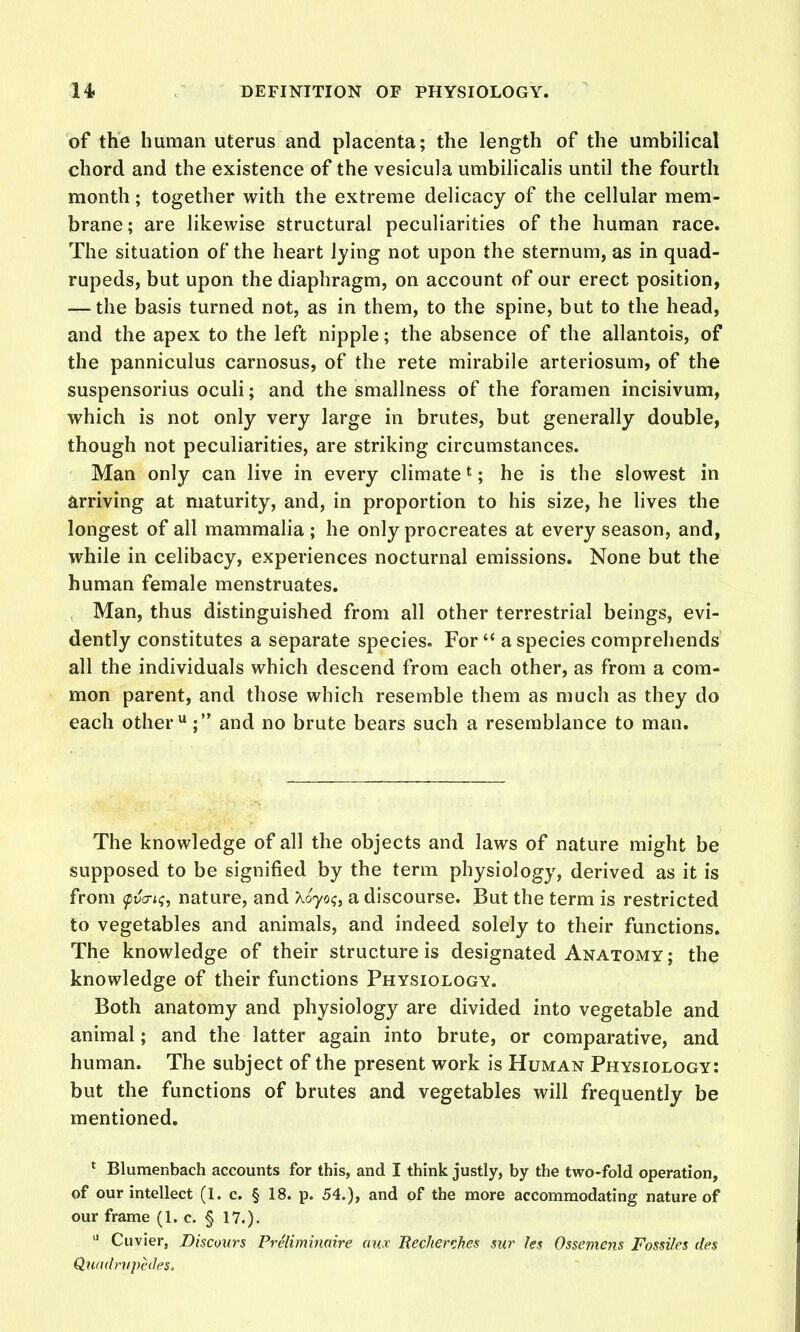 of the human uterus and placenta; the length of the umbilical chord and the existence of the vesicula umbilicalis until the fourth month; together with the extreme delicacy of the cellular mem- brane ; are likewise structural peculiarities of the human race. The situation of the heart lying not upon the sternum, as in quad- rupeds, but upon the diaphragm, on account of our erect position, — the basis turned not, as in them, to the spine, but to the head, and the apex to the left nipple; the absence of the allantois, of the panniculus carnosus, of the rete mirabile arteriosum, of the suspensorius oculi; and the smallness of the foramen incisivum, which is not only very large in brutes, but generally double, though not peculiarities, are striking circumstances. Man only can live in every climate *; he is the slowest in arriving at maturity, and, in proportion to his size, he lives the longest of all mammalia ; he only procreates at every season, and, while in celibacy, experiences nocturnal emissions. None but the human female menstruates. Man, thus distinguished from all other terrestrial beings, evi- dently constitutes a separate species. For  a species comprehends all the individuals which descend from each other, as from a com- mon parent, and those which resemble them as much as they do each other; and no brute bears such a resemblance to man. The knowledge of all the objects and laws of nature might be supposed to be signified by the term physiology, derived as it is from fvo-K;, nature, and Xoyoq, a discourse. But the term is restricted to vegetables and animals, and indeed solely to their functions. The knowledge of their structure is designated Anatomy; the knowledge of their functions Physiology. Both anatomy and physiology are divided into vegetable and animal; and the latter again into brute, or comparative, and human. The subject of the present work is Human Physiology: but the functions of brutes and vegetables will frequently be mentioned. * Blumenbach accounts for this, and I think justly, by the two-fold operation, of our intellect (1. c. § 18. p. 54.), and of the more accommodating nature of our frame (1. c. § 17.). ^ Cuvier, Biscours Preliminaire mix Bechenhea sur les Ossemeyis Fossiles des Qxiadnipcdes.