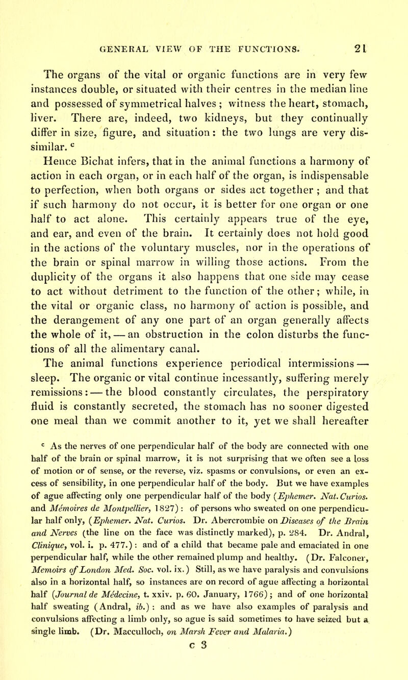 The organs of the vital or organic functions are in very few- instances double, or situated with their centres in the median line and possessed of symmetrical halves ; witness the heart, stomach, liver. There are, indeed, two kidneys, but they continually differ in size, figure, and situation: the two lungs are very dis- similar. Hence Bichat infers, that in the animal functions a harmony of action in each organ, or in each half of the organ, is indispensable to perfection, when both organs or sides act together ; and that if such harmony do not occur, it is better for one organ or one half to act alone. This certainly appears true of the eye, and ear, and even of the brain. It certainly does not hold good in the actions of the voluntary muscles, nor in the operations of the brain or spinal marrow in willing those actions. From the duplicity of the organs it also happens that one side may cease to act without detriment to the function of the other; while, in the vital or organic class, no harmony of action is possible, and the derangement of any one part of an organ generally affects the whole of it, — an obstruction in the colon disturbs the func- tions of all the alimentary canal. The animal functions experience periodical intermissions — sleep. The organic or vital continue incessantly, suffering merely remissions: — the blood constantly circulates, the perspiratory fluid is constantly secreted, the stomach has no sooner digested one meal than we commit another to it, yet we shall hereafter ^ As the nerves of one perpendicular half of the body are connected with one half of the brain or spinal marrow, it is not surprising that we often see a loss of motion or of sense, or the reverse, viz. spasms or convulsions, or even an ex- cess of sensibility, in one perpendicular half of the body. But we have examples of ague affecting only one perpendicular half of the body [Ephemer. Nat. Curios. and Memoires de Montpellier, 1827): of persons who sweated on one perpendicu- lar half only, (Ephenier. Nat. Curios. Dr. Abercrombie on Diseases of the Brain and Nerves (the line on the face was distinctly marked), p. 284. Dr. Andral, Clinique, vol. i. p. 477.) : and of a child that became pale and emaciated in one perpendicular half, while the other remained plump and healtliy. (Dr. Falconer, Memoirs of London Med. Soc. vol. ix.) Still, as we have paralysis and convulsions also in a horizontal half, so instances are on record of ague affecting a horizontal half {Journal de Medecine, t. xxiv. p. 60. January, 1766); and of one horizontal half sweating (Andral, ib.) : and as we have also examples of paralysis and convulsions affecting a limb only, so ague is said sometimes to have seized but a single limb. (Dr. Macculloch, on Marsh Fever and Malaria.) c 3