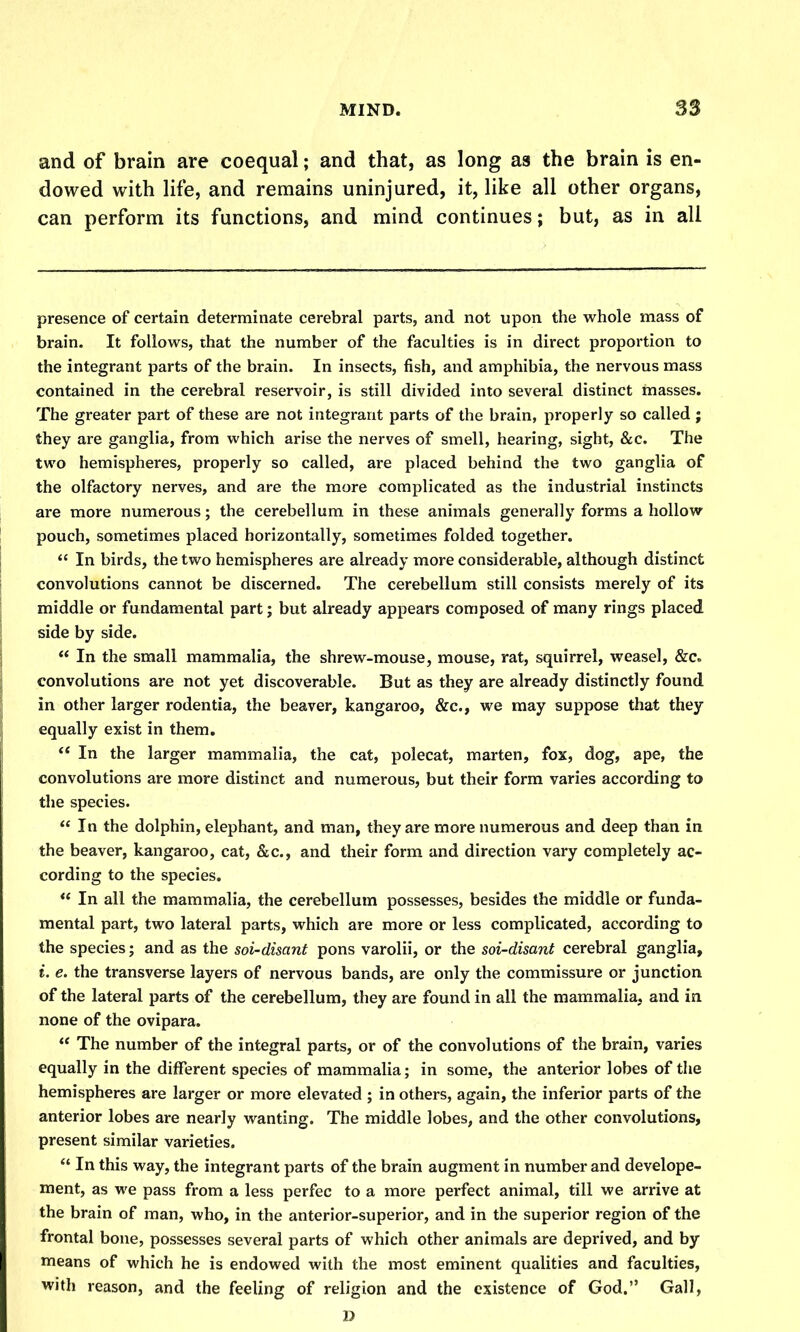 and of brain are coequal; and that, as long as the brain is en- dowed with life, and remains uninjured, it, like all other organs, can perform its functions, and mind continues; but, as in all presence of certain determinate cerebral parts, and not upon the whole mass of brain. It follows, that the number of the faculties is in direct proportion to the integrant parts of the brain. In insects, fish, and amphibia, the nervous mass contained in the cerebral reservoir, is still divided into several distinct masses. The greater part of these are not integrant parts of the brain, properly so called j they are ganglia, from which arise the nerves of smell, hearing, sight, &c. The two hemispheres, properly so called, are placed behind the two ganglia of the olfactory nerves, and are the more complicated as the industrial instincts are more numerous; the cerebellum in these animals generally forms a hollow pouch, sometimes placed horizontally, sometimes folded together.  In birds, the two hemispheres are already more considerable, although distinct convolutions cannot be discerned. The cerebellum still consists merely of its middle or fundamental part; but already appears composed of many rings placed side by side. ** In the small mammalia, the shrew-mouse, mouse, rat, squirrel, weasel, &c. convolutions are not yet discoverable. But as they are already distinctly found in other larger rodentia, the beaver, kangaroo, &c., we may suppose that they equally exist in them,  In the larger mammalia, the cat, polecat, marten, fox, dog, ape, the convolutions are more distinct and numerous, but their form varies according to the species.  In the dolphin, elephant, and man, they are more numerous and deep than in the beaver, kangaroo, cat, &c., and their form and direction vary completely ac- cording to the species.  In all the mammalia, the cerebellum possesses, besides the middle or funda- mental part, two lateral parts, which are more or less complicated, according to the species; and as the soi-disant pons varolii, or the soi-disant cerebral ganglia, i. e. the transverse layers of nervous bands, are only the commissure or junction of the lateral parts of the cerebellum, they are found in all the mammalia, and in none of the ovipara.  The number of the integral parts, or of the convolutions of the brain, varies equally in the different species of mammalia; in some, the anterior lobes of the hemispheres are larger or more elevated ; in others, again, the inferior parts of the anterior lobes are nearly wanting. The middle lobes, and the other convolutions, present similar varieties.  In this way, the integrant parts of the brain augment in number and develope- ment, as we pass from a less perfec to a more perfect animal, till we arrive at the brain of man, who, in the anterior-superior, and in the superior region of the frontal bone, possesses several parts of which other animals are deprived, and by means of which he is endowed with the most eminent qualities and faculties, with reason, and the feeling of religion and the existence of God. Gall, D