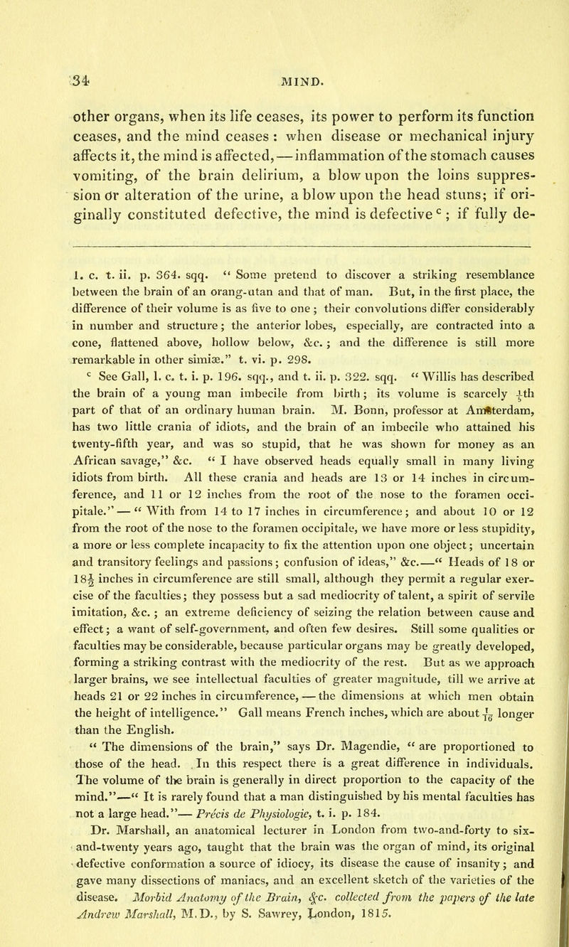 Other organs, when its life ceases, its power to perform its function ceases, and the mind ceases : when disease or mechanical injury affects it, the mind is affected,—inflammation of the stomach causes vomiting, of the brain delirium, a blow upon the loins suppres- sion Or alteration of the urine, a blow upon the head stuns; if ori- ginally constituted defective, the mind is defective ; if fully de- 1. c. t. ii. p. 364. sqq. Some pretend to discover a striking resemblaiiGe between the brain of an orang-utan and that of man. But, in the first place, the difference of their volume is as five to one ; their convolutions differ considerably in number and structure; the anterior lobes, especially, are contracted into a cone, flattened above, hollow below, &c. ; and the difference is still more remarkable in other simiae. t. vi. p. 298. See Gall, 1. c. t. i. p. 196. sqq., and t. ii. p. 322. sqq.  Willis has described the brain of a young man imbecile from birth; its volume is scarcely ith part of that of an ordinary human brain. M. Bonn, professor at AnHterdam, has two little crania of idiots, and the brain of an imbecile who attained his twenty-fifth year, and was so stupid, that he was shown for money as an African savage, &c.  I have observed heads equally small in many living idiots from birth. All these crania and heads are 13 or 14 inches in circum- ference, and 11 or 12 inches from the root of the nose to the foramen occi- pitale.''— With from 14 to 17 inches in circumference; and about 10 or 12 from the root of the nose to the foramen occipitale, we have more or less stupidity, a more or less complete incapacity to fix the attention upon one object; uncertain and transitory feelings and passions; confusion of ideas, &c  Heads of 18 or 18^ inches in circumference are still small, although they permit a regular exer- cise of the faculties; they possess but a sad mediocrity of talent, a spirit of servile imitation, &c. ; an extreme deficiency of seizing the relation between cause and effect; a want of self-government, and often few desires. Still some qualities or faculties may be considerable, because particular organs may be greatly developed, forming a striking contrast with the mediocrity of the rest. But as we approach larger brains, we see intellectual faculties of greater magnitude, till we arrive at heads 21 or 22 inches in circumference,—the dimensions at which men obtain the height of intelligence. Gall means French inches, which are about -j'g longer than the English.  The dimensions of the brain, says Dr. Magendie,  are proportioned to those of the head. , In this respect there is a great difference in individuals. The volume of the brain is generally in direct proportion to the capacity of the mind.— It is rarely found that a man distinguished by his mental faculties has not a large head.— Precis de Fhysiologie, t. i. p. 184. Dr. Marshall, an anatomical lecturer in London from two-and-forty to six- and-twenty years ago, taught that the brain was the organ of mind, its original • defective conformation a source of idiocy, its disease the cause of insanity; and gave many dissections of maniacs, and an excellent sketch of the varieties of the disease. Morbid Anatonii/ of the Brain, <.^c. collected from the papers of the late Andrew Marshall, M,D., by S. Sawrey, liondon, 1815.