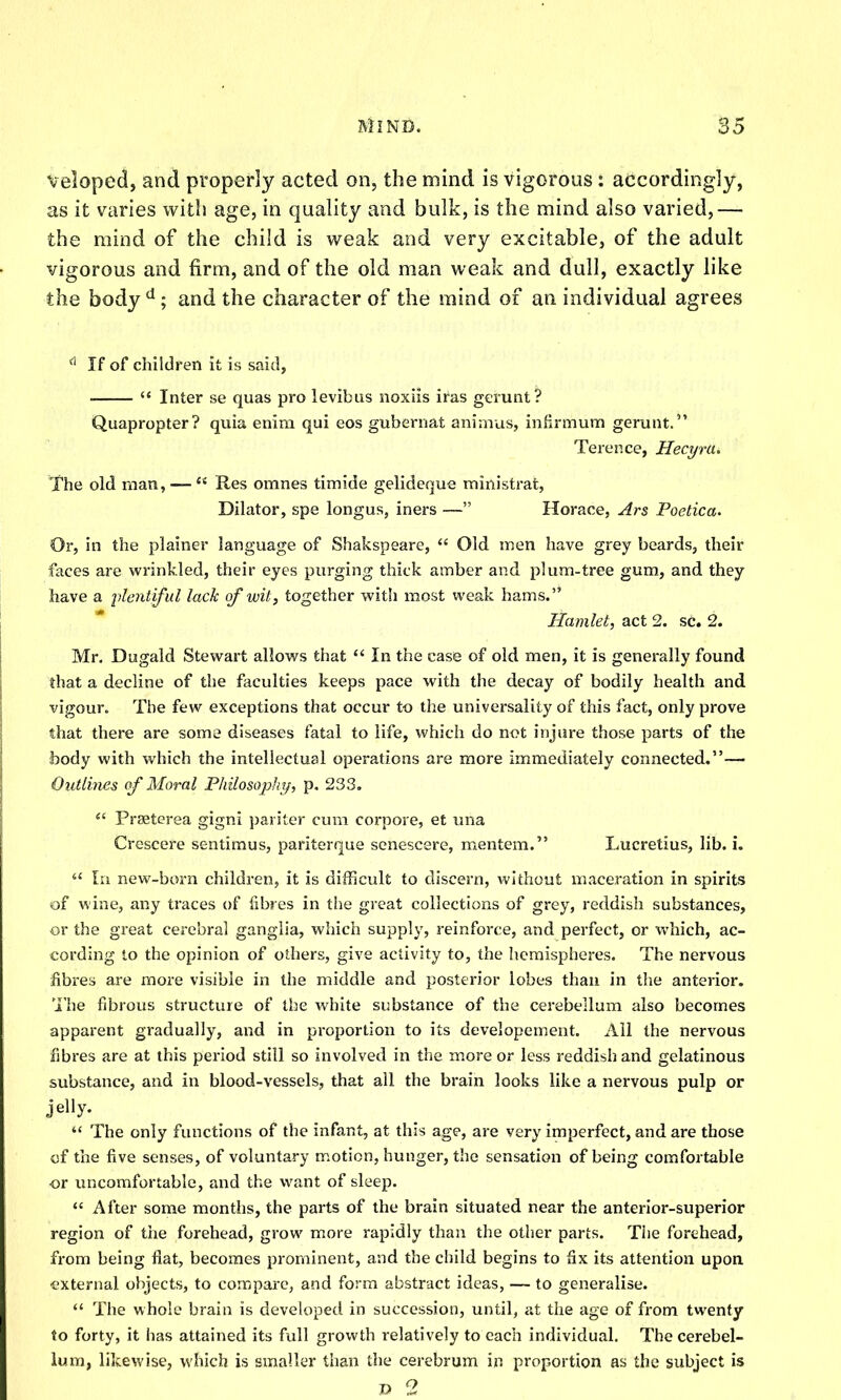 veloped, and properly acted on, the mind is vigorous: accordingly, as it varies with age, in quality and bulk, is the mind also varied,— the mind of the child is weak and very excitable, of the adult vigorous and firm, and of the old man weak and dull, exactly like the body^; and the character of the mind of an individual agrees ^ If of children it is said, '* Inter se quas pro levibus noxiis iras gerunt? Quapropter? qviia enim qui eos gubernat animus, infirmum gerunt. Terence, Hecyra. The old man, —  Res omnes timide gelideque ministrat, Dilator, spe longus, iners — Horace, Ars Poetica. Or, in the plainer language of Shakspeare,  Old men have grey beards, their faces are wrinkled, their eyes purging thick amber and plum-tree gum, and they have a plentiful lack of wit, together with most weak hams. Hamlet, act 2. sc. 2. Mr. Dugald Stewart allows that  In the case of old men, it is generally found that a decline of the faculties keeps pace with the decay of bodily health and vigour. The few exceptions that occur to the universality of this fact, only prove that there are some diseases fatal to life, which do not injure those parts of the body with which the intellectual operations are more immediately connected.— Outlines of Moral Philosophi/, p. 233. Preeterea gigni pariter cum corpore, et una Crescere sentimus, pariterque senescere, mentem. Lucretius, lib. i.  In new-born children, it is dil?icult to discern, without maceration in spirits of wine, any traces of fibres in the great collections of grey, reddish substances, or the great cerebral ganglia, which supply, reinforce, and perfect, or which, ac- cording to the opinion of others, give activity to, the hemispheres. The nervous fibres are more visible in the middle and posterior lobes than in the anterior. 'I'he fibrous structure of the white substance of the cerebellum also becomes apparent gradually, and in proportion to its developement. All the nervous fibres are at this period still so involved in the m.ore or less reddish and gelatinous substance, and in blood-vessels, that all the brain looks like a nervous pulp or jelly.  The only functions of the infant, at this age, are very imperfect, and are those of the five senses, of voluntary motion, hunger, the sensation of being comfortable or uncomfortable, and the want of sleep. <' After some months, the parts of the brain situated near the anterior-superior region of tlie forehead, grow more rapidly than the other parts. The forehead, from being fiat, becomes prominent, and the child begins to fix its attention upon I'Xternal objects, to compare, and form abstract ideas, — to generalise.  The whole brain is developed in succession, until, at the age of from twenty to forty, it has attained its full growth relatively to each individual. The cerebel- iunn, likewise, which is smaller than the cerebrum in proportion as the subject is D 2