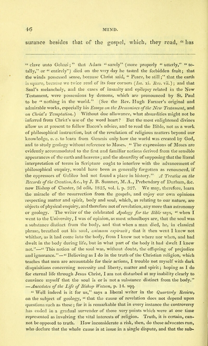 surance besides that of the gospel, which, they read, has *'clave unto Gehazi;  that Adam surely (more properly utterly, to- tally, or  entirely) died on the very day he tasted the forbidden fruit; that the winds possessed sense, because Christ said,  Peace, be still; that the earth is square, because we twice read of its four corners (Isa. xi. Ilev. vii.) ; and that Saul's melancholy, and the cases of insanity and epilepsy related in the Hew Testament, were possessions by demons, which are pronounced by St. Paul to be  nothing in the v/orld. (See the Rev. Hugh Farmer's original and admirable works, especially his Essays on the Demoniacs of the New Testament^ and on Christ's Temptation.) Without due allowance, what absurdities might not be inferred from Christ's use of the word heart? But the most enlightened divines allow us at present to follow Bacon's advice, and to read the Bible, not as a work of philosophical instruction, but of the revelation of religious matters beyond our Icnowledge, v. c. to learn from Genesis only how the world was created by God, and to study geology without reference to Moses.  The expressions of Moses are evidently accommodated to the first and familiar notions derived from the sensible appearances of the earth and heavens ; and the absurdity of supposing that the literal interpretation of terms in Scripture ought to interfere with the advancement of philosophical enquiry, would have been as generally forgotten as renounced, if the oppressors of Galileo had not found a place in history. A Treatise on the Records of the Creation, &c., by J. B. Sumner, M. A., Prebendary of Durham, &c. now Bishop of Chester, 3d edit. 1825, vol. i. p. 327. We may, therefore, learn the miracle of the resurrection from the gospels, and enjoy our own opinions respecting matter and spirit, body and soul, which, as relating to our nature, are objects of physical enquiry, and therefore not of revelation, any more than astronomy or geology. The writer of the celebrated Apologij for the Bible says,  when I went to the University, I was of opinion, as most schoolboys are, that the soul was a substance distinct from the body, and that when a man died, he, in classical phrase, breathed out his soul, animam expiravit; that it then went I knew not ■whither, as it had come into the body, from I knew not where nor when, and had dwelt in the body during life, but in what part of the body it had dwelt I knew not.— This notion of the soul was, without doubt, the offspring of prejudice and ignorance.— Believing as I do in the truth of the Christian religion, which teaches that men are accountable for their actions, I trouble not myself with dark disquisitions concerning necessity and liberty, matter and spirit; hoping as I do for eternal life through Jesus Christ, I am not disturbed at my inability clearly to convince myself that the soul is oris not a substance distinct from the body. —Anecdotes of the Life of Bishop Watson, p. 14. sqq.  Well indeed is it for us, says a liberal writer in the Quarterly Uevieiv, on the subject of geology,  that the cause of revelation does not depend upon questions such as these; for it is remarkable that in every instance the controversy has ended in a gradual surrender of those very points which were at one time represented as involving the vital interests of religion. Truth, it is certain, can- not be opposed to truth. How inconsiderate a risk, then, do those advocates run, who declare that the whole cause is at issue in a single dispute, and that the sub-