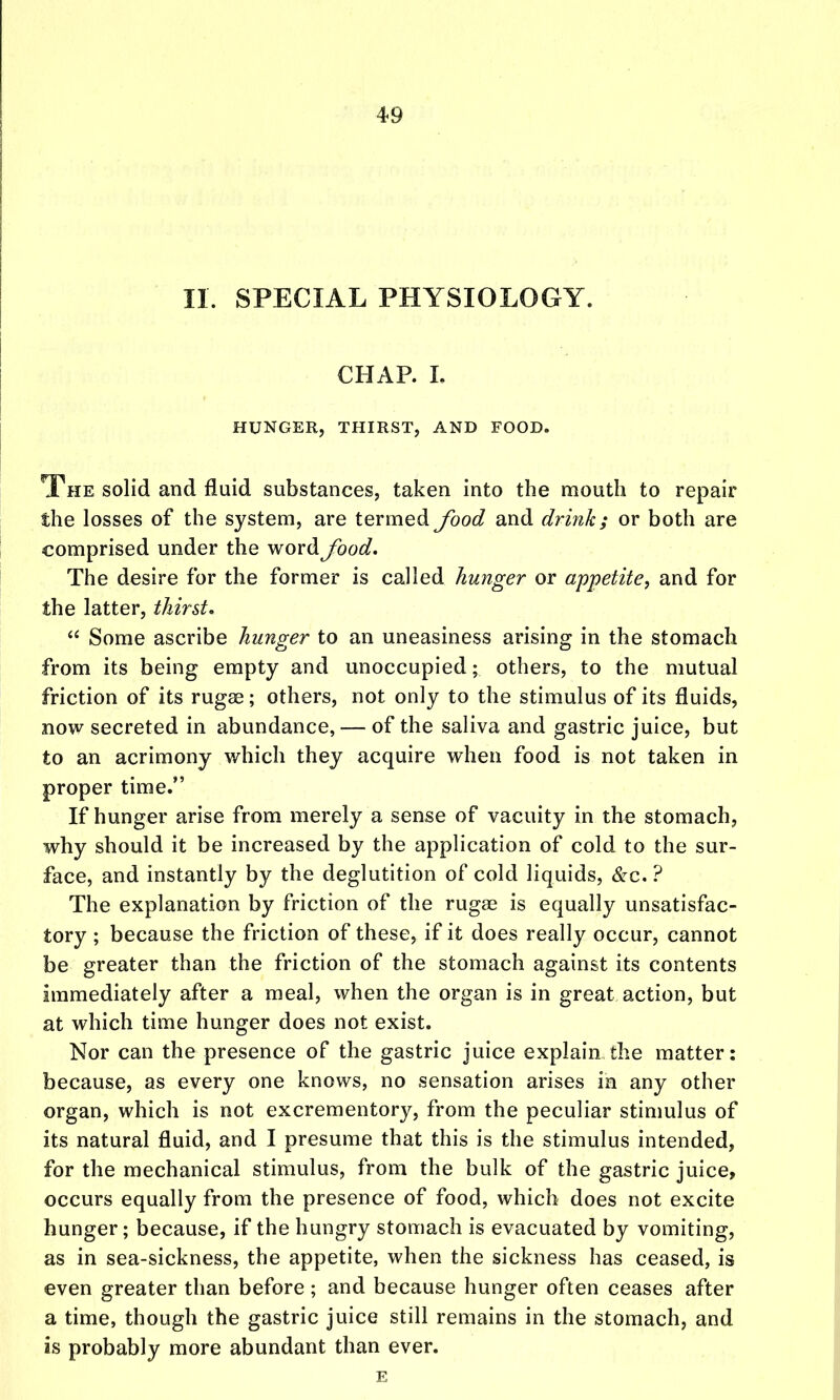 II. SPECIAL PHYSIOLOGY. CHAP. L HUNGER, THIRST, AND FOOD. The solid and fluid substances, taken into the mouth to repair the losses of the system, are termed food and drink; or both are comprised under the word food. The desire for the former is called hunger or appetite, and for the latter, thirst. Some ascribe hunger to an uneasiness arising in the stomach from its being empty and unoccupied; others, to the mutual friction of its rugae; others, not only to the stimulus of its fluids, now secreted in abundance, — of the saliva and gastric juice, but to an acrimony which they acquire when food is not taken in proper time. If hunger arise from merely a sense of vacuity in the stomach, why should it be increased by the application of cold to the sur- face, and instantly by the deglutition of cold liquids, &c. ? The explanation by friction of the rugae is equally unsatisfac- tory ; because the friction of these, if it does really occur, cannot be greater than the friction of the stomach against its contents immediately after a meal, when the organ is in great action, but at which time hunger does not exist. Nor can the presence of the gastric juice explain the matter: because, as every one knows, no sensation arises in any other organ, which is not excrementory, from the peculiar stimulus of its natural fluid, and I presume that this is the stimulus intended, for the mechanical stimulus, from the bulk of the gastric juice, occurs equally from the presence of food, which does not excite hunger; because, if the hungry stomach is evacuated by vomiting, as in sea-sickness, the appetite, when the sickness has ceased, is even greater than before ; and because hunger often ceases after a time, though the gastric juice still remains in the stomach, and is probably more abundant than ever.