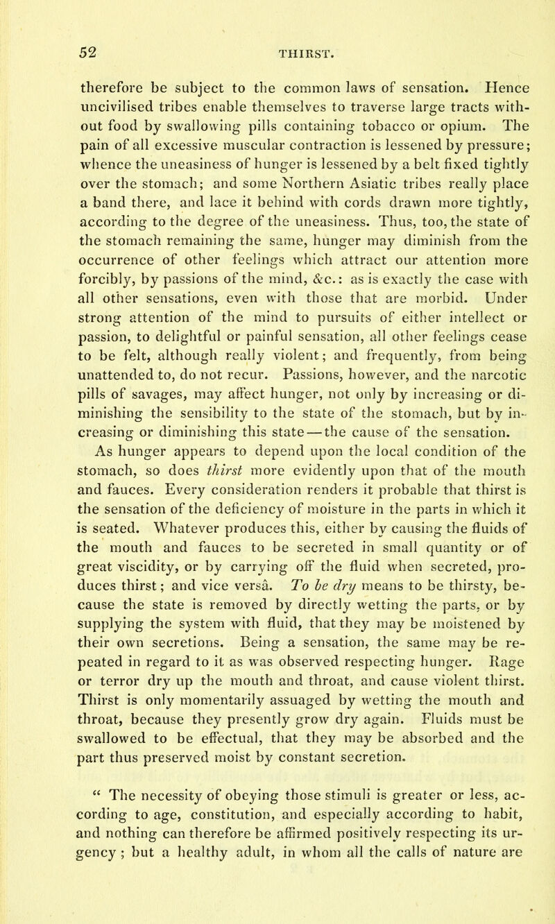 therefore be subject to the common laws of sensation. Hence uncivilised tribes enable themselves to traverse large tracts with- out food by swallowing pills containing tobacco or opium. The pain of all excessive muscular contraction is lessened by pressure; whence the uneasiness of hunger is lessened by a belt fixed tightly over the stomach; and some Northern Asiatic tribes really place a band there, and lace it behind with cords drawn more tightly, according to the degree of the uneasiness. Thus, too, the state of the stomach remaining the same, hunger may diminish from the occurrence of other feelings which attract our attention more forcibly, by passions of the mind, &c.: as is exactly the case with all other sensations, even with those that are morbid. Under strong attention of the mind to pursuits of either intellect or passion, to delightful or painful sensation, all other feelings cease to be felt, although really violent; and frequently, from being unattended to, do not recur. Passions, however, and the narcotic pills of savages, may affect hunger, not only by increasing or di- minishing the sensibility to the state of the stomach, but by in- creasing or diminishing this state — the cause of the sensation. As hunger appears to depend upon the local condition of the stomach, so does thirst more evidently upon that of the mouth and fauces. Every consideration renders it probable that thirst is the sensation of the deficiency of moisture in the parts in which it is seated. Whatever produces this, either by causing the fluids of the mouth and fauces to be secreted in small quantity or of great viscidity, or by carrying off the fluid when secreted, pro- duces thirst; and vice versa. To he dry means to be thirsty, be- cause the state is removed by directly wetting the parts, or by supplying the system with fluid, that they may be moistened by their own secretions. Being a sensation, the same may be re- peated in regard to it as was observed respecting hunger. Rage or terror dry up the mouth and throat, and cause violent thirst. Thirst is only momentarily assuaged by wetting the mouth and throat, because they presently grow dry again. Fluids must be swallowed to be effectual, that they may be absorbed and the part thus preserved moist by constant secretion.  The necessity of obeying those stimuli is greater or less, ac- cording to age, constitution, and especially according to habit, and nothing can therefore be affirmed positively respecting its ur- gency ; but a healthy adult, in whom all the calls of nature are