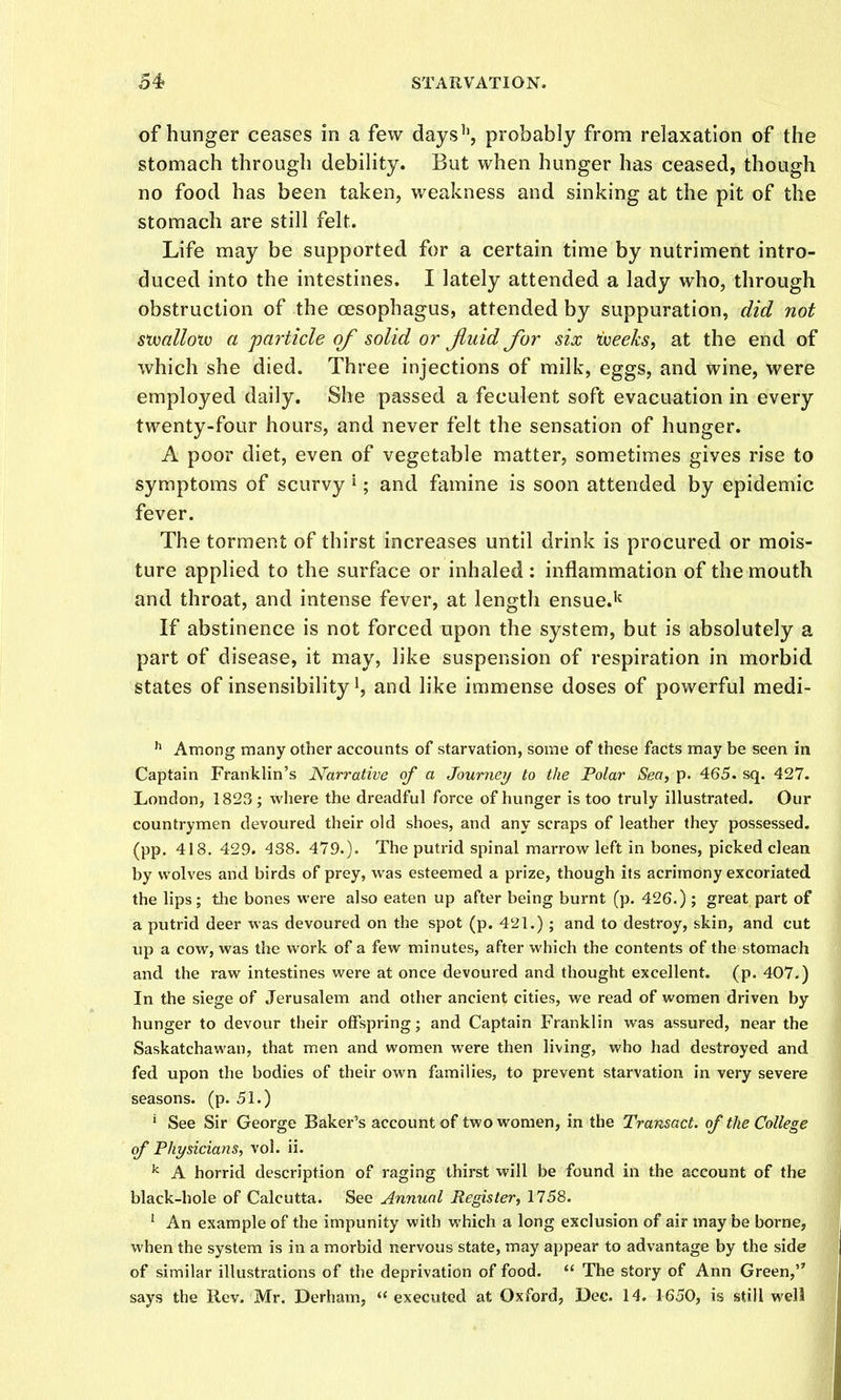 of hunger ceases in a few days'', probably from relaxation of the stomach through debility. But when hunger has ceased, though no food has been taken, weakness and sinking at the pit of the stomach are still felt. Life may be supported for a certain time by nutriment intro- duced into the intestines. I lately attended a lady who, through obstruction of the oesophagus, attended by suppuration, did not stvallotv a particle of solid or Jluid for six ijoeeks^ at the end of which she died. Three injections of milk, eggs, and wine, were employed daily. She passed a feculent soft evacuation in every twenty-four hours, and never felt the sensation of hunger. A poor diet, even of vegetable matter, sometimes gives rise to symptoms of scurvy i; and famine is soon attended by epidemic fever. The torment of thirst increases until drink is procured or mois- ture applied to the surface or inhaled : inflammation of the mouth and throat, and intense fever, at length ensue.'^ If abstinence is not forced upon the system, but is absolutely a part of disease, it may, like suspension of respiration in morbid states of insensibility!, and like immense doses of powerful medi- ^ Among many other accounts of starvation, some of these facts may be seen in Captain Franklin's Narrative of a Journey to the Polar Sea, p. 465. sq. 427. London, 1823; where the dreadful force of hunger is too truly illustrated. Our countrymen devoured their old shoes, and any scraps of leather they possessed, (pp. 418. 429. 438. 479.). The putrid spinal marrow left in bones, picked clean by wolves and birds of prey, was esteemed a prize, though its acrimony excoriated the lips; the bones were also eaten up after being burnt (p. 426.); great part of a putrid deer was devoured on the spot (p. 421.) ; and to destroy, skin, and cut up a cow, was the work of a few minutes, after which the contents of the stomach and the raw intestines were at once devoured and thought excellent, (p. 407.) In the siege of Jerusalem and other ancient cities, we read of women driven by hunger to devour their offspring; and Captain Franklin was assured, near the Saskatchawan, that men and women were then living, who had destroyed and fed upon the bodies of their own families, to prevent starvation in very severe seasons, (p. 51.) ' See Sir George Baker's account of two women, in the Transact, of the College of Physicians, vol. ii. ^ A horrid description of raging thirst will be found in the account of the black-hole of Calcutta. See Annual Register^ 1758. * An example of the impunity with which a long exclusion of air may be borne, when the system is in a morbid nervous state, may appear to advantage by the side of similar illustrations of the deprivation of food.  The story of Ann Green, says the Rev. Mr. Derham,  executed at Oxford, Dee. 14. 1650, is still well