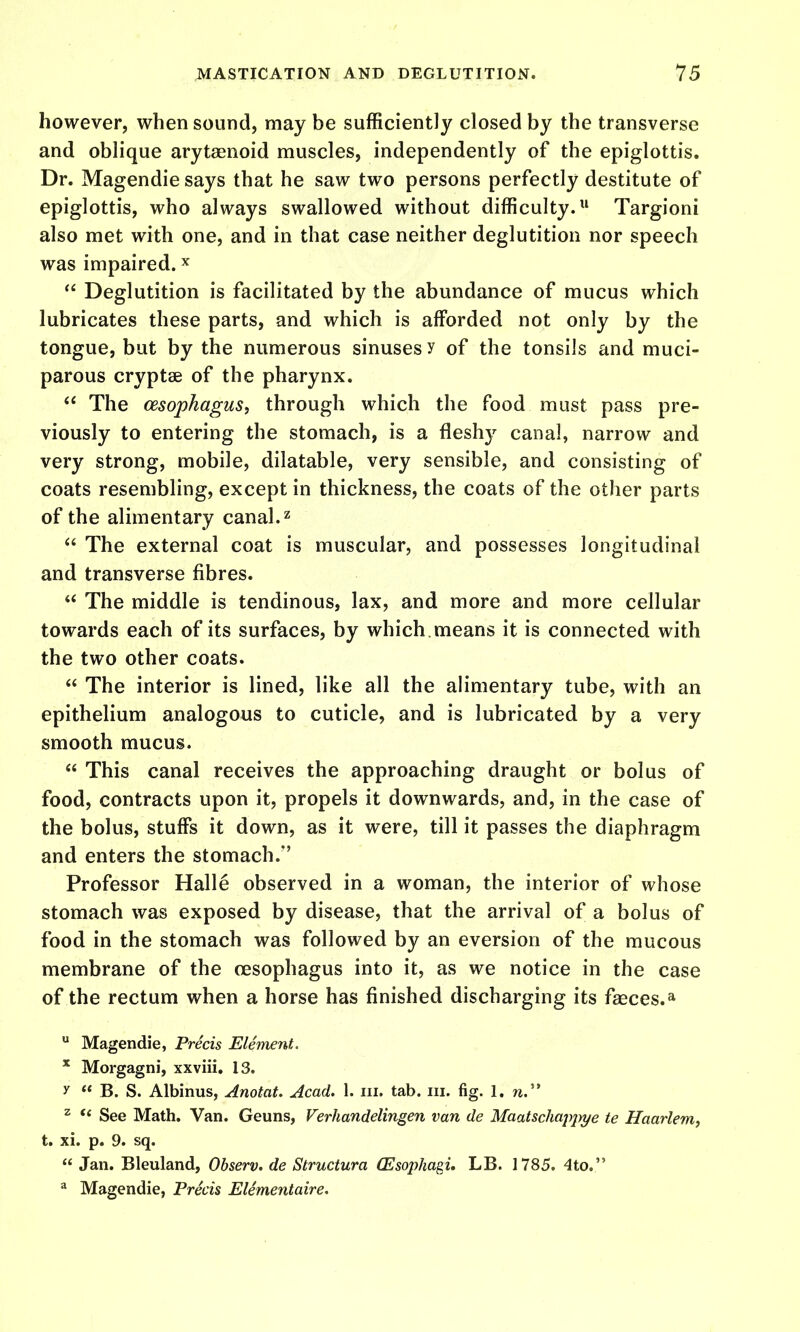 however, when sound, may be sufficiently closed by the transverse and oblique arytaenoid muscles, independently of the epiglottis. Dr. Magendie says that he saw two persons perfectly destitute of epiglottis, who always swallowed without difficulty. Targioni also met with one, and in that case neither deglutition nor speech was impaired. ^  Deglutition is facilitated by the abundance of mucus which lubricates these parts, and which is afforded not only by the tongue, but by the numerous sinuses y of the tonsils and muci- parous cryptse of the pharynx.  The oesophagus, through which the food must pass pre- viously to entering the stomach, is a fleshj^ canal, narrow and very strong, mobile, dilatable, very sensible, and consisting of coats resembling, except in thickness, the coats of the other parts of the alimentary canal. ^  The external coat is muscular, and possesses longitudinal and transverse fibres.  The middle is tendinous, lax, and more and more cellular towards each of its surfaces, by which , means it is connected with the two other coats.  The interior is lined, like all the alimentary tube, with an epithelium analogous to cuticle, and is lubricated by a very smooth mucus.  This canal receives the approaching draught or bolus of food, contracts upon it, propels it downwards, and, in the case of the bolus, stuffs it down, as it were, till it passes the diaphragm and enters the stomach.*' Professor Halle observed in a woman, the interior of whose stomach was exposed by disease, that the arrival of a bolus of food in the stomach was followed by an eversion of the mucous membrane of the oesophagus into it, as we notice in the case of the rectum when a horse has finished discharging its faeces.*  Magendie, Precis Element. * Morgagni, xxviii. 13. y  B. S. Albinus, Anotat. Acad. 1. iii. tab. iii. fig. I. w. ^ *' See Math. Van. Geuns, Verhandelingen van de Maatschappi/e te Haarlem, t. xi. p. 9. sq.  Jan. Bleuland, Observ. de Structura (Esophagi. LB. 1785. 4to. ^ Magendie, Precis Elementaire.