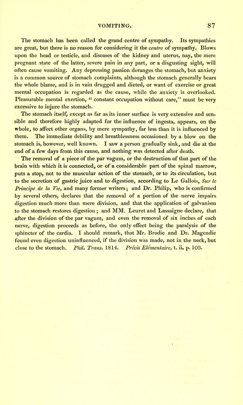 The stomach has been called the grand centre of sympathy. Its sympathies are great, but there is no reason for considering it the centre of sympathy. Blows upon the head or testicle, and diseases of the kidney and uterus, nay, the mere pregnant state of the latter, severe pain in any part, or a disgusting sight, will often cause vomiting. Any depressing passion deranges the stomach, but anxiety is a common source of stomach complaints, although the stomach generally bears the whole blame, and is in vain drugged and dieted, or want of exercise or great mental occupation is regarded as the cause, while the anxiety is overlooked. Pleasurable mental exertion,  constant occupation without care, must be very excessive to injure the stomach. The stomach itself, except as far as its inner surface is very extensive and sen- sible and therefore highly adapted for the influence of ingesta, appears, on the whole, to affect other organs, by mere sympathy, far less than it is influenced by them. The immediate debility and breathlessness occasioned by a blow on the stomach is, however, well known. I saw a person gradually sink, and die at the end of a few days from this cause, and nothing was detected after death. The removal of a piece of the par vagum, or the destruction of that part of the brain with which it is connected, or of a considerable part of the spinal marrow, puts a stop, not to the muscular action of the stomach, or to its circulation, but to the secretion of gastric juice and to digestion, according to Le Gallois, Sur le Principe de la Vie, and many former writers; and Dr. Philip, who is confirmed by several others, declares that the removal of a portion of the nerve impairs digestion much more than mere division, and that the application of galvanism to the stomach restores digestion ; and MM. Leuret and Lassaigne declare, that after the division of the par vagum, and even the removal of six inches of each nerve, digestion proceeds as before, the only effect being the paralysis of the sphincter of the cardia. I should remark, that Mr. Brodie and Dr. Magendie found even digestion uninfluenced, if the division was made, not in the neck, but close to the stomach. Phil, Trans. 1814. Precis Element aire, t. ii. p. 103.