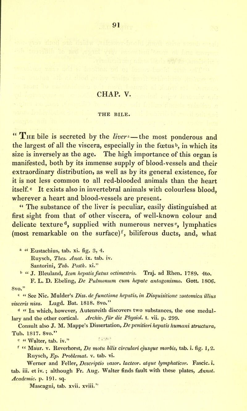 CHAP. V. THE BILE.  The bile is secreted by the liver^ — the most ponderous and the largest of all the viscera, especially in the fcetus^, in which its size is inversely as the age. The high importance of this organ is manifested, both by its immense supply of blood-vessels and their extraordinary distribution, as well as by its general existence, for it is not less common to all red-blooded animals than the heart itself, c It exists also in invertebral animals with colourless blood, wherever a heart and blood-vessels are present. *' The substance of the liver is peculiar, easily distinguished at first sight from that of other viscera, of well-known colour and delicate texture^, supplied with numerous nerveslymphatics (most remarkable on the surface)^, biliferous ducts, and, what ^  Eustachius, tab. xi. fig. 3, 4. Ruysch, Thes. AnaL ix. tab. iv, Santorini, Tab. Posth. xi. ^  J. Bleuland, Icon hepatisfoetus octimestris. Traj. ad Rhen. 1789. 4to. F. L. D. Ebeling, De Pulmonum cum hepate antagonismo. Gott. 1806. 8vo. <^  See Nic. Mulder's Diss, defunctione hepatis, in Disquisitione zootomica illius visceris nixa. Lugd. Bat. 1818. 8vo.  In which, however, Autenreith discovers two substances, the one medul- lary and the other cortical. Archiv.fiir die Physiol, t. vii. p. 299. Consult also J. M. Mappe's Dissertation, De penitiori hejmtis humani structural Tub. 1817. 8vo. e « Walter, tab. iv. ■ • ^  MaUr. v. Reverhorst, De motu hilis circulari ejusque morbis, tab. i. fig. 1,2. Ruysch, Ep. Problemat. v. tab. vi. Werner and Feller, Descriptio vasor. lacteor. atque lymphaticor. Fascic. i. tab. iii. et iv. ; although Fr. Aug. Walter finds fault with these plates, Annot. Academic, p. 191. sq. Mascagni, tab. xvii. xviii,