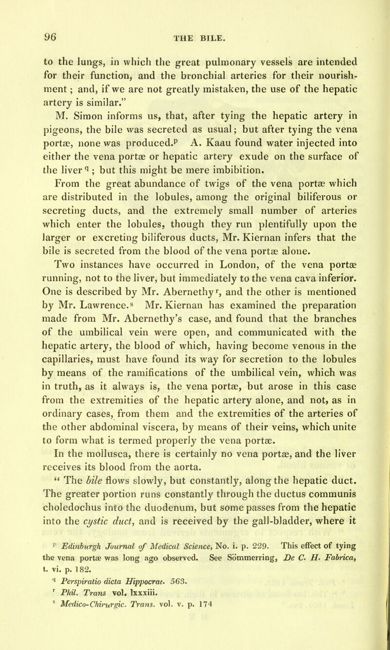 to the lungs, in which the great pulmonary vessels are intended for their function, and the bronchial arteries for their nourish- ment ; and, if we are not greatly mistaken, the use of the hepatic artery is similar. M. Simon informs us, that, after tying the hepatic artery in pigeons, the bile was secreted as usual; but after tying the vena portae, none was produced.P A. Kaau found water injected into either the vena portae or hepatic artery exude on the surface of the liver ^ ; but this might be mere imbibition. From the great abundance of twigs of the vena portae which are distributed in the lobules, among the original biliferous or secreting ducts, and the extremely small number of arteries which enter the lobules, though they run plentifully upon the larger or excreting biliferous ducts, Mr. Kiernan infers that the bile is secreted from the blood of the vena portae alone. Two instances have occurred in London, of the vena portae running, not to the liver, but immediately to the vena cava inferior. One is described by Mr. Abernethyr, and the other is mentioned by Mr. Lawrence. ^ Mr. Kiernan has examined the preparation made from Mr. Abernethy's case, and found that the branches of the umbilical vein were open, and communicated with the hepatic artery, the blood of which, having become venous in the capillaries, must have found its way for secretion to the lobules by means of the ramifications of the umbilical vein, which was in truth, as it always is, the vena portae, but arose in this case from the extremities of the hepatic artery alone, and not, as in ordinary cases, from them and the extremities of the arteries of the other abdominal viscera, by means of their veins, which unite to form what is termed properly the vena portae. In the mollusca, there is certainly no vena portae, and the liver receives its blood from the aorta.  The bile flows slowly, but constantly, along the hepatic duct. The greater portion runs constantly through the ductus communis choledochus into the duodenum, but some passes from the hepatic into the cystic duct, and is received by the gall-bladder, where it p Edinhtirgh Journal of Medical Science, No. i. p. 229. This effect of tying the vena portae was long ago observed. See Sommerring, De C H. Fahrica, t. vi. p. 182. Perspiratio dicta Hippocrac- 563. Phil. Trans vol, Isxxiii. * Medico-Chirqtrgic. Trans, vol. v. p. 174