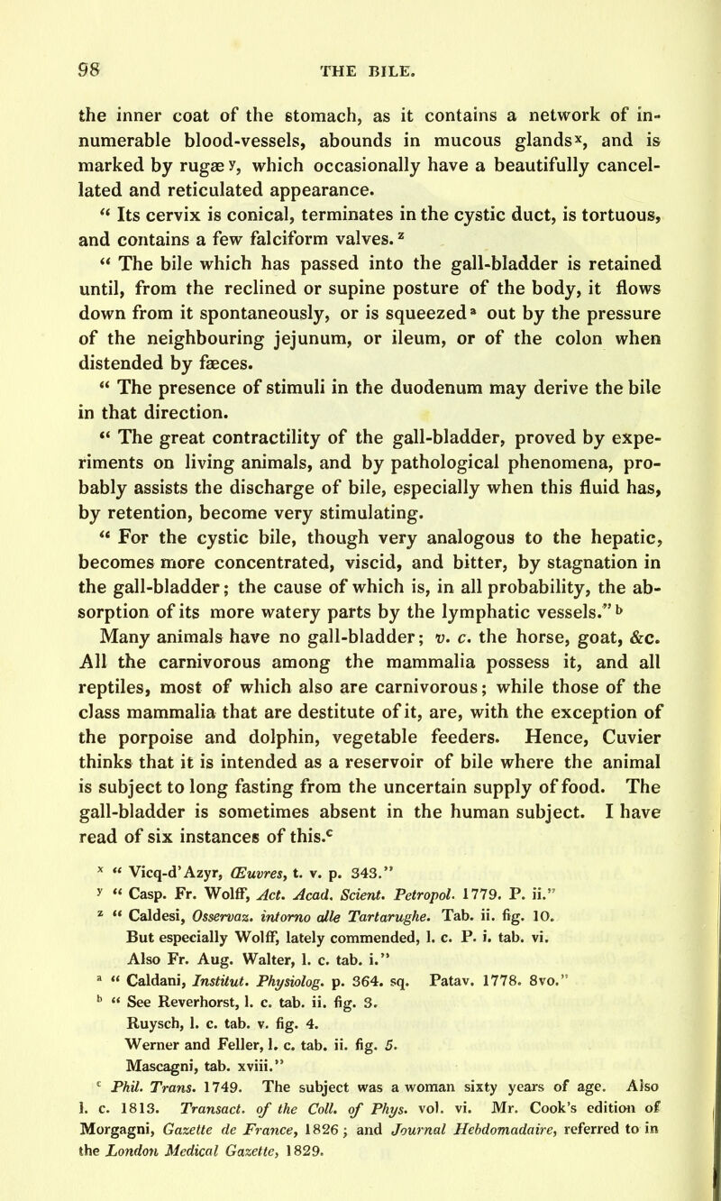 the inner coat of the stomach, as it contains a network of in- numerable blood-vessels, abounds in mucous glandsx, and is marked by rugae y, which occasionally have a beautifully cancel- lated and reticulated appearance.  Its cervix is conical, terminates in the cystic duct, is tortuous, and contains a few falciform valves. ^  The bile which has passed into the gall-bladder is retained until, from the reclined or supine posture of the body, it flows down from it spontaneously, or is squeezed'' out by the pressure of the neighbouring jejunum, or ileum, or of the colon when distended by faeces.  The presence of stimuli in the duodenum may derive the bile in that direction. ** The great contractility of the gall-bladder, proved by expe- riments on living animals, and by pathological phenomena, pro- bably assists the discharge of bile, especially when this fluid has, by retention, become very stimulating.  For the cystic bile, though very analogous to the hepatic, becomes more concentrated, viscid, and bitter, by stagnation in the gall-bladder; the cause of which is, in all probability, the ab- sorption of its more watery parts by the lymphatic vessels.^' ^ Many animals have no gall-bladder; v. c, the horse, goat, &c. All the carnivorous among the mammalia possess it, and all reptiles, most of which also are carnivorous; while those of the class mammalia that are destitute of it, are, with the exception of the porpoise and dolphin, vegetable feeders. Hence, Cuvier thinks that it is intended as a reservoir of bile where the animal is subject to long fasting from the uncertain supply of food. The gall-bladder is sometimes absent in the human subject. I have read of six instances of this.^ ^  Vicq-d'Azyr, (Euvres, t. v. p. 343. y « Casp. Fr. Wolff, ^ct. Acad. Scient. Petropol. 1779. P. ii. 2  Caldesi, Osservaz. intorno die Tartarughe. Tab. ii. fig. 10. But especially Wolff, lately commended, 1. c. P. i. tab. vi. Also Fr. Aug. Walter, 1. c. tab. i. ^  Caldani, Institut. Physiolog. p. 364. sq. Patav. 1778. 8vo.  See Reverhorst, 1. c. tab. ii. fig. 3. Ruysch, 1. c. tab. v. fig. 4. Werner and Feller, 1. c, tab, ii. fig. 5. Mascagni, tab. xviii. *^ Phil. Trans. 1749. The subject was a woman sixty years of age. Also I. c. 1813. Transact, of the Coll. of Phys. vol. vi. Mr. Cook's edition of Morgagni, Gazette de France^ 1826; and Journal Hebdomadaire, referred to in the London Medical Gazette, 1829.
