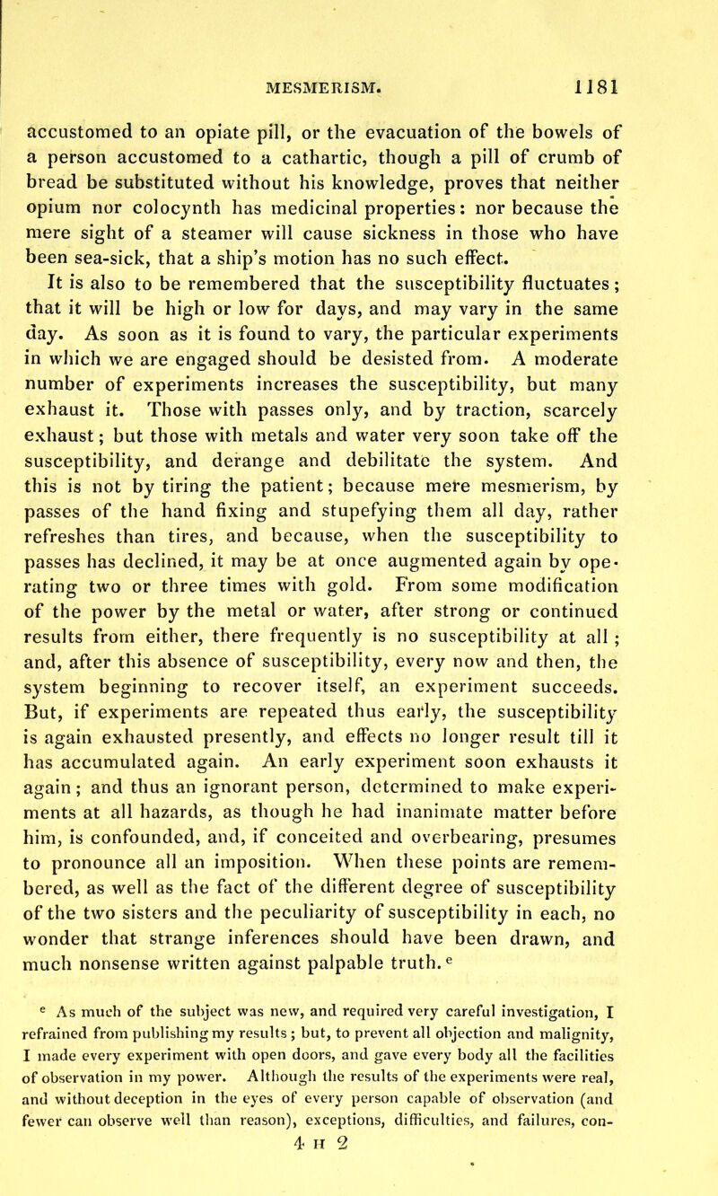 accustomed to an opiate pill, or the evacuation of the bowels of a person accustomed to a cathartic, though a pill of crumb of bread be substituted without his knowledge, proves that neither opium nor colocynth has medicinal properties: nor because the mere sight of a steamer will cause sickness in those who have been sea-sick, that a ship's motion has no such effect. It is also to be remembered that the susceptibility fluctuates; that it will be high or low for days, and may vary in the same day. As soon as it is found to vary, the particular experiments in which we are engaged should be desisted from. A moderate number of experiments increases the susceptibility, but many exhaust it. Those with passes only, and by traction, scarcely exhaust; but those with metals and water very soon take off the susceptibility, and derange and debilitate the system. And this is not by tiring the patient; because mere mesmerism, by passes of the hand fixing and stupefying them all day, rather refreshes than tires, and because, when the susceptibility to passes has declined, it may be at once augmented again by ope- rating two or three times with gold. From some modification of the power by the metal or water, after strong or continued results from either, there frequently is no susceptibility at all ; and, after this absence of susceptibility, every now and then, the system beginning to recover itself, an experiment succeeds. But, if experiments are repeated thus early, the susceptibilitj- is again exhausted presently, and effects no longer result till it has accumulated again. An early experiment soon exhausts it again; and thus an ignorant person, determined to make experi- ments at all hazards, as though he had inanimate matter before him, is confounded, and, if conceited and overbearing, presumes to pronounce all an imposition. When these points are remem- bered, as well as the fact of the different degree of susceptibility of the two sisters and the peculiarity of susceptibility in each, no wonder that strange inferences should have been drawn, and much nonsense written against palpable truth.« e As much of the subject was new, and required very careful investigation, I refrained from publishing my results ; but, to prevent all objection and malignity, I made every experiment with open doors, and gave every body all the facilities of observation in my power. Altliougli the results of the experiments were real, and without deception in the eyes of every person capable of observation (and fewer can observe well than reason), exceptions, difficulties, and failures, con-