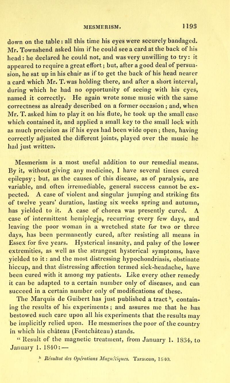 down on the table: all this time his eyes were securely bandaged. Mr. Townshend asked him if he could see a card at the back of his head: he declared he could not, and was very unwilling to try: it appeared to require a great effort; but, after a good deal of persua- sion, he sat up in his chair as if to get the back of his head nearer a card which Mr. T. was holding there, and after a short interval, during which he had no opportunity of seeing with his eyes, named it correctly. He again wrote some music with the same correctness as already described on a former occasion ; and, when Mr. T. asked him to play it on his flute, he took up the small case which contained it, and applied a small key to the small lock with as much precision as if his eyes had been wide open ; then, having correctly adjusted the different joints, played over the music he had just written. Mesmerism is a most useful addition to our remedial means. By it, without giving any medicine, I have several times cured epilepsy; but, as the causes of this disease, as of paralysis, are variable, and often irremediable, general success cannot be ex- pected. A case of violent and singular jumping and striking fits of twelve years' duration, lasting six weeks spring and autumn, has yielded to it. A case of chorea was presently cured. A case of intermittent hemiplegia, recurring every few days, and leaving the poor woman in a wretched state for two or three days, has been permanently cured, after resisting all means in Essex for five years. Hysterical insanity, and palsy of the lower extremities, as well as the strangest hysterical symptoms, have yielded to it: and the most distressing hypochondriasis, obstinate hiccup, and that distressing affection termed sick-headache, have been cured with it among my patients. Like every other remedy it can be adapted to a certain number only of diseases, and can succeed in a certain number only of modifications of these. The Marquis de Guibert has just published a tract'\ contain- ing the results of his experiments ; and assures me that he has bestowed such care upon all his experiments that the results may be implicitly relied upon. He mesmerises the poor of the country in which his chateau (Fontchateau) stands.  Result of the magnetic treatment, from January 1. 1834, to January 1. 1840 : — Resultal des Operations Magnciiques. Turascon, IS40.