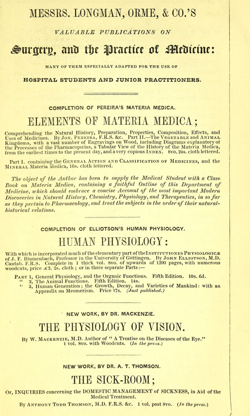 MESSRS. LONGMAN, ORME, & CO.'S VALUABLE PUBLICATIONS ON MANY OF THEM ESPECIALLY ADAPTED FOR THE USE OF HOSPITAL STUDENTS AND JUNIOR PRACTITIONERS. COMPLETION OF PEREIRA'S MATERIA SVlEDiCA. ELEMENTS OF MATERIA MEDICA; Compreliending the Natural History, Preparation, Properties, Composition, Effects, and Uses of Medicines. By Jon. Pereira, F.R.S. &c. Part II.—The Vegetable and Animal Kingdoms, with a vast number of Engraving's on Wood, including Diagrams explanatory of the Processes of the Pharmacopoeias, a Tabular View of the History of the Materia Medica, from the earliest times to the present day, and a very copious Index. 8vo. 24s. cloth lettered. Part I. containing the General Action and Classification of Medicines, and the Mineral Materia Medica, 16s. cloth lettered. The object of the Author has been to supply the Medical Student ivith a Class Book on Materia Medica, containing a faithful Outline of this Department of Medicine, which should embrace a concise Account of the most important Modern Discoveries in Natural History, Chemistry, Physiology, and Therapeutics, in so far as they pertain to Pharmacology, and treat the subjects in the order of their natural- historical relations. COIVIPLETION OF ELLIOTSOIM'S HUMAN PHYSIOLOGY. HUMAN PHYSIOLOGY: With which is incorporated much of the elementary part of thelNSTiTUTioNES Physiologic^ of J. F. Blumenbach, Professor in the University of Gottingen. By John Elliotson, M.D. Cantab. F.R.S. Complete in 1 thick vol. 8vo. of upwards of 1200 pages, with numerous woodcuts, price ^1. 2s. cloth ; or in three separate Parts:— Part 1, General Physiology, and the Organic Functions. Fifth Edition. 10s. 6d.  2, The Animal Functions. Fifth Edition. 14s. 3, Human Generation ; the Growth, Decay, and Varieties of Mankind: with an Appendix on Mesmerism. Price 17s. (Just published.) NEW WORK, BY DR. MACKENZIE. THE PHYSIOLOGY OF VISION. By W. Mackenzie, M.D. Author of  A Treatise on the Diseases of the Eye. 1 vol. 8vo. with Woodcuts. {In the press.) NEW WORK, BY DR. A. T. THOMSON. THE SICK-ROOM; Or, INQUIRIES concerning the DOMESTIC MANAGEMENT of SICKNESS, in Aid of the Medical Treatment.