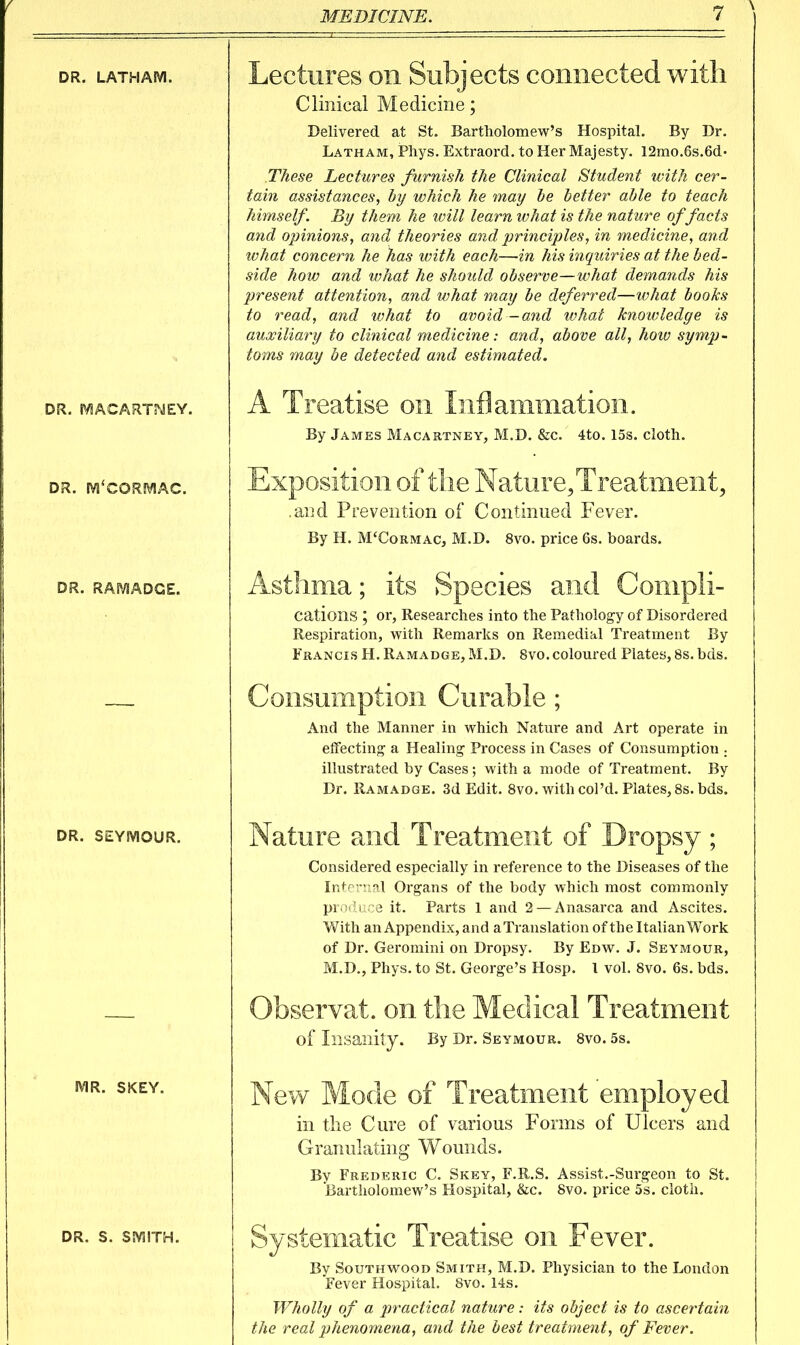 DR. LATHAM. DR. SViACARTMEY. DR. mXORMAC. DR. RAiVJADGE. DR. SEYMOUR. MR. SKEY. DR. S. SMITH. Lectures on Subjects connected with Clinical Medicine; Delivered at St. Bartholomew's Hospital. By Dr. Latham, Phys. Extraord. to Her Majesty. 12mo.6s.6d' These Lectures furnish the Clinical Student with cer- tain assistances, hy which he may he better able to teach himself. By them he will learn what is the nature of facts and opinions, and theories and principles, in medicine, and what concern he has with each—in his inquiries at the bed- side how and what he should observe—what demands his present attention, and what may be deferred—what books to read, and ivhat to avoid -and what knotvledge is auxiliary to clinical medicine: and, above all, hoiv symp- toms may be detected and estimated. A Treatise on Inflammation. By James Macartney, M.D. &c. 4to. 15s. clotli. Exposition of tlie Nature, Treatment, .and Prevention of Continued Fever. By H. M'Cormac, M.D. 8vo. price 6s. boards. Asthma; its Species and Comph- cations ; or, Researches into the Patholog-y of Disordered Respiration, with Remarks on Remedial Treatment By Francis H. Ramadge, M.D. 8vo. coloured Plates, 8s. bds. Consumption Curable; And the Manner in which Nature and Art operate in effecting a Healing Process in Cases of Consumption . illustrated by Cases ; with a mode of Treatment. By Dr. Ramadge. 3d Edit. 8vo. with col'd. Plates, 8s. bds. Nature and Treatment of Dropsy; Considered especially in reference to the Diseases of the Internal Organs of the body which most commonly produce it. Parts 1 and 2 —Anasarca and Ascites. With an Appendix, and aTranslation of the Italian Work of Dr. Geromini on Dropsy. By Edw. J. Seymour, M.D., Phys. to St. George's Hosp. \ vol. 8vo. 6s. bds. Observat. on the Medical Treatment of Insanily. By Dr. Seymour. 8vo. 5s. New Mode of Treatment employed in tlie Cure of various Forms of Ulcers and Granulating Wounds. By Frederic C. Skey, F.R.S. Assist.-Surgeon to St. Bartholomew's Hospital, &c. 8vo. price 5s. cloth. Systematic Treatise on Fever. By South WOOD Smith, M.D. Physician to the London Fever Hospital. 8vo. 14s. Wholly of a practical nature: its object is to ascertain the real phenomena, and the best treatment, of Fever.